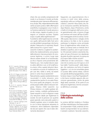 Seguendo una argomentazione che si
incontra in molti critici della scienza,
soprattutto nella sua configurazione spe-
cialistica7, Lewontin rileva subito che, do-
po la rivoluzione scientifica del Seicento,
dopo Newton, dopo il Positivismo, anche
a livello di immaginario dell’uomo comu-
ne generalmente colto, al giorno d’oggi
può rientrare nel novero del tipo di istitu-
zioni tratteggiate anche la scienza. Scrive:
«Ma questa descrizione si attaglia anche
alla scienza e ha fatto sì che la scienza
sostituisse la religione come principale
forza di legittimazione nella società mo-
derna. La scienza vanta un metodo che è
obiettivo e apolitico, vero in ogni occasio-
ne. Gli scienziati credono veramente che,
salvo nel caso d’intrusioni non desiderate
da parte di politici ignoranti, la scienza sia
al di sopra delle mischie sociali»8.
L’affermarsi di tale convinzione – l’idea
cioè che la scienza sia al di sopra e al di
fuori delle “mischie sociali”, delle ideolo-
gie, che costituisca una forma di sapere
oggettivo – si è via via consolidata grazie
ai successi della scienza stessa, costruiti
con grande abilità propagandistica, come
ha bene messo in luce Paul Feyerabend9,
e che hanno condotto appunto alla con-
vinzione generalizzata, anche da parte
degli stessi scienziati, di far parte di una
istituzione legittimata a fornire conoscen-
za definitiva e universale.
[15.2]
L’ideologia-metodologia
della scienza
La scienza dell’età moderna si fondava
sull’idea metodologica che fosse possibi-
le comprendere il reale, andando ad ana-
lizzarlo scomponendolo nei suoi elemen-
ti semplici costitutivi. Secondo Lewontin,
chiaro che una corretta comprensione del
modo in cui funziona il mondo sia fonda-
mentale per poter intervenire efficacemen-
te su di esso. Ma, indipendentemente dalla
verità sul piano pratico delle affermazioni
scientifiche, le spiegazioni circa il modo in
cui funziona realmente il mondo servono a
un altro scopo, rispetto al quale si è con-
seguito un notevole successo. Questo
scopo è quello della legittimazione»3.
Il problema della legittimazione coincide
con quello dell’autorità delle fonti ed è
uno dei problemi gnoseologici che hanno
attratto l’attenzione di importanti filosofi
della scienza fino ai giorni nostri4.
Lewontin è attento a cogliere le caratteri-
stiche che, tradizionalmente, sono proprie
delle istituzioni ritenute portatrici di cono-
scenze legittime: in primo luogo esse
devono essere dotate di un’autorevolez-
za che si impone come proveniente dal-
l’esterno; poi, i loro risultati devono esse-
re validi, definitivi e veri, al di là dell’erro-
re umano; infine, queste istituzioni devo-
no costituire un punto di mediazione tra,
per così dire, realtà e verità, ed essere
perciò in certa misura esoteriche5.
Naturalmente, queste caratteristiche sono
riscontrabili in molte istituzioni; sono
caratteristiche tipiche di una setta filoso-
fica come quella dei pitagorici, ma sono
anche proprie delle odierne istituzioni reli-
giose. Osserva infatti Lewontin: «La
Chiesa cristiana o in realtà qualsiasi reli-
gione rivelata, soddisfa perfettamente
questi requisiti e così la religione è stata
una istituzione ideale per legittimare la
società. Se solo le persone con qualche
grazia speciale, siano essi preti, pastori o
cittadini qualsiasi, sono in contatto diret-
to con la divina ispirazione attraverso la
rivelazione, allora dobbiamo dipendere
da essi per sapere che cosa è stato divi-
namente decretato»6.
3. R. C. Lewontin, Biologia come
ideologia. La dottrina del DNA
[1991], trad. di B. Continenza [1993],
Bollati Boringhieri, Torino 2005, p.
4.
4. Cfr. K. R. Popper, Le fonti della
conoscenza e dell’ignoranza, in Id.,
Congetture e confutazioni. Lo svi-
luppo della conoscenza scientifica
[1962; 1969], trad. di G. Pancaldi
[1972], il Mulino, Bologna 2000, pp.
11-58.
5. Cfr. R. C. Lewontin, Biologia
come ideologia, cit., p. 6.
6. Ibidem.
7. Su ciò cfr. G. Giordano, La pole-
mica contro lo specialismo. Tappe
di un percorso verso la complessi-
tà da Ortega a Morin, in Id., Da
Einstein a Morin. Filosofia e scien-
za tra due paradigmi, Rubbettino,
Soveria Mannelli 2006, pp. 133-174.
8. R. C. Lewontin, Biologia come
ideologia, cit., pp. 6-7.
9. Cfr. P. K. Feyerabend, Contro il
metodo. Abbozzo di una teoria
anarchica della conoscenza [1975],
prefazione di G. Giorello, trad. di L.
Sosio, Feltrinelli, Milano 1979.
180 Complessità e formazione
 
