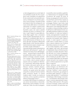 10. R. C. Lewontin, Biologia come
ideologia, cit., p. 11.
11. Per una lettura sintetica e pro-
fondamente attenta ad altri aspetti
rinvio a G. Gembillo, Neostoricismo
complesso, ESI, Napoli 1999.
12. R. C. Lewontin, Biologia come
ideologia, cit., p. 11. Per un riferi-
mento diretto agli autori chiamati in
causa da Lewontin, rinvio a R.
Descartes, Discorso sul metodo,
introduzione di T. Gregory, trad. di
M. Garin, Laterza, Roma-Bari 2004,
in particolare pp. 55-80.
13. R. C. Lewontin, Biologia come
ideologia, cit., p. 12.
14. Diceva Hegel riguardo alla sto-
ria della filosofia (ma è un precetto
metodologico oggi riconosciuto
valido in tanti altri ambiti) che
«occorrerà abbracciare con uno
sguardo l’insieme prima di scende-
re ai particolari; altrimenti i troppi
particolari ostacoleranno la vista
dell’insieme, i troppi alberi quella
della foresta» (G. W. F. Hegel,
Lezioni sulla storia della filosofia,
trad. di E. Codignola e G. Sanna, La
Nuova Italia, Firenze 1981, vol. 1, p.
14).
15. Su ciò cfr. E. Cassirer, Storia
della filosofia moderna. Il problema
della conoscenza nella filosofia e
nella scienza, IV, I sistemi posthege-
liani, tomo I: La scienza esatta.
L’ideale della conoscenza nella bio-
logia e le sue trasformazioni [1950],
trad. di E. Arnaud [1958], Einaudi,
Torino 1978.
16. Cfr. F. Capra, La rete della vita
[1996], trad. di C. Capararo [1997],
Rizzoli, Milano 2001, pp. 91-92.
ne scientifica viene ricondotta a quella fisi-
ca. Testimonianza è la spiegazione della
circolazione del sangue da parte di
Harvey, una spiegazione in termini di dina-
mica dei fluidi, quindi di fisica, basata sul
ricondurre il cuore a un meccanismo di
pompaggio. Questa, in ogni modo, è agli
occhi di Lewontin l’ideologia prevalente
della scienza: «Così l’ideologia della scien-
za moderna, inclusa la biologia moderna,
fa dell’atomo e dell’individuo la fonte cau-
sale delle proprietà di collezioni più ampie.
Essa stabilisce un modo per studiare il
mondo, cioè segmentarlo in pezzetti indi-
viduali che ne sono la causa e studiare le
proprietà di tali pezzetti isolati. Spezza il
mondo in campi separati e autonomi,
quello interno e quello esterno. Le cause
sono o interne o esterne e non c’è alcuna
dipendenza reciproca tra di esse»13.
In una simile prospettiva, tutto è isolato,
ogni oggetto, ogni corpo, ogni processo
è indipendente. Siamo di fronte al privile-
gio assoluto accordato alla parte a disca-
pito del tutto, con il rischio conseguente,
per usare una metafora hegeliana, di per-
dere la foresta per gli alberi isolati14: ma
la concretezza degli alberi sta nell’essere
radicati nel suolo e nel crescere e svilup-
parsi in simbiosi-opposizione con gli altri
alberi e organismi.
Darwin sembrava avere introdotto in
ambito biologico una dimensione anti-
riduzionista. Ma, anche in reazione a teo-
rie di tipo “vitalistico”, sorte a cavallo fra
Ottocento e Novecento, per spiegare la
peculiarità degli organismi15 e grazie ai
successi della genetica16, l’orientamento
metodologico della biologia novecente-
sca – concretizzatosi nella biologia mole-
colare – è ancora, essenzialmente, riduzio-
nista. Rileva infatti Lewontin: «Per quanto
concerne la biologia, questa visione del
mondo ha prodotto una particolare rap-
un tale atteggiamento era anche figlio di
una architettura sociale che, fino a quasi i
giorni nostri, prevedeva una separazione
di ceti e strati sociali come particelle auto-
nome e individuali di una struttura gerar-
chica. Scrive il biologo: «A questa società
atomizzata ha fatto da contrappunto una
nuova visione della natura, la concezione
riduzionista. Si è creduto a questo punto
che il tutto si sarebbe compreso solo
facendolo a pezzi, che i pezzi e pezzetti
individuali, gli atomi, le molecole, le cel-
lule e i geni, fossero le cause delle pro-
prietà degli oggetti interi e dovessero
essere studiati separatamente per com-
prendere la complessità della natura. La
teoria dell’evoluzione di Darwin era una
teoria del tasso riproduttivo differenziale
degli individui, e tutti i fenomeni dell’evo-
luzione dovevano essere compresi a que-
sto livello causale individuale»10.
Lasciando perdere questa interpretazione
della teoria dell’evoluzione11, quello che
interessa è la messa a fuoco dell’atteggia-
mento epistemologico-metodologico
prevalente della scienza moderna, a cui
persino la biologia, secondo Lewontin,
non si sottrae: «Tutta la biologia moder-
na e, di fatto, tutta la scienza moderna
assume come sua metafora di riferimen-
to il meccanismo dell’orologio descritto
da Cartesio nella parte quinta del suo
Discours. Cartesio, essendo religioso,
escludeva l’anima umana dalla bête
machine, ma questa venne ben presto
inclusa fino a costituire l’homme machine
della concezione attuale. La scienza
moderna vede il mondo, sia vivente sia
inanimato, come un grande e complicato
sistema d’ingranaggi e leve»12.
La metafora dell’orologio è la metafora di
una visione meccanicistica e riduzionista.
Riduzionista in sensi molteplici, ma innan-
zitutto per il fatto che tutta la spiegazio-
181 La decima in biologia: Richard Lewontin e una nuova visione dell’approccio ecologico
 