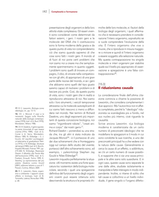 miche delle loro molecole, e i fautori della
biologia degli organismi, i quali afferma-
no che è necessario prendere in conside-
razione l’intero organismo, soprattutto se
si vuole comprendere l’evoluzione della
vita. È l’intero organismo che vive o
muore, che si riproduce in misura maggio-
re o minore e quindi è l’intero organismo
a essere soggetto alla selezione naturale.
Ma questa contrapposizione tra singole
molecole e interi organismi per stabilire
quale sia il livello più appropriato di osser-
vazione e spiegazione è una falsa con-
trapposizione»20.
[15.3]
Il riduzionismo causale
La considerazione finale dell’ultima cita-
zione comincia a chiarire la posizione di
Lewontin, che considera complementari i
due approcci. Ma l’autocritica non è affat-
to completata, perché la “ideologia” ridu-
zionista va scandagliata più a fondo, nel
suo nucleo più interno, cioè riguardo la
causalità.
Scrive ancora Lewontin: «La biologia
moderna è caratterizzata da un certo
numero di preconcetti ideologici che ne
modellano le spiegazioni e il modo in cui
sono condotte le sue ricerche, e uno dei
preconcetti principali ha a che vedere con
la natura delle cause. Generalmente si
cerca la causa di un effetto, o addirittura,
se c’è un certo numero di cause possibi-
li, si suppone che ci sia una causa princi-
pale e le altre siano solo sussidiarie. E in
ogni caso, queste cause sono separate le
une dalle altre, studiate isolatamente e
manipolate e fatte interagire in modo indi-
pendente. Inoltre, si ritiene di solito che
tali cause si collochino a un livello indivi-
duale, il gene singolo o l’organo difetto-
presentazione degli organismi e della loro
attività vitale complessiva. Gli esseri viven-
ti sono considerati come determinati da
fattori esterni, i geni. I nostri geni e le
molecole del DNA che li costituiscono
sono la forma moderna della grazia e da
questo punto di vista noi comprenderemo
ciò che siamo quando sapremo di che
cosa sono fatti i nostri geni. Il mondo al
di fuori di noi pone certi problemi che
non siamo noi a creare ma che semplice-
mente sperimentiamo in quanto oggetti.
I problemi sono quelli di trovare un com-
pagno, il cibo, di vincere nella competizio-
ne con gli altri, di appropriarci di una gran
parte delle risorse del mondo, e se i geni
che abbiamo sono quelli del tipo giusto
saremo capaci di risolvere i problemi e di
lasciare più prole. Così, da questo punto
di vista, sono i nostri geni che in realtà si
riproducono attraverso di noi. Noi siamo
solo i loro strumenti, i veicoli temporanei
attraverso cui le molecole autoreplicanti di
cui siamo fatti riescono o meno a diffon-
dersi nel mondo. Nei termini di Richard
Dawkins, uno degli esponenti più impor-
tanti di questa concezione biologica, noi
siamo “ingombranti robots”, “creati ani-
ma e corpo” dai nostri geni»17.
Richard Dawkin – ponendosi su una stra-
da che, tra gli altri è stata indicata da
Jacques Monod18 - è il portavoce di uno
dei due schieramenti che si fronteggiano
oggi sul campo dello studio del vivente;
portavoci dell’altro schieramento sono, ad
esempio, i paleontologi Stephen Jay
Gould e Niles Eldredge19.
Lewontin inquadra perfettamente la situa-
zione: «Al momento esiste una forte spac-
catura tra i sostenitori della biologia mole-
colare, secondo i quali una spiegazione
definitiva del funzionamento degli organi-
smi viventi può essere ottenuta solo
descrivendo la struttura e le proprietà chi-
17. R. C. Lewontin, Biologia come
ideologia, cit., pp. 12-13.
18. Cfr. J. Monod, Il caso e la
necessità. Saggio sulla filosofia
naturale della biologia contempo-
ranea [1970], trad. di A. Busi [1970],
Mondadori, Milano 1986.
19. Cfr. R. Dawkins, Il gene egoista.
La parte immortale di ogni essere
vivente [1976; 1989], trad. di G.
Conte e A. Serra, Mondadori,
Milano 1985; N. Eldredge – S. J.
Gould, Gli equilibri punteggiati:
un’alternativa al gradualismo fileti-
co [1972], in N. Eldredge, Strutture
del tempo [1985], trad. di G. Bocchi,
Hopeful Monster, Firenze 1991, pp.
219-260; N. Eldredge, Ripensare
Darwin. Il dibattito alla Tavola Alta
dell’evoluzione [1995], trad. di S.
Frediani, Einaudi, Torino 1999; K.
Sterelny, La sopravvivenza del più
adatto. Dawkins contro Gould
[2001], edizione italiana a cura di T.
Pievani, Cortina, Milano 2004.
20. R. C. Lewontin, Gene, organi-
smo e ambiente. I rapporti causa-
effetto in biologia, trad. di B.
Tortorella, Laterza, Roma-Bari 1998,
p. 68.
182 Complessità e formazione
 
