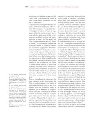 21. R. C. Lewontin, Biologia come
ideologia, cit., p. 38.
22. R. Lewontin, Il sogno del geno-
ma umano e altre illusioni della
scienza [2000], trad. di M. Sampaolo
[2002], Laterza, Roma-Bari 2004, p.
XIII.
23. R. C. Lewontin, Biologia come
ideologia, cit., p. 57.
24. Cfr. I. Kant, Critica della ragion
pura, trad. di G. Gentile e G.
Lombardo Radice, riveduta da V.
Mathieu, Laterza, Roma-Bari 2005.
Sul ruolo di Kant come filosofo
della scienza moderna rinvio a I.
Prigogine – I. Stengers, La nuova
alleanza. Metamorfosi della scienza,
edizione italiana a cura di P. D.
Napolitani [1981], Einaudi, Torino
1993.
25. R. C. Lewontin, Biologia come
ideologia, cit., p. 59.
mentali – sono anch’esse determinate dal
nostro DNA e, pertanto, immutabili.
Infatti, dopo tutto, anche se noi fossimo
biologicamente diversi l’uno dall’altro,
questo di per sé non basterebbe a garan-
tire una diversa attribuzione di potere e
status da parte della società a persone
che sono diverse. Per rendere completa
l’ideologia del determinismo biologico,
dobbiamo cioè avere una teoria della
natura umana immutabile, una natura
umana codificata nei nostri geni»23.
È in tale prospettiva che la biologia fini-
sce con il ricollegarsi allo sfondo filosofi-
co della fisica (e quindi della scienza) del-
l’età moderna. Si ricollega cioè a Cartesio
e, soprattutto, al Kant della rigida struttu-
ra intellettuale a priori, che in sintesi con
l’esperienza fornirebbe l’unica conoscen-
za possibile24. Questa visione, il determi-
nismo biologico, declinato anche in pro-
spettiva sociale, ha una sua concretizzazio-
ne, oggi, nella cosiddetta “sociobiologia”:
«La forma più moderna dell’ideologia
naturalistica sulla natura umana è chiama-
ta sociobiologia. È comparsa sulla pubbli-
ca scena circa quindici anni fa e da allora
è divenuta la teoria giustificatrice domi-
nante della conservazione della società
così come la conosciamo. Si tratta di una
teoria evoluzionistica e genetica che si
serve dell’intero apparato teorico della
biologia evoluzionistica moderna, com-
presa una gran quantità di astruse formu-
le matematiche che vengono poi tradot-
te per il lettore inesperto in libri da salot-
to ricchi d’immagini allettanti e in articoli
di rivista e di giornale. La sociobiologia è
l’ultimo e il più mistificante tentativo di
convincere la gente che la vita umana sia
quasi come deve essere o forse, addirit-
tura, come bisognerebbe che fosse»25.
La sociobiologia è riuscita a coniugare
determinismo scientifico e determinismo
so o un singolo individuo umano, che è il
centro delle cause biologiche interne e
delle cause esterne provenienti da una
natura autonoma»21.
La spiegazione causale gerarchica è la più
palese evidenza dell’approccio riduzioni-
stico. Attraverso essa si va ipotizzando –
in biologia molecolare – che con la map-
patura totale del codice genetico si arri-
verà, nelle forme più estremistiche, a risol-
vere tutti i problemi biologici dell’uomo.
Insomma, si viene a fare del gene e del
DNA il nucleo essenziale della vita. Siamo
di fronte a un riduzionismo causale che
dimostra di essere un aspetto (o il tenta-
tivo più recente e agguerrito) del “deter-
minismo biologico”, residuo di una visio-
ne del mondo superata in fisica e ritorna-
ta proprio in quella scienza che ha sosti-
tuito la fisica come disciplina paradigma-
tica; cambiamento dalla fisica alla biolo-
gia che «non è semplicemente un riorien-
tamento di vite accademiche, ma riflette
la nostra visione generale di quello che
vogliamo conoscere intorno al mondo»22.
Eppure questo mutamento di approccio
ha reintrodotto in certa misura la dimen-
sione più estrema del riduzionismo, lad-
dove essa sembrava non dover avere
casa.
Osserva ancora Lewontin: «Sostenere che
tutta l’esistenza umana è controllata dal
DNA ha molto successo e ha l’effetto di
legittimare le strutture della società in cui
viviamo. Non ci si accontenta, infatti, di
affermare che le differenze di tempera-
mento, capacità, salute fisica e mentale
esistenti tra noi sono codificate nei nostri
geni, ma si sostiene anche che le struttu-
re politiche della società – la società com-
petitiva, imprenditoriale, gerarchica in cui
viviamo e che ricompensa differentemen-
te i diversi temperamenti, le diverse capa-
cità cognitive e i diversi atteggiamenti
183 La decima in biologia: Richard Lewontin e una nuova visione dell’approccio ecologico
 