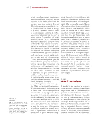 nismi, ha condotto inevitabilmente alle
particolari caratteristiche genetiche degli
esseri umani individuali, che sono respon-
sabili della forma della società. Questa
affermazione rafforza l’argomento di legit-
timità poiché va oltre la semplice descri-
zione per asserire che la natura umana
descritta è inevitabile data la legge univer-
sale della lotta per l’esistenza e della
sopravvivenza del più adatto. In questo
senso, la teoria sociobiologica della natu-
ra umana di universalità e di assoluta fis-
sità. Dopo tutto, se tre miliardi di anni di
evoluzione ci hanno resi quel che siamo,
crediamo davvero che un centinaio di
giorni di rivoluzione ci cambieranno?»27.
Siamo di fronte a una nuova presa di posi-
zione del determinismo contro il libero
arbitrio. Si ripropone oggi in biologia un
dibattito che la fisica aveva vissuto con la
rivoluzione dei quanti agli inizi del
Novecento28. Ma la focalizzazione dello
stato della disciplina “biologia” è fonda-
mentale nel processo di autocritica che ne
costituisce il pagamento della decima epi-
stemologica.
[15.4]
Oltre il riduzionismo
Il quadro fin qui tracciato fa emergere
come la biologia contemporanea, almeno
negli aspetti presi in considerazione, si
presenta fondamentalmente come ridu-
zionista. Lewontin ribadisce il concetto:
«In tutte le pagine precedenti ci siamo
occupati di una particolare deformazione
ideologica della biologia moderna per cui
tutto quel che noi siamo, le nostre malat-
tie e la nostra salute, la nostra povertà e
ricchezza, e la vera e propria struttura della
società in cui viviamo, sono in definitiva
codificati nel nostro DNA. Ma la concezio-
sociale come forse non era riuscito nem-
meno nell’Ottocento positivista, ancora
ancorato a una netta separazione fra
scienze e idee socio-politiche. Ora, per
dirla molto rapidamente, assistiamo inve-
ce a una riduzione del sociale al biologi-
co. È ancora Lewontin a parlare: «La teo-
ria sociobiologica è costituita da tre fasi.
La prima è una descrizione di che cos’è la
natura umana. Si guardano gli esseri
umani intorno e si cerca di costruire una
descrizione abbastanza completa delle
caratteristiche che si sostiene siano comu-
ni a tutti gli esseri umani in tutte le socie-
tà in ogni tempo e luogo. /La seconda
fase consiste nel sostenere che quelle
caratteristiche che appaiono universali
negli esseri umani sono, in realtà, codifi-
cate nei nostri geni, cioè nel nostro DNA.
Ci sono geni per la religiosità, geni per
l’imprenditorialità, geni per qualsiasi carat-
teristica si pretenda di rintracciare nella
psiche umana e nell’organizzazione socia-
le umana. /Questi due assunti – che ci sia
una natura umana universale e che essa
sia codificata nei geni e immutabile –
sarebbero sufficienti a delineare una teo-
ria biologica della natura umana in un
senso puramente descrittivo. È così che
siamo: prendere o lasciare»26.
La sociobiologia non si limita però a que-
sto: «Ma la teoria sociobiologica, essen-
do costruita sulla teoria evoluzionistica, va
un passo oltre, poiché deve portare a
compimento il suo programma. Deve
spiegare, e in un certo senso giustificare,
in che modo siamo giunti ad avere que-
sti particolari geni invece che certi altri
che avrebbero potuto darci una natura
umana del tutto diversa. /La teoria giun-
ge poi alla terza fase, l’affermazione
secondo cui la selezione naturale, attra-
verso la sopravvivenza differenziale e la
riproduzione di generi differenti di orga-
26. Ivi, p. 60.
27. Ibidem.
28. Mi limito a segnalare qui M.
Planck, La conoscenza del mondo
fisico [1964], trad. di E. Persico e A.
Gamba, introduzione di E. Bellone,
Bollati Boringhieri 1993; e W.
Heisenberg, Indeterminazione e
realtà, a cura di G. Gembillo e G.
Gregorio, Guida, Napoli 2002.
184 Complessità e formazione
 