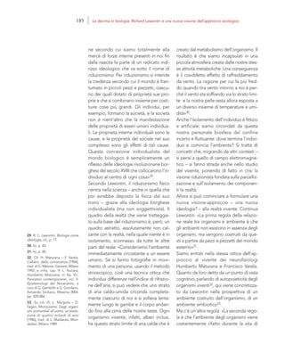 29. R. C. Lewontin, Biologia come
ideologia, cit., p. 77.
30. Ivi, p. 83.
31. Ivi, p. 84.
32. Cfr. H. Maturana – F. Varela,
L’albero della conoscenza [1984],
trad. di G. Melone, Garzanti, Milano
1992; e infra, cap. 9; L. Nucara,
Humberto Maturana, in Aa. Vv.,
Pensatori contemporanei, vol. II:
Epistemologi del Novecento, a
cura di G. Gembillo e G. Giordano,
Armando Siciliano, Messina 2004,
pp. 429-484.
33. Su ciò cfr. L. Margulis – D.
Sagan, Microcosmo. Dagli organi-
smi primordiali all’uomo: un’evolu-
zione di quattro miliardi di anni
[1986], trad. di L. Maldacea, Mon-
dadori, Milano 1989.
creato dal metabolismo dell’organismo. Il
risultato è che siamo incapsulati in una
piccola atmosfera creata dalle nostre stes-
se attività metaboliche. Una conseguenza
è il cosiddetto effetto di raffreddamento
da vento. La ragione per cui fa più fred-
do quando tira vento intorno a noi è per-
ché il vento sta soffiando via lo strato limi-
te e la nostra pelle resta allora esposta a
un diverso insieme di temperature e umi-
dità»30.
Anche l’isolamento dell’individuo è fittizio
e artificiale; siamo circondati da questa
nostra personale biosfera dal confine
incerto e fluttuante: dove termina l’indivi-
duo e comincia l’ambiente? Si tratta di
concetti che, migrando da altri contesti –
si pensi a quello di campo elettromagne-
tico – si fanno strada anche nello studio
del vivente, ponendo di fatto in crisi la
visione riduzionista fondata sulla parcelliz-
zazione e sull’isolamento dei componen-
ti la realtà.
Allora si può cominciare a formulare una
nuova visione-approccio – una nuova
ideologia? – alla realtà vivente. Continua
Lewontin: «La prima regola della relazio-
ne reale tra organismi e ambiente è che
gli ambienti non esistono in assenza degli
organismi, ma vengono costruiti da que-
sti a partire da pezzi e pezzetti del mondo
esterno»31.
Siamo entrati nella stessa ottica dell’ap-
proccio al vivente dei neurofisiologi
Humberto Maturana e Francisco Varela.
Quanto da loro detto da un punto di vista
cognitivo, parlando di autopoieticità degli
organismi viventi32, qui viene concretizza-
to da Lewontin nella prospettiva di un
ambiente costruito dall’organismo, di un
ambiente simbiotico33.
Ma c’è un’altra regola: «La seconda rego-
la è che l’ambiente degli organismi viene
costantemente rifatto durante la vita di
ne secondo cui siamo totalmente alla
mercé di forze interne presenti in noi fin
dalla nascita fa parte di un radicato indi-
rizzo ideologico che va sotto il nome di
riduzionismo. Per riduzionismo si intende
la credenza secondo cui il mondo è fran-
tumato in piccoli pezzi e pezzetti, ciascu-
no dei quali dotato di proprietà sue pro-
prie e che si combinano insieme per costi-
tuire cose più grandi. Gli individui, per
esempio, formano la società, e la società
non è nient’altro che la manifestazione
delle proprietà di esseri umani individua-
li. Le proprietà interne individuali sono le
cause, e le proprietà del sociale nel suo
complesso sono gli effetti di tali cause.
Questa concezione individualista del
mondo biologico è semplicemente un
riflesso delle ideologie rivoluzionarie bor-
ghesi del secolo XVIII che collocarono l’in-
dividuo al centro di ogni cosa»29.
Secondo Lewontin, il riduzionismo fisico
rientra nella scienza – anche in quella che
poi avrebbe deposto la fisica dal suo
trono – grazie alla ideologia borghese
individualista (ma non soggettivista). Il
quadro della realtà che viene tratteggia-
to sulla base del riduzionismo è, però, un
quadro astratto, assolutamente non cal-
zante con la realtà, nella quale niente è in
isolamento, sconnesso da tutte le altre
parti del reale: «Consideriamo l’ambiente
immediatamente circostante a un essere
umano. Se si fanno fotografie in movi-
mento di una persona, usando il metodo
strioscopico, cioè una tecnica ottica che
individua differenze nell’indice di rifrazio-
ne dell’aria, si può vedere che uno strato
di aria caldo-umida circonda completa-
mente ciascuno di noi e si solleva lenta-
mente lungo le gambe e il corpo andan-
do fino alla cima delle nostre teste. Ogni
organismo vivente, infatti, alberi inclusi,
ha questo strato limite di aria calda che è
185 La decima in biologia: Richard Lewontin e una nuova visione dell’approccio ecologico
 