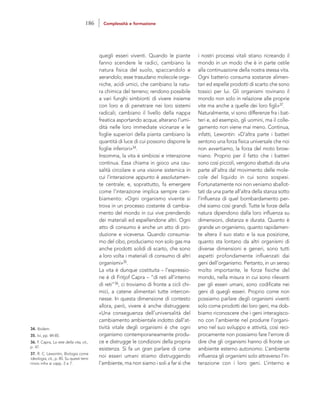 i nostri processi vitali stiano ricreando il
mondo in un modo che è in parte ostile
alla continuazione della nostra stessa vita.
Ogni batterio consuma sostanze alimen-
tari ed espelle prodotti di scarto che sono
tossici per lui. Gli organismi rovinano il
mondo non solo in relazione alle proprie
vite ma anche a quelle dei loro figli»37.
Naturalmente, vi sono differenze fra i bat-
teri e, ad esempio, gli uomini, ma il colle-
gamento non viene mai meno. Continua,
infatti, Lewontin: «D’altra parte i batteri
sentono una forza fisica universale che noi
non avvertiamo, la forza del moto brow-
niano. Proprio per il fatto che i batteri
sono così piccoli, vengono sbattuti da una
parte all’altra dal movimento delle mole-
cole del liquido in cui sono sospesi.
Fortunatamente noi non veniamo sballot-
tati da una parte all’altra della stanza sotto
l’influenza di quel bombardamento per-
ché siamo così grandi. Tutte le forze della
natura dipendono dalla loro influenza su
dimensioni, distanza e durata. Quanto è
grande un organismo, quanto rapidamen-
te altera il suo stato e la sua posizione,
quanto sta lontano da altri organismi di
diverse dimensioni e generi, sono tutti
aspetti profondamente influenzati dai
geni dell’organismo. Pertanto, in un senso
molto importante, le forze fisiche del
mondo, nella misura in cui sono rilevanti
per gli esseri umani, sono codificate nei
geni di quegli esseri. Proprio come non
possiamo parlare degli organismi viventi
solo come prodotti dei loro geni, ma dob-
biamo riconoscere che i geni interagisco-
no con l’ambiente nel produrre l’organi-
smo nel suo sviluppo e attività, così reci-
procamente non possiamo fare l’errore di
dire che gli organismi hanno di fronte un
ambiente esterno autonomo. L’ambiente
influenza gli organismi solo attraverso l’in-
terazione con i loro geni. L’interno e
quegli esseri viventi. Quando le piante
fanno scendere le radici, cambiano la
natura fisica del suolo, spaccandolo e
aerandolo; esse trasudano molecole orga-
niche, acidi umici, che cambiano la natu-
ra chimica del terreno; rendono possibile
a vari funghi simbionti di vivere insieme
con loro e di penetrare nei loro sistemi
radicali; cambiano il livello della nappa
freatica asportando acqua; alterano l’umi-
dità nelle loro immediate vicinanze e le
foglie superiori della pianta cambiano la
quantità di luce di cui possono disporre le
foglie inferiori»34.
Insomma, la vita è simbiosi e interazione
continua. Essa chiama in gioco una cau-
salità circolare e una visione sistemica in
cui l’interazione appunto è assolutamen-
te centrale; e, soprattutto, fa emergere
come l’interazione implica sempre cam-
biamento: «Ogni organismo vivente si
trova in un processo costante di cambia-
mento del mondo in cui vive prendendo
dei materiali ed espellendone altri. Ogni
atto di consumo è anche un atto di pro-
duzione e viceversa. Quando consumia-
mo del cibo, produciamo non solo gas ma
anche prodotti solidi di scarto, che sono
a loro volta i materiali di consumo di altri
organismi»35.
La vita è dunque costituita – l’espressio-
ne è di Fritjof Capra – “di reti all’interno
di reti”36, ci troviamo di fronte a cicli chi-
mici, a catene alimentari tutte intercon-
nesse. In questa dimensione di contesto
allora, però, vivere è anche distruggere:
«Una conseguenza dell’universalità del
cambiamento ambientale indotto dall’at-
tività vitale degli organismi è che ogni
organismo contemporaneamente produ-
ce e distrugge le condizioni della propria
esistenza. Si fa un gran parlare di come
noi esseri umani stiamo distruggendo
l’ambiente, ma non siamo i soli a far sì che
34. Ibidem.
35. Ivi, pp. 84-85.
36. F. Capra, La rete della vita, cit.,
p. 47.
37. R. C. Lewontin, Biologia come
ideologia, cit., p. 85. Su questi temi
rinvio infra ai capp. 2 e 7.
186 Complessità e formazione
 