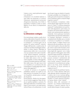 38. Ivi, pp. 88-89.
39. Su ciò cfr. F. Capra, La rete della
vita, cit., pp. 13-24.
40. Si veda infra cap. 2.
41. R. C. Lewontin, Biologia come
ideologia, cit., p. 89.
42. Ibidem.
43. Su ciò cfr. E. Morin, Il metodo
2. La vita della vita [1980], trad. di
G. Bocchi e A. Serra, Cortina,
Milano 2004.
44. R. C. Lewontin, Biologia come
ideologia, cit., p. 90.
45. Cfr. E. Morin, Il metodo 3. La
conoscenza della conoscenza
[1986], trad. di A. Serra, Cortina,
Milano 2007.
casi di gran lunga più drastico di quanto
chiunque potrebbe ora immaginare. In
realtà, gran parte di quel che concepiamo
come l’ambiente è stato la creazione degli
organismi viventi»42.
Non c’è ambiente – lo ripetiamo – netta-
mente distinto dagli organismi che lo abi-
tano e lo “fanno” in continua interazione
reciproca43. L’ambientalismo non può fon-
darsi sulla separazione uomo-natura, sul
concepire cioè l’azione dell’uomo sull’am-
biente come esclusivamente operativa e
unilaterale: «Così qualunque movimento
ambientalista razionale deve abbandona-
re l’impegno ideologico, romantico e
completamente infondato, per un mondo
in armonia e in equilibrio in cui l’ambien-
te viene salvato, e volgere invece la sua
attenzione alla vera questione, cioè: come
vuole vivere la gente e che cosa deve fare
per vivere in quel modo? Gli esseri umani
hanno una proprietà unica che non è con-
divisa dagli altri organismi: non si tratta
della capacità di distruggere, bensì della
capacità di saper pianificare i cambiamen-
ti che avverranno nel mondo. Essi non
possono arrestare il cambiamento del
mondo, ma, con un’adeguata organizza-
zione sociale, possono orientare quei
cambiamenti in una direzione più vantag-
giosa e così, forse, anche rimandare la
loro estinzione di alcune centinaia di
migliaia di anni»44.
La nostra capacità di pianificare l’azione,
che è poi il tratto distintivo dell’uomo
nella generale attività computante che è
il vivere e che in noi si connota dell’ag-
giunta della spiritualità alla biologicità del
cervello45; la nostra capacità di pianifica-
re l’azione, dicevo, ci può “salvare”.
Arriviamo allora alle conclusioni di
Lewontin: «La richiesta d’informazione
biologica e l’assunto implicito che la
società abbia bisogno di essere guidata,
l’esterno sono inestricabilmente legati
l’uno all’altro»38.
L’interazione e la circolarità implicano a
ogni livello una reciprocità, un continuo
intersecarsi, assolutamente sconosciute
all’approccio riduzionista, che di fatto si
precludeva il tentativo di dare un senso
effettivo al suo sforzo di comprensione
della vita.
[15.5]
La dimensione ecologica
Con terminologia moderna, quello che è
emerso dalle analisi di Lewontin è la presa
di coscienza della necessità di un pensie-
ro ecologico39. In sintonia però con le
posizioni di James Lovelock40, Lewontin
rifugge dall’associare a questa presa di
coscienza l’accettare le battaglie ambien-
taliste in chiave classica. Difendere la
sopravvivenza della vita è una priorità,
«ma non possiamo farlo sotto la bandie-
ra del “salvare l’ambiente”, poiché que-
sto slogan assume che ci sia un ambien-
te creato dalla natura e che noi, nella
nostra stupidità, lo stiamo distruggendo,
e assume che esista qualcosa come l’equi-
librio della natura, che ogni cosa si trovi
in un equilibrio e in un’armonia che solo
l’insensatezza e l’avidità degli esseri umani
stanno distruggendo»41.
I concetti di armonia e di equilibrio
andrebbero sostituiti con quello di una
lotta perenne di conquista di una frazio-
ne di equilibrio, sempre perso e sempre
da recuperare.
Scrive Lewontin: «Nulla di ciò che sappia-
mo sul mondo suggerisce l’idea che esi-
sta un qualche equilibrio o armonia. Fin
dall’origine della terra i mondi fisico e bio-
logico si sono trovati in uno stato perma-
nente di flusso e di cambiamento, in molti
187 La decima in biologia: Richard Lewontin e una nuova visione dell’approccio ecologico
 