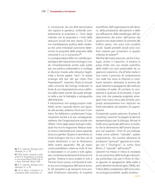 scientifiche, dell’organizzazione del dena-
ro, della produzione del petrolio e della
sua raffinazione, della metallurgia, dell’ad-
destramento dei piloti, dell’azione del
governo nel creare sistemi di controllo del
traffico aereo, che sono tutti prodotti
sociali. Questi prodotti sociali sono con-
fluiti insieme per consentirci in quanto
individui di volare»48.
Alla fine del nostro percorso, anche in bio-
logia, anche in Lewontin, è emersa la
presa d’atto che una visione scientifica
della realtà non può prescindere da un
approccio sistemico, che di fatto mette in
luce come il percorso di comprensione
non vada mai verso la riduzioni in costi-
tuenti semplici, attraverso la somma dei
quali ottenere la spiegazione dei livelli più
complessi di realtà. Al contrario la com-
plessità è qualcosa di strutturale, è qual-
cosa cioè che presenta proprietà emer-
genti man mano che si sale di livello, pro-
prietà assolutamente non implicite nei
livelli precedenti, più semplici, di organiz-
zazione.
Compiendo questo percorso di presa di
coscienza, Lewontin ha pagato la decima
epistemologica per la biologia. Arrivati al
livello socio-spirituale dell’uomo, è risulta-
to che la dimensione dell’umano sta pro-
prio nel superare i limiti di una biologia
intesa come soltanto “naturale”; questo
superamento, che avviene attraverso le
produzioni “spirituali” appunto e in siner-
gia con il “biologico”, è, come rileva
Morin, il “naturale” dell’umano49.
Lewontin ha messo in rilievo la necessità
di una autocritica della biologia riduzioni-
sta, ponendosi così, per il rifiuto di ridur-
re appunto la spiegazione della realtà a
pochi elementi strutturali (geni, DNA), nel-
l’ottica della complessità e dell’unica visio-
ne ecologica possibile: quella ecoetica.
in conclusione, da una élite tecnocratica
che capisca la genetica, confonde com-
pletamente le proprietà e i limiti degli
individui con le proprietà e i limiti delle
istituzioni sociali che essi creano. È l’ulti-
ma manifestazione politica della creden-
za che unità individuali autonome deter-
minino le proprietà delle proprietà delle
comunità in cui si riuniscono»46.
La consapevolezza della non validità gno-
seologica del riduzionismo biologico rica-
de immediatamente anche sulle scelte
per una politica ambientale e si ricollega
al discorso iniziale sulle istituzioni legitti-
mate a fornire sapere “vero”. In stretta
analogia alle tesi del già citato Paul
Feyerabend47, Lewontin rifiuta di trovare
nella comunità dei biologi molecolari la
fonte di una interpretazione vera e defini-
tiva della realtà vivente alla quale attinge-
re nelle e per le battaglie a salvaguardia
dell’ambiente.
Il riduzionismo non spiega proprio nulla.
Infatti, scrive, «quando diamo uno sguar-
do alla società, vediamo che è vero il con-
trario. Se dobbiamo caratterizzare l’orga-
nizzazione sociale e le sue conseguenze,
vediamo che l’organizzazione sociale non
riflette i limiti degli esseri biologici indivi-
duali ma ne è la negazione. Nessun esse-
re umano individuale può volare agitando
braccia e gambe. Questo è veramente un
limite biologico che ha a che fare con le
nostre dimensioni e con le dimensioni
delle nostre appendici. Né gli esseri
umani potrebbero volare se molti di loro
si radunassero in un posto e tutti agitas-
sero contemporaneamente le braccia e le
gambe. Tuttavia io sono andato in volo a
Toronto l’anno scorso, e la facoltà di vola-
re era una conseguenza dell’azione socia-
le. Gli aeroplani e gli aeroporti sono pro-
dotti d’istituzioni educative, di scoperte
46. R. C. Lewontin, Biologia come
ideologia, cit., p. 92.
47. Oltre Contro il metodo, si veda
anche P. K. Feyerabend, La scienza
in una società libera [1978], trad. di
L. Sosio, Feltrinelli, Milano 1981.
48. R. C. Lewontin, Biologia come
ideologia, cit., p. 92.
49. Cfr. E. Morin, Il metodo 3. La
conoscenza della conoscenza, cit.
188 Complessità e formazione
 