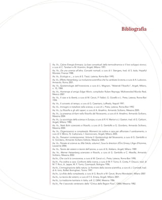 Bibliografia
Aa. Vv., Calore Energia Entropia. Le basi concettuali della termodinamica e il loro sviluppo storico,
a cura di C. Tarsitani e M. Vicentini, Angeli, Milano 1991.
Aa. Vv., Da una scienza all’altra. Concetti nomadi, a cura di I. Stengers, trad. di S. Isola, Hopeful
Monster, Firenze 1988.
Aa. Vv., Ecologia e..., a cura di E. Tiezzi, Laterza, Roma-Bari 1995.
Aa. Vv., Effetto Heisenberg. La rivoluzione scientifica che ha cambiato la storia, a cura di A. Ludovico,
Armando, Roma 2001.
Aa. Vv., Epistemologie dell’invenzione, a cura di L. Magnani, “Materiali Filosofici”, Angeli, Milano,
n. 10, 1984.
Aa. Vv., Homenaje al amigo Edgar Morin, compilador Ruben Reynaga, Multiversidad Mundo Real,
Mexico 2007.
Aa. Vv., Il caso e la libertà, a cura di M. Ceruti, P. Fabbri, G. Giorello e L. Preta, Laterza, Roma-Bari
1994.
Aa. Vv., Il concetto di tempo, a cura di G. Casertano, Loffredo, Napoli 1997.
Aa. Vv., Immagini e metafore nella scienza, a cura di L. Preta, Laterza, Roma-Bari 1992.
Aa. Vv., La filosofia e gli altri saperi, a cura di A. Anselmo, Armando Siciliano, Messina 2005.
Aa. Vv., La presenza di Kant nella filosofia del Novecento, a cura di A. Anselmo, Armando Siciliano,
Messina 2004.
Aa. Vv., La sociologia della scienza in Europa, a cura di R. K. Merton e J. Gaston, trad. di G. Carboni,
Angeli, Milano 1980.
Aa. Vv., Niels Bohr scienziato e filosofo, a cura di G. Gembillo e G. Giordano, Armando Siciliano,
Messina 2004.
Aa. Vv., Organizzazioni e complessità. Momenti tra ordine e caos per affrontare il cambiamento, a
cura di V. Albino, N. Carbonara, I. Giannoccaro, Angeli, Milano 2005.
Aa. Vv., Pensatori contemporanei. Volume II. Epistemologi del Novecento, a cura di G. Gembillo e
G. Giordano, Armando Siciliano Editore, Messina 2004.
Aa. Vv., Pensée et science au XXe Siècle, volume I, Sous la direction d’Éric Emery, L’Age d’Homme,
Lausanne 2006.
Aa. Vv., Teorie dei sistemi e teorie dell’azione, a cura di N. Addario, Angeli, Milano 1989.
Aa. Vv., Werner Heisenberg scienziato e filosofo, a cura di G. Gembillo e C. Altavilla, Armando
Siciliano, Messina 2002.
Aa.Vv., Che cos’è la conoscenza, a cura di M. Ceruti e L. Preta, Laterza, Roma-Bari 1990.
Aa.Vv., Fra ordine e caos. Confronti della ricerca, a cura di M. F. Turno, E. Ciotta, F. Orsucci, trad. di
M. T. Ricci, A. Jappe, M. F. Turno, Cosmopoli, Bologna 1996.
Aa.Vv., L’immaginazione della natura. Le frontiere della visione scientifica, a cura di J. Cornwell, trad.
di A. Iorio, Bollati Boringhieri, Torino 1997.
Aa.Vv., La sfida della complessità, a cura di G. Bocchi e M. Ceruti, Bruno Mondadori, Milano 2007.
Aa.Vv., La teoria dei sistemi, a cura di F. E. Emery, Angeli, Milano 2001.
Aa.Vv., La tradizione kantiana in Italia, voll. 2, GBM, Messina 1986.
Aa.Vv., Per il secondo centenario della “Critica della Ragion Pura”, GBM, Messina 1982.
 