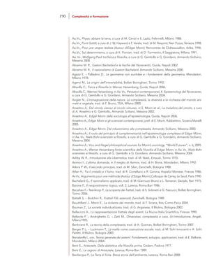 Aa.Vv., Physis: abitare la terra, a cura di M. Ceruti e E. Lazlo, Feltrinelli, Milano 1988.
Aa.Vv., Ponti Sottili, a cura di J. W. Hayward e F. Varela, trad. di M. Respinti, Neri Pozza, Venezia 1998.
Aa.Vv., Pour une utopie réaliste (Autour d’Edgar Morin), Rencontres de Châteauvallon, Arléa, 1996.
Aa.Vv., Sul determinismo, a cura di K. Pomian, trad. di D. Formentin, Il Saggiatore, Milano 1991.
Aa. Vv., Wolfgang Pauli tra fisica e filosofia, a cura di G. Gembillo e G. Giordano, Armando Siciliano,
Messina 2000.
Abramo M. R., Gaston Bachelard e le fisiche del Novecento, Guida, Napoli 2002.
Abramo M. R., Il razionalismo di Gaston Bachelard, Armando Siciliano, Messina 2000.
Agazzi E. – Palladino D., Le geometrie non euclidee e i fondamenti della geometria, Mondadori,
Milano 1978.
Ageno M., Le origini dell’irreversibilità, Bollati Boringhieri, Torino 1992.
Altavilla C., Fisica e filosofia in Werner Heisenberg, Guida, Napoli 2006.
Altavilla C., Werner Heisenberg, in Aa. Vv., Pensatori contemporanei, II. Epistemologi del Novecento,
a cura di G. Gembillo e G. Giordano, Armando Siciliano, Messina 2004.
Angier N., L’immaginazione della natura. La complessità, la diversità e la ricchezza del mondo ani-
male e vegetale, trad. di F. Bruno, TEA, Milano 2000.
Anselmo A., Dal circolo vizioso al circolo virtuoso, in E. Morin et al., La metafora del circolo, a cura
di A. Anselmo e G. Gembillo, Armando Sciliano, Messina 2002.
Anselmo A., Edgar Morin dalla sociologia all’epistemologia, Guida, Napoli 2006.
Anselmo A., Edgar Morin e gli scienziati contemporanei, pref. di E. Morin, Rubbettino, Soveria Manelli
2005.
Anselmo A., Edgar Morin. Dal riduzionismo alla complessità, Armando Siciliano, Messina 2000.
Anselmo A., Il ruolo del principio di complementarità nell’epistemologia complessa di Edgar Morin,
in Aa. Vv., Niels Bohr scienziato e filosofo, a cura di G. Gembillo e G. Giordano, Armando Siciliano,
Messina 2004.
Anselmo A., Vico and Hegel philosophical sources for Morin’s sociology, “World Futures”, n. 6, 2005.
Anselmo A., Werner Heisenberg fonte scientifica della filosofia di Edgar Morin, in Aa. Vv., Niels Bohr
scienziato e filosofo, a cura di G. Gembillo e G. Giordano, Armando Siciliano, Messina 2004.
Ashby W. R., Introduzione alla cibernetica, trad. di M. Nasti, Einaudi, Torino 1970.
Asimov I., L’ultima domanda, in Il meglio di Asimov, trad. di H. Brinis, Mondadori, Milano 1992.
Atkins P. W., Il secondo principio, trad. di M. Silari, Zanichelli, Bologna 1988.
Atlan H., Tra il cristallo e il fumo, trad. di R. Cortellacci e R. Corona, Hopeful Monster, Firenze 1986.
Av.Vv., Arguments pour une méthode (Autour d’Edgar Morin),Colloque de Cerisy, Le Seuil, Paris 1990.
Bachelard G., Il razionalismo applicato, trad. di M. Giannuzzi Bruno e L. Temerari, Dedalo, Bari 1975.
Barone F., Il neopositivismo logico, voll. 2, Laterza, Roma-Bari 1986.
Baryshev Y.– Teerikorpi P., La scoperta dei frattali, trad. di S. Sidoretti e G. Pascucci, Bollati Boringhieri,
Torino 2006.
Battelli S. – Biolchini R., Frattali Flib asteroidi, Zanichelli, Bologna 1989.
Baudrillard J.- Morin E., La violenza del mondo, trad. di F. Siriana, Ibis, Como-Pavia 2004.
Bauman Z., La società individualizzata, trad. di G. Arganese, Il Mulino, Bologna 2002.
Bellacicco A., La rappresentazione frattale degli eventi, La Nuova Italia Scientifica, Firenze 1990.
Bellavite P. – Andrighetto G. – Zatti M., Omeostasi, complessità e caos. Un’introduzione, Angeli,
Milano1995.
Benkirane R., La teoria della complessità, trad. di A. Gusman, Bollati Boringhieri, Torino 2007.
Berger P. L. – Luckmann T., La realtà come costruzione sociale, trad. di M. Sofri Innocenti e A. Sofri
Peretti, Il Mulino, Bologna 2000.
Bertalanffy L. von, Teoria generale dei sistemi. Fondamenti, sviluppo, applicazioni, trad. di E. Bellone,
Mondadori, Milano 2004.
Berti E., Aristotele. Dalla dialettica alla filosofia prima, Cedam, Padova 1977.
Berti E., Le ragioni di Aristotele, Laterza, Roma-Bari 1989.
Bevilacqua P., La Terra è finita. Breve storia dell’ambiente, Laterza, Roma-Bari 2008.
190 Complessità e formazione
 