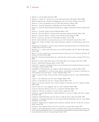 Bianchi F., Le fil des idées, Seuil, Paris 2001.
Bignami L. – Ranzini G. – Venturoli D., La vita nell’universo, Bruno Mondadori, Milano 2003.
Black M., Manuale per il Tractatus di Wittgenstein, trad. di R. Simone, Ubaldini, Roma 1967.
Bloom H., Il canone occidentale, trad. di F. Saba Sardi, Bompiani, Milano 1999.
Bocchi G. - Ceruti M., Educazione e globalizzazione, Cortina, Milano 2004.
Bocchi G. – Ceruti M., Modi di pensare postdarwiniani. Saggio sul pluralismo evolutivo, Dedalo, Bari
1984.
Bocchi G. - Ceruti M., Origini di storie, Feltrinelli, Milano 1993.
Bocchi G.- Ceruti M.- Morin E., L’Europa nell’era planetaria, Sperling & Kupfer, Milano 1991.
Bocchi G.- Ceruti M.- Morin E., Turbare il futuro, Moretti & Vitali, Bergamo 1990.
Bohr N., I quanti e la vita, trad. di P. Gulmanelli, Boringhieri, Torino 1984.
Bohr N., Teoria dell’atomo e conoscenza umana, trad. di P. Gulmanelli, Einaudi, Torino 1961.
Bottazzini B., Il flauto di Hilbert. Storia della matematica moderna e contemporanea, Utet, Torino
1998.
Bougnoux D., Le Moigne J-L., Proulx S. (sous la direction de), Arguments pour une methode, (autour
d’Edgar Morin), Seuil, Paris 1990.
Brouwer L. E. J., Lezioni sull’intuizionismo,a cura di Dirk Van Dalen, trad. di S. Bernini, Boringhieri,
Torino 1983.
Brown L. R., Eco economy. Una nuova economia per la Terra, trad. di V. Giacomoni, M. Moro, M.
Romaro, Ed. Riuniti, Roma 2002.
Buiatti M., Il benevolo disordine della vita. La diversità dei viventi fra scienza e società, UTET, Torino
2004.
Buiatti M., Lo stato vivente della materia. Le frontiere della nuova biologia, UTET, Torino 2000.
Burnet J., Early Greek Philosophy, Black, London 1930.
Calimani R. - Lepschy A., Feedback. Guida ai cicli di retroazione: dal controllo automatico al control-
lo biologico, Garzanti, Milano 1990.
Cappelletti V., Dall’ordine alle cose. Saggio su Werner Heisenberg, Jaca Book, Milano 2001.
Capra F. – Steindl-Rast D., L’universo come dimora. Conversazioni tra scienza e spiritualità con
Thomas Matus, trad. di B. Amato – Guado, Feltrinelli, Milano 1993.
Capra F., Il punto di svolta. Scienza, società e cultura emergente, trad. di L. Sosio, Feltrinelli, Milano
1996.
Capra F., Il Tao della fisica, trad. di G. Salio, Adelphi, Milano 1996.
Capra F., La rete della vita, trad. di C. Capararo, Rizzoli, Milano 1997.
Capra F., La scienza universale. Arte e natura nel genio di Leonardo, trad. di C. Capararo, Rizzoli,
Milano 2007.
Capra F., Verso una nuova saggezza, trad. di L. Sosio, Feltrinelli, Milano 1988.
Carson R., Primavera silenziosa, trad. di C. A. Gastecchi, Feltrinelli, Milano 1963.
Cartesio R., Discorso sul metodo, a cura di A. Carlini, Laterza, Bari 1995.
Cartesio R., I principi della filosofia in Opere filosofiche. III., trad. di A. Tilgher e M. Garin, Laterza,
Roma-Bari 1998.
Cartesio R., Opere filosofiche, trad. di E. Garin, G. Galli, M. Garin, Laterza, Roma-Bari 1998
Cassidy D. C., Un’estrema solitudine. La vita e l’opera di Werner Heisenberg, trad. di L. Sosio, Bollati
Boringhieri, Torino 1996.
Cassirer E., Determinismo e indeterminismo nella fisica moderna, trad. di G. A. De Toni, La Nuova
Italia, Firenze 1970.
Cassirer E., Vita e dottrina di Kant, trad. di G. A. De Toni, La Nuova Italia, Firenze 1997.
Cassirer E., Storia della filosofia moderna. Il problema della conoscenza nella filosofia e nella scien-
za, IV, I sistemi posthegeliani, tomo I: La scienza esatta. L’ideale della conoscenza nella biologia e le
sue trasformazioni, trad. di E. Arnaud, Einaudi, Torino 1978.
191 Bibliografia
 