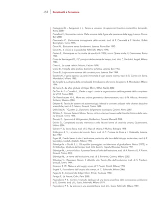 Castagnino M. – Sanguineti J. J., Tempo e universo. Un approccio filosofico e scientifico, Armando,
Roma 2000.
Castellani E., Simmetria e natura. Dalle armonie delle figure alle invarianze delle leggi, Laterza, Roma-
Bari 2000.
Castoriadis C., L’istituzione immaginaria della società, trad. di F. Ciaramelli e F. Nicolini, Bollati
Boringhieri, Torino 1995.
Ceruti M., Evoluzione senza fondamenti, Laterza, Roma-Bari 1995.
Ceruti M., Il vincolo e la possibilità, Feltrinelli, Milano 1996.
Cesàro E., Remarques sur la courbe de von Koch (1905), ora in Opere scelte, II, Cremonese, Roma
1964.
Costa de Beauregard O., Il 2° principio della scienza del tempo, trad. di A. C. Garibaldi, Angeli, Milano
1983.
Cresci L., Le curve celebri, Muzzio, Padova 1998.
Croce B., Filosofia della pratica. Economia ed etica, Laterza, Bari 1966.
Croce B., Logica come scienza del concetto puro, Laterza, Bari 1964.
Dawkins R., Il gene egoista. La parte immortale di ogni essere vivente, trad. di G. Conte e A. Serra,
Mondadori, Milano 1985.
De Angelis V., La logica della complessità. Introduzione alle teorie dei sistemi, B. Mondadori, Milano
1996.
De Siena S., La sfida globale di Edgar Morin, BESA, Nardò 2002.
De Toni A. F. – Comello L., Prede o ragni. Uomini e organizzazioni nella ragnatela della complessi-
tà, UTET, Torino 2005.
De Vleeschauwer H.-J., More seu ordine geometrico demonstratum, trad. di N. Allocca, Armando
Siciliano, Messina 2004.
Delattre P., Teoria dei sistemi ed epistemologia. Metodi e concetti utilizzati nelle diverse discipline
scientifiche, trad. di S. Morini, Einaudi, Torino 1984.
Della Seta R. – Guastini D., Dizionario del pensiero ecologico, Carocci, Roma 2007.
Di Meo A., Circulus Aeterni Motus. Tempo ciclico e tempo lineare nella filosofia chimica della natu-
ra, Einaudi, Torino 1996.
Donato D., I percorsi di Wittgenstein, Rubbettino, Soveria Mannelli 2006.
Donini G., Complessità sociale, memoria e celle. Nuove forme di creatività umana, Quattroventi,
Urbino 2004.
Duhem P., La teoria fisica, trad. di D. Ripa di Meana, Il Mulino, Bologna 1978.
Eddington A. S., La natura del mondo fisico, trad. di C. Cortese de Bosis e L. Gialanella, Laterza,
Bari 1987.
Eigen M., Gradini verso la vita. L’evoluzione prebiotica alla luce della biologia molecolare, trad. di F.
Canobbio, Codelli, Adelphi, Milano 1992.
Eldredge N. – Gould S. J., Gli equilibri punteggiati: un’alternativa al gradualismo filetico [1972], in
N. Eldredge, Strutture del tempo, trad. di G. Bocchi, Hopeful Monster, Firenze 1991.
Eldredge N., La vita in bilico. Il pianeta Terra sull’orlo dell’estinzione, trad. di A. Panini e G. P. Panini,
Einaudi, Torino 2000.
Eldredge N., Le trame dell’evoluzione, trad. di S. Ferraresi, Cortina, Milano 2002.
Eldredge N., Ripensare Darwin. Il dibattito alla Tavola Alta dell’evoluzione, trad. di S. Frediani,
Einaudi, Torino 1999.
Emerson R. W., Natura e altri saggi, a cura di T. Pisanti, Rizzoli, Milano 1998.
Engels F., Il socialismo dall’utopia alla scienza, A. C. Editoriale, Milano 2006.
Fages G. B., Comprendre Edgar Morin, Privat, Toulouse 1980.
Farago F., La Nature, Colin, Paris 2000.
Feyerabend P. K., Contro il metodo. Abbozzo di una teoria anarchica della conoscenza, prefazione
di G. Giorello, trad. di L. Sosio, Feltrinelli, Milano 1979.
Feyerabend P. K., La scienza in una società libera, trad. di L. Sosio, Feltrinelli, Milano 1981.
192 Complessità e formazione
 