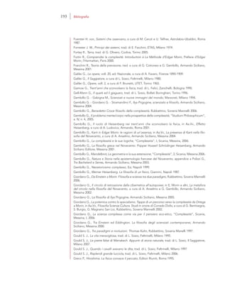 Foerster H. von, Sistemi che osservano, a cura di M. Ceruti e U. Telfner, Astrolabio-Ubaldini, Roma
1987.
Forrester J. W., Principi dei sistemi, trad. di E. Facchini, ETAS, Milano 1974.
Fortey R., Terra, trad. di G. Olivero, Codice, Torino 2005.
Fortin R., Comprendre la complexité. Introduction à La Méthode d’Edgar Morin, Préface d’Edgar
Morin, l’Harmattan, Paris 2000.
Franchini R., Teoria della previsione, ried. a cura di G. Cotroneo e G. Gembillo, Armando Siciliano,
Messina 2001.
Galilei G., Le opere, voll. 20, ed. Nazionale, a cura di A. Favaro, Firenze 1890-1909.
Galilei G., Il Saggiatore, a cura di L. Sosio, Feltrinelli, Milano 1980.
Galilei G., Opere, voll. 2, a cura di F. Brunetti, UTET, Torino 1965.
Gamow G., Trent’anni che sconvolsero la fisica, trad. di L. Felici, Zanichelli, Bologna 1990.
Gell-Mann G., Il quark ed il giaguaro, trad. di L. Sosio, Bollati Boringhieri, Torino 1996.
Gembillo G. - Galzigna M., Scienziati e nuove immagini del mondo, Marzorati, Milano 1994.
Gembillo G. - Giordano G. - Stramandino F., Ilya Prigogine, scienziato e filosofo, Armando Siciliano,
Messina 2004.
Gembillo G., Benedetto Croce filosofo della complessità, Rubbettino, Soneria Mannelli 2006.
Gembillo G., Il problema mente/corpo nella prospettiva della complessità, “Studium Philosophicum”,
a. IV, n. 4, 2005.
Gembillo G., Il ruolo di Heisenberg nei trent’anni che sconvolsero la fisica, in Aa.Vv., Effetto
Heisenberg, a cura di A. Ludovico, Armando, Roma 2001.
Gembillo G., Kant in Edgar Morin: le ragioni di un’assenza, in Aa.Vv., La presenza di Kant nella filo-
sofia del Novecento, a cura di A. Anselmo, Armando Siciliano, Messina 2004.
Gembillo G., La complessità e le sue logiche, “Complessità”, I, Sicania, Messina, 2006.
Gembillo G., La filosofia greca nel Novecento. Popper Husserl Schrödinger Heisenberg, Armando
Siciliano Editore, Messina 2001.
Gembillo G., Mandelbrot, La geometria e la sua estensione, “Complessità”, 2, Sicania, Messina 2006.
Gembillo G., Natura e Storia nella epistemologia francese del Novecento, appendice a Polizzi G.,
Tra Bachelard e Serres, Armando Siciliano, Messina 2003.
Gembillo G., Neostoricismo complesso, Esi, Napoli 1999.
Gembillo G., Werner Heisenberg. La filosofia di un fisico, Giannini, Napoli 1987.
Giordano G., Da Einstein a Morin. Filosofia e scienza tra due paradigmi, Rubbettino, Soveria Mannelli
2006.
Giordano G., Il circolo di retroazione dalla cibernetica all’autopoiesi, in E. Morin e altri, La metafora
del circolo nella filosofia del Novecento, a cura di A. Anselmo e G. Gembillo, Armando Siciliano,
Messina 2002.
Giordano G., La filosofia di Ilya Prigogine, Armando Siciliano, Messina 2005.
Giordano G., La polemica contro lo specialismo. Tappe di un percorso verso la complessità da Ortega
a Morin, in Aa.Vv., Filosofia Scienza Cultura. Studi in onore di Corrado Dollo, a cura di G. Bentivegna,
S. Burgio, G. Magnano San Lio, Rubbettino, Soveria Mannelli 2002.
Giordano G., La scienza complessa come via per il pensiero eco-etico, “Complessità”, Sicania,
Messina, I, 2006.
Giordano G., Tra Einstein ed Eddington. La filosofia degli scienziati contemporanei, Armando
Siciliano, Messina 2000.
Giordano G., Tra paradigmi e rivoluzioni. Thomas Kuhn, Rubbettino, Soveria Manelli 1997.
Gould S. J., La vita meravigliosa, trad. di L. Sosio, Feltrinelli, Milano 1995.
Gould S. J., Le pietre false di Marrakech. Appunti di storia naturale, trad. di L. Sosio, Il Saggiatore,
Milano 2007.
Gould S. J., Quando i cavalli avevano le dita, trad. di L. Sosio, Feltrinelli, Milano 1997.
Gould S. J., Risplendi grande lucciola, trad. di L. Sosio, Feltrinelli, Milano 2006.
Greco P., Hiroshima. La fisica conosce il peccato, Editori Riuniti, Roma 1995.
193 Bibliografia
 