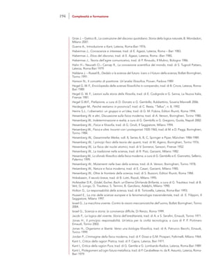 Grize J. – Gattico B., La costruzione del discorso quotidiano. Storia della logica naturale, B. Mondadori,
Milano 2007.
Guerra A., Introduzione a Kant, Laterza, Roma-Bari 1976.
Habermas J., Conoscenza e interesse, trad. di E. Agazzi, Laterza, Roma – Bari 1983.
Habermas J., Etica del discorso, trad. di E. Agazzi, Laterza, Roma –Bari 1985.
Habermas J., Teoria dell’agire comunicativo, trad. di P. Rinaudo, Il Mulino, Bologna 1986.
Hahn H.– Neurath O.– Carnap R., La concezione scientifica del mondo, trad. di S. Tugnoli Pattaro,
Laterza, Roma-Bari 1979.
Haldane J. – Russel B., Dedalo o la scienza del futuro. Icaro o il futuro della scienza, Bollati Boringhieri,
Torino 1991.
Hanson N., Il concetto di positrone. Un’analisi filosofica, Piovan, Padova 1989.
Hegel G. W. F., Enciclopedia delle scienze filosofiche in compendio, trad. di B. Croce, Laterza, Roma-
Bari 1989.
Hegel G. W. F., Lezioni sulla storia della filosofia, trad. di E. Codignola e G. Sanna, La Nuova Italia,
Firenze 1981.
Hegel G.W.F., Prefazione, a cura di D. Donato e G. Gembillo, Rubbettino, Soveria Mannelli 2006.
Heidegger M., Perché restiamo in provincia?, trad. di C. Resta, “Tellus”, n. 8, 1992.
Heims S.J., I cibernetici: un gruppo e un’idea, trad. di G. M. Fidora, Editori Riuniti, Roma 1994.
Heisenberg W. e altri, Discussione sulla fisica moderna, trad. di A. Verson, Boringhieri, Torino 1980.
Heisenberg W., Indeterminazione e realtà, a cura di G. Gembillo e G. Gregorio, Guida, Napoli 2002.
Heisenberg W., Fisica e filosofia, trad. di G. Gnoli, Il Saggiatore, Milano 1994.
Heisenberg W., Fisica e oltre. Incontri con i protagonisti 1920-1965, trad. di M. e D. Paggi, Boringhieri,
Torino 1984.
Heisenberg W., Gesammelte Werke, voll. 8, Series A, B, C, Springer e Piper, München 1984-1989.
Heisenberg W., I principi fisici della teoria dei quanti, trad. di M. Ageno, Boringhieri, Torino 1976.
Heisenberg W., La fisica dei nuclei atomici, trad. di V. Somenzi, Sansoni, Firenze 1952.
Heisenberg W., La tradizione nella scienza, trad. di R. Pizzi, Garzanti, Milano 1982.
Heisenberg W., Lo sfondo filosofico della fisica moderna, a cura di G. Gembillo e E. Giannetto, Sellerio,
Palermo 1999.
Heisenberg W., Mutamenti nelle basi della scienza, trad. di A. Verson, Boringhieri, Torino 1978.
Heisenberg W., Natura e fisica moderna, trad. di E. Casari, Garzanti, Milano 1985.
Heisenberg W., Oltre le frontiere della scienza, trad. di S. Buzzoni, Editori Riuniti, Roma 1984.
Hobsbawm, Il secolo breve, trad. di B. Lotti, Rizzoli, Milano 1995.
Hofstadter D.R., Gödel, Escher, Bach: un’Eterna Ghirlanda Brillante, a cura di G. Trautteur, trad. di B.
Veit, G. Longo, G. Trautteur, S. Termini, B. Garofano, Adelphi, Milano 1990.
Holton G., La responsabilità della scienza, trad. di B. Tortorella, Laterza, Roma-Bari 1993.
Husserl E., La crisi delle scienze europee e la fenomenologia trascendentale, trad. di E. Filippini, Il
Saggiatore, Milano 1997.
Israel G., La macchina vivente. Contro le visioni meccanicistiche dell’uomo, Bollati Boringhieri, Torino
2004.
Israel G., Scienza e storia: la convivenza difficile, Di Renzo, Roma 1999.
Jacob F., La logica del vivente. Storia dell’ereditarietà, trad. di A. e S. Serafini, Einaudi, Torino 1971.
Jonas H., Il principio responsabilità. Un’etica per la civiltà tecnologica, a cura di P. P. Portinaro
Einaudi, Torino 2002.
Jonas H., Organismo e libertà. Verso una biologia filosofica, trad. di A. Patrucco Becchi, Einaudi,
Torino 1999.
Jordan P., L’immagine della fisica moderna, trad. di F. Dossi e G.M. Prosperi, Feltrinelli, Milano 1964.
Kant I., Critica della ragion Pratica, trad. di F. Capra, Laterza, Bari 1971.
Kant I., Critica della ragion Pura, trad. di G. Gentile e G. Lombardo-Radice, Laterza, Roma-Bari 1989.
Kant I., Prolegomeni ad ogni futura metafisica, trad. di P. Carabellese riv. da R. Assunto, Laterza, Roma-
Bari 1979.
194 Complessità e formazione
 