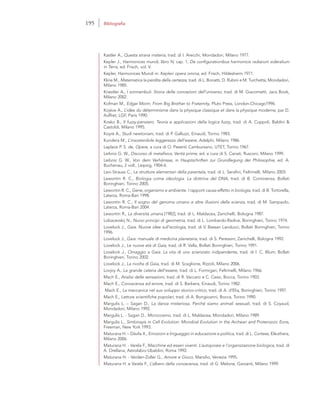 Kastler A., Questa strana materia, trad. di I. Arecchi, Mondadori, Milano 1977.
Kepler J., Harmonices mundi, libro IV, cap. 1, De configurationibus harmonicis radiarum sideralium
in Terra, ed. Frisch, vol. V.
Kepler, Harmonices Mundi in: Kepleri opera omnia, ed. Frisch, Hildesheim 1971.
Kline M., Matematica la perdita della certezza, trad. di L. Bonatti, D. Rubini e M. Turchetta, Mondadori,
Milano 1985.
Koestler A., I sonnambuli. Storia delle concezioni dell’universo, trad. di M. Giacometti, Jaca Book,
Milano 2002.
Kofman M., Edgar Morin. From Big Brother to Fraternity, Pluto Press, London-Chicago1996.
Kojève A., L’idèe du déterminisme dans la physique classique et dans la physique moderne, par D.
Auffret, LGF, Paris 1990.
Kosko B., Il fuzzy-pensiero. Teoria e applicazioni della logica fuzzy, trad. di A. Cuppoli, Baldini &
Castoldi, Milano 1995.
Koyré A., Studi newtoniani, trad. di P. Galluzzi, Einaudi, Torino 1983.
Kundera M., L’insostenibile leggerezza dell’essere, Adelphi, Milano 1986.
Laplace P. S. de, Opere, a cura di O. Pesenti Cambursano, UTET, Torino 1967.
Leibniz G. W., Discorso di metafisica. Verità prime, ed. a cura di S. Cariati, Rusconi, Milano 1999.
Leibniz G. W., Von dem Verhänisse, in Hauptschriften zur Grundlegung der Philosophie, ed. A.
Buchenau, 2 voll., Leipzig, 1904-6.
Levi-Strauss C., Le strutture elementari della parentela, trad. di L. Serafini, Feltrinelli, Milano 2003.
Lewontin R. C., Biologia come ideologia. La dottrina del DNA, trad. di B. Continenza, Bollati
Boringhieri, Torino 2005.
Lewontin R. C., Gene, organismo e ambiente. I rapporti causa-effetto in biologia, trad. di B. Tortorella,
Laterza, Roma-Bari 1998.
Lewontin R. C., Il sogno del genoma umano e altre illusioni della scienza, trad. di M. Sampaolo,
Laterza, Roma-Bari 2004.
Lewontin R., La diversità umana [1982], trad. di L. Maldacea, Zanichelli, Bologna 1987.
Lobacevskij N., Nuovi principi di geometria, trad. di L. Lombardo-Radice, Boringhieri, Torino 1974.
Lovelock J., Gaia. Nuove idee sull’ecologia, trad. di V. Bassan Landucci, Bollati Boringhieri, Torino
1996.
Lovelock J., Gaia: manuale di medicina planetaria, trad. di S. Peressini, Zanichelli, Bologna 1992.
Lovelock J., Le nuove età di Gaia, trad. di R. Valla, Bollati Boringhieri, Torino 1991.
Lovelock J., Omaggio a Gaia. La vita di uno scienziato indipendente, trad. di I. C. Blum, Bollati
Boringhieri, Torino 2002.
Lovelock J., La rivolta di Gaia, trad. di M. Scaglione, Rizzoli, Milano 2006.
Lovjoy A., La grande catena dell’essere, trad. di L. Formigari, Feltrinelli, Milano 1966.
Mach E., Analisi delle sensazioni, trad. di R. Vaccaro e C. Cessi, Bocca, Torino 1903.
Mach E., Conoscenza ed errore, trad. di S. Barbera, Einaudi, Torino 1982.
Mach E., La meccanica nel suo sviluppo storico-critico, trad. di A. d’Elia, Boringhieri, Torino 1997.
Mach E., Letture scientifiche popolari, trad. di A. Bongioanni, Bocca, Torino 1990.
Margulis L. – Sagan D., La danza misteriosa. Perché siamo animali sessuali, trad. di S. Coyaud,
Mondadori, Milano 1992.
Margulis L. - Sagan D., Microcosmo, trad. di L. Maldacea, Mondadori, Milano 1989.
Margulis L., Simbiosyis in Cell Evolution: Microbial Evolution in the Archean and Proterozoic Eons,
Freeman, New York 1993.
Maturana H. – Dàvila X., Emozioni e linguaggio in educazione e politica, trad. di L. Cortese, Elèuthera,
Milano 2006.
Maturana H. - Varela F., Macchine ed esseri viventi. L’autopoiesi e l’organizzazione biologica, trad. di
A. Orellana, Astrolabio-Ubaldini, Roma 1992.
Maturana H. - Verden-Zoller G., Amore e Gioco, Marsilio, Venezia 1995.
Maturana H. e Varela F., L’albero della conoscenza, trad. di G. Melone, Garzanti, Milano 1999.
195 Bibliografia
 