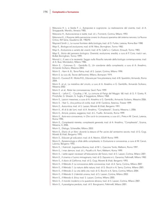 Maturana H. L. e Varela F. J., Autopoiesi e cognizione. La realizzazione del vivente, trad. di A.
Stragapede, Marsilio, Venezia 1985.
Maturana H., Autocoscienza e realtà, trad. di L. Formenti, Cortina, Milano 1993.
Maturana H., L’illusione della percezione ovvero la chiusura operativa del sistema nervoso, La Nuova
Critica, XVI Serie, Quaderno 64, 1982/IV.
Maynard Smith J., Le nuove frontiere della biologia,, trad. di D. Furlan, Laterza, Roma-Bari 1988.
Mayr E., Biologia ed evoluzione, trad. di M. Merz, Boringhieri, Torino 1982.
Mayr E., Evoluzione e varietà dei viventi, trad. di N. Calef e J. Carboni, Einaudi, Torino 1983.
Mayr E., Storia del pensiero biologico. Diversità, evoluzione, eredità, a cura di P. Corsi, trad.ri vari,
Bollati Boringhieri, Torino 1999.
Monod J., Il caso e la necessità. Saggio sulla filosofia naturale della biologia contemporanea, trad.
di A. Busi, Mondadori, Milano 1986.
Morin E. - Cotroneo G. - Gembillo G., Un viandante della complessità, a cura di A. Anselmo,
Armando Siciliano, Messina 2003.
Morin E. - Kern A. B., Terra-Patria, trad. di S. Lazzari, Cortina, Milano 1994.
Morin E. (a cura di), Teorie dell’evento, Milano, Bompiani 1974.
Morin E.- Ciurana E-R.- Motta R-D., Educare per l’era planetaria, trad. di B. Spadolini, Armando, Roma
2004.
Morin E. et al., La metafora del circolo, a cura di A. Anselmo e G. Gembillo, Armando Siciliano,
Messina 2002.
Morin E. et al., Relier les connaissances, Seuil, Paris 1999.
Morin E. - Lefort C. - Coudray J. M., La comune di Parigi del Maggio ’68, trad. di G. F. Goeta, R.
Prinzhofer, G. Silvestri, G. Suglia, Il Saggiatore, Milano 1968.
Morin E., Lezioni messinesi, a cura di A. Anselmo e G. Gembillo, Armando Siciliano, Messina 2006.
Morin E. - Naïr S., Una politica di civiltà, trad. di M. Cardona, Asterios, Trieste 1999.
Morin E., Autocritica, trad. di S. Lazzari, Moretti & Vitali, Bergamo 1991.
Morin E., Al di là dei lumi, trad. di A. Anselmo, “Complessità”, Sicania, Messina, I, 2006.
Morin E., Amore, poesia, saggezza, trad. di L. Fusillo. Armando, Roma 1999.
Morin E., Auto-eco-conoscenza, in Che cos’è la conoscenza, a cura di L. Preta e M. Ceruti, Laterza,
Roma 1990.
Morin E., Complessità ristretta, complessità generale, trad. di A. Anselmo, “Complessità”, Sicania,
Messina, II, 2006.
Morin E., Dialogo, Scheiwiller, Milano 2003.
Morin E., Diario di un libro: durante la stesura di Per uscire dal ventesimo secolo, trad. di G. Cogi,
Moretti & Vitali, Bergamo 1995.
Morin E., Educare gli educatori, trad. di A. Martini, EDUP, Roma 1999.
Morin E., Epistemologia e sfida della complessità, in Evoluzione e conoscenza, a cura di M. Ceruti,
Lubrina, Bergamo 1992.
Morin E., I fratricidi. Jugoslavia Bosnia, trad. di M. L. Cascone Tomb, Meltemi, Roma 1997.
Morin E., I miei demoni, trad. di L. Pacelli e A. Perri, Meltemi, Roma 1999.
Morin E., I sette saperi necessari all’educazione del futuro, trad. di S. Lazzari, Cortina, Milano 2001.
Morin E., Il cinema o l’uomo immaginario, trad. di G. Esposito e L. Garavina, Feltrinelli, Milano 1982.
Morin E., Il diario di California, trad. di G. Cogi, Moretti & Vitali, Bergamo 1993.
Morin E., Il Metodo 3. La conoscenza della conoscenza, trad. di A. Serra, Cortina, Milano 2007.
Morin E., Il Metodo 1. La natura della natura, trad. di G. Bocchi e A. Serra, Cortina, Milano 2001.
Morin E., Il Metodo 2. La vita della vita, trad. di G. Bocchi e A. Serra, Cortina, Milano 2004.
Morin E., Il Metodo 5. L’identità umana, trad. di S. Lazzari, Cortina, Milano 2002.
Morin E., Il Metodo 6. Etica, trad. S. Lazzari, Cortina, Milano 2005.
Morin E., Il mondo moderno e la questione ebraica, trad. di S. Lazzari, Cortina, Milano 2007.
Morin E., Il paradigma perduto, trad. di E. Bongioanni, Feltrinelli, Milano 2001.
196 Complessità e formazione
 