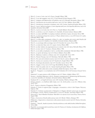 Morin E., Il rosa e il nero, trad. di A. Zanon, Sangalli, Milano 1984.
Morin E., Il vivo del soggetto, trad. di G. P. Cogi, Moretti & Vitali, Bergamo 1995.
Morin E., Indagine sulla Metamorfosi di Plodémet, trad. di D. Montalti, Mondadori, Milano 1969.
Morin E., Introduzione ad una politica dell’uomo, trad. di A. Perri, Meltemi, Roma 2000.
Morin E., Introduzione al pensiero complesso, trad. di M. Corbani, Sperling & Kupfer, Milano 1993.
Morin E., L’anno I dell’era ecologica. La terra dipende dall’uomo che dipende dalla terra, trad. di B.
Spadolini, Armando, Roma 2007.
Morin E., L’uomo e la morte, trad. di A. Perri e L. Pacelli, Meltemi, Roma 2002.
Morin E., La latinità, a cura di A. Anselmo e G. Gembillo, Armando Siciliano, Messina 2004.
Morin E., La natura dell’URSS. Il complesso totalitario dell’ultimo impero, Armando, Roma 1989.
Morin E., La relazione antropo-bio-cosmica, in Physis: abitare la terra, a cura di M. Ceruti e E. Laszlo,
Feltrinelli, Milano 1988.
Morin E., La sfida della complessità, in Morin E. e altri, La metafora del circolo nella filosofia del
Novecento, a cura di A. Anselmo e G. Gembillo, Armando Siciliano, Messina 2002.
Morin E., La sociologia della sociologia, trad. di R. Granafei, Ed. Lavoro, Roma 1985.
Morin E., La testa ben fatta, trad. di S. Lazzari, Cortina, Milano 2000.
Morin E., Le idee: habitat, vita organizzazione usi e costumi, trad. di A. Serra, Feltrinelli, Milano 1993.
Morin E., Le star, trad. di T. Guiducci, Olivares, Milano 1995.
Morin E., Le vie della complessità, in Aa.Vv., La sfida della complessità, Feltrinelli, Milano 1985.
Morin E., Lo spirito del tempo, trad. di A. Miconi, Meltemi, Roma 2002.
Morin E., Medioevo moderno a Orlèans, trad. di E. Campelli, ERI, Torino 1979.
Morin E., Pensare l’Europa, trad. di R. Bertolazzi, Feltrinelli, Milano 1990.
Morin E., Per uscire dal ventesimo secolo, trad. di G. Bocchi, Lubrina, Bergamo 1989.
Morin E., Scienza con coscienza, trad. di P. Quattrocchi, Angeli, Milano 1987.
Morin E., Sociologia del presente, trad. di R. Granafei, Lavoro, Roma 1987.
Morin E., Viaggio in Cina, trad. di G.P. Cogi, Moretti&Vitali, Bergamo 1995.
Morin E., Vidal mio padre, trad. di L. Saraval, Sperling & Kupfer, Milano 1995.
Morpurgo G., Dalla cellula alle società complesse, Bollati Boringhieri, Torino 1987.
Nicolis G. - Prigogine I., La complessità, trad. di M. Andreatta e M. S. De Francesco, Einaudi, Torino
1991.
Nietzsche F., La gaia scienza e idilli di Messina, trad. di F. Masini, Adelphi, Milano 1977
Nucara L., Humberto Maturana, in Aa.Vv., Pensatori contemporanei. II. Epistemologi del Novecento,
a cura di G. Gembillo e G. Giordano, Armando Siciliano, Messina 2004.
Nussbaum M. C., La fragilità del bene, trad. di M. Scattola, Il Mulino, Bologna 1996.
Ortega y Gasset J., La ribellione delle masse, ora in Id., Scritti politici, a cura di L. Pellicani, Utet,
Torino 1979.
Paci E., Tempo e relazione, Il Saggiatore, Milano 1965.
Palumbo P., Contro la ragione pigra. Linguaggio, conoscenza e critica in Karl Popper, Flaccovio,
Palermo 1981.
Palumbo P., Il richiamo ai presocratici in Nietzsche e in Popper: elementi comuni per una razionali-
tà neotragica, in Aa.Vv., Ritorno ai presocratici?, a cura di G. Nicolaci, Jaca Book, Milano 1994.
Petruccioli S., Atomi Metafore Paradossi. Niels Bohr e la nascita di una nuova fisica, Theoria, Roma-
Napoli 1988.
Pheby J., Economia e filosofia della scienza, trad. di A. Minali, il Mulino, Bologna 1991.
Phillips D. C., Organicismo e riduzionismo nelle scienze naturali e sociali, trad. di E. Riverso, Armando,
Roma 1980.
Pignatti S. – Trezza B., Assalto al pianeta. Attività produttiva e crollo della biosfera, Bollati Boringhieri,
Torino 2000.
Planck M., La conoscenza del mondo fisico, trad. di E. Persico e A. Gamba, introduzione di E. Bellone,
Bollati Boringhieri 1993.
197 Bibliografia
 