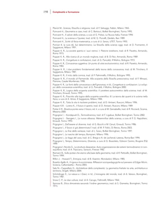 Planck M., Scienza, filosofia e religione, trad. di F. Selvaggi, Fabbri, Milano 1965.
Poincaré H., Geometria e caso, trad. di C. Bartocci, Bollati Boringhieri, Torino 1995.
Poincaré H., Il valore della scienza, a cura di G. Polizzi, La Nuova Italia, Firenze 1994.
Poincaré H., La scienza e l’ipotesi, trad. di M. G. Porcelli, Dedalo, Bari 1989.
Poincaré H., Scritti di fisica-matematica, a cura di U. Sanzo, UTET, Torino 1993.
Pomian K. (a cura di), Sul determinismo. La filosofia della scienza oggi, trad. di D. Formentin, Il
Saggiatore, Milano 1991.
Popper K. R., La società aperta e i suoi nemici. I. Platone totalitario, trad. di R. Pavetto, Armando,
Roma 1973.
Popper K. R., Alla ricerca di un mondo migliore, trad. di B. Di Noi, Armando, Roma 1989.
Popper K. R., Congetture e confutazioni, trad. di G. Pancaldi, Il Mulino, Bologna 1972.
Popper K. R., Conoscenza oggettiva. Un punto di vista evoluzionistico, trad. di R. Pavetto, Armando,
Roma 1983.
Popper K. R., I due problemi fondamentali della teoria della conoscenza, trad. di M. Trinchero, Il
Saggiatore, Milano 1987.
Popper K. R., Il mito della cornice, trad. di P. Palminiello, Il Mulino, Bologna 1995.
Popper K. R., Il mondo di Parmenide. Alla scoperta della filosofia presocratica, trad. di F. Minazzi,
Piemme, Casale Monferrato 1998.
Popper K. R., Le fonti della conoscenza e dell’ignoranza, in Id., Congetture e confutazioni. Lo svilup-
po della conoscenza scientifica, trad. di G. Pancaldi, il Mulino, Bologna 2000.
Popper K. R., Logica della scoperta scientifica. Il carattere autocorrettivo della scienza, trad. di M.
Trinchero, Einaudi, Torino 1995.
Popper K. R., Poscritto alla logica della scoperta scientifica. III. La teoria dei quanti e lo scisma nella
fisica, a cura di A. Artosi, Il Saggiatore, Milano 1984.
Popper K. R., Tutta la vita è risolvere problemi, trad. di D. Antiseri, Rusconi, Milano 1996.
Popper K.R. - Lorenz K., Il futuro è aperto, trad. di D. Antiseri, Rusconi, Milano 1989.
Potter V. R., Bioetica ponte verso il futuro, ed. it. a cura di M. Gensabella, trad. di R. Ricciardi, Sicania,
Messina 2000.
Prigogine I. – Kondepudi D., Termodinamica, trad. di F. Ligabue, Bollati Boringhieri, Torino 2002.
Prigogine I. - Stengers I., La nuova alleanza. Metamorfosi della scienza, a cura di P. D. Napolitani,
Einaudi, Torino 1993.
Prigogine I., Dall’essere al divenire, trad. di G. Bocchi e M. Ceruti, Einaudi, Torino 1986.
Prigogine I., Il futuro è già determinato?, trad. di M. P. Felici, Di Renzo, Roma 2003.
Prigogine I., La fine delle certezze, trad. di L. Sosio, Bollati Boringhieri, Torino 1997.
Prigogine I., La nascita del tempo, Bompiani, Milano 1996.
Prigogine I., Le leggi del caos, trad. di C. Brega e A. de Lachenal, Laterza, Roma-Bari 1994.
Prigogine I., Tempo, Determinismo, Divenire, a cura di G. Bozzolato, Edizioni Centro, Brugine (Pd)
1999.
Prigogine I.-Nicolis G., Le strutture dissipative. Auto-organizzazione dei sistemi termodinamici in non-
equilibrio, trad. di A. Tripiciano, Sansoni, Firenze 1982.
Riemann B., Sulle ipotesi che stanno alla base della geometria, trad. di R. Pettoello, Bollati Boringhieri,
Torino 1994.
Rifkin J. - Howard T., Entropia, trad. di B. Visentin, Mondadori, Milano 1985.
Rosetto Ajello A., Il rigore e la scommessa. Riflessioni sociopedagogiche sul pensiero di Edgar Morin,
Sciascia, Caltanissetta – Roma 2003.
Sala N.– Cappellato G., Architetture della complessità. La geometria frattale tra arte, architettura e
territorio, Angeli, Milano 2004.
Schrödinger E., La natura e i Greci, in Id., L’immagine del mondo, trad. di A. Verson, Boringhieri,
Torino 1987.
Snow C. P., Le due culture, trad. di A. Carugo, Feltrinelli, Milano 1964.
Spinoza B., Etica dimostrata secondo l’ordine geometrico, trad. di S. Giametta, Boringhieri, Torino
1973.
198 Complessità e formazione
 