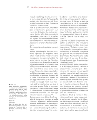 9. Ivi, p. 128.
10. W. Heisenberg, Oltre le frontie-
re della scienza, trad. di S. Buzzoni,
Ed. Riuniti, Roma 1984, pp. 59-60.
Su ciò cfr.: G. Gembillo, Werner
Heisenberg. La filosofia di un fisico,
Giannini, Napoli 1987; M. Galzigna
- G. Gembillo, Scienziati e nuove
immagini del mondo, Marzorati,
Milano 1994.
11. Ivi, 60.
12. Ibidem.
13. G.W. Leibniz, Von dem Ver-
hänisse, in Hauptschriften zur Grund-
legung der Philosophie, ed. A.
Buchenau, 2 voll., Leipzig, 1904-6,
II, p. 129
to odierno è avvenuta nel corso dei seco-
li in stretta connessione con la trasforma-
zione del modo di afferrare la realtà da
parte dell’uomo, e con la nascita delle
scienze naturali all’inizio dell’era moderna.
Nello stesso modo in cui il processo ma-
teriale diventava realtà anche la parola
‘causa’ si riferiva a quell’evento materiale
che aveva preceduto l’evento da spiega-
re e che l’aveva in qualche modo pro-
dotto”11.
L’ulteriore “riduzione” di significato ha
portato direttamente alla costruzione
meccanicistica del mondo e al connesso
determinismo: “Così a poco a poco il prin-
cipio di causalità si restringe fino a diven-
tare sinonimo di aspettativa; ciò significa
che gli eventi naturali sono chiaramente
determinati e che una conoscenza esatta
della natura o di una parte di essa è suf-
ficiente almeno in linea di principio, per
prevedere il futuro”12.
A corroborazione di queste considerazio-
ni di Heisenberg mi sembra sufficiente il
solo esempio di Leibniz, nel quale il deter-
minismo si è espresso nei suoi aspetti
metafisici materiali e in quelli matematici.
Ciò è avvenuto, per esempio, quando ha
proclamato: “Che tutto sia prodotto da un
destino fissato è altrettanto certo quanto
che tre volte tre fa nove. Il destino consi-
ste in ciò che ogni evento dipende da
ogni altro come una catena, e prima di
accadere accadrà altrettanto infallibilmen-
te quanto infallibilmente è accaduto una
volta che è accaduto”13.
La riduzione di tutti gli eventi a un deter-
minismo così rigido era del resto possibi-
le anche grazie a un altro tipo di riduzio-
ne strettamente connessa a quella di
causa: la riduzione del concetto, anch’es-
so aristotelico, di mutamento a quello,
esclusivo, di movimento meccanico di
corpi rigidi, regolato, appunto, dalla sola
resoluto e ardito” egli ribadiva, ovviamen-
te per bocca di Salviati, che “quanto alla
verità di cui ci danno cognizione le dimo-
strazioni matematiche, ella è l’istessa che
conosce la sapienza divina”9.
Forti di queste convinzioni, i fondatori
della scienza moderna “passavano” a un
nuovo atto di riduzione che risultava vera-
mente decisivo ai fini della connotazione
metodologica della scienza e che, tra l’al-
tro, segnava un ulteriore allontanamento
dall’aristotelismo: la riduzione delle quat-
tro cause dei fenomeni alla sola causa effi-
ciens.
Era, questo, l’atto di nascita del meccani-
cismo.
Werner Heisenberg ha descritto acuta-
mente il processo che ha portato a tale
atto di nascita e ne ha messo in rilievo le
conseguenze con estrema lucidità. Ha
scritto infatti in proposito che “l’applica-
zione del concetto di causalità secondo la
legge causa-effetto è, da un punto di vista
storico, relativamente recente. Nella filo-
sofia precedente la parola ‘causa’ aveva
un significato molto più generale di ades-
so. Nella scolastica per esempio si parla-
va, riferendosi ad Aristotele, di quattro tipi
di cause. Si chiamava causa formalis ciò
che oggi indicherebbe la struttura o l’es-
senza di una cosa; poi c’era la causa mate-
rialis, cioè la materia di cui una cosa è
composta; la causa finalis, lo scopo per
cui una cosa è stata creata; infine si aveva
la causa efficiens. Soltanto quest’ultima
corrisponde all’incirca a ciò che oggi
intendiamo con la parola causa”10.
Questo nuovo modo di intendere la cau-
salità è strettamente collegato a quella
riduzione all’aspetto esclusivamente
materiale dei fenomeni che aveva esplici-
tamente proclamato Cartesio. Infatti, sem-
pre a parere di Heisenberg, “la trasforma-
zione del concetto di ‘causa’ nel concet-
19 Da Galilei a Laplace tra riduzionismo e meccanicismo
 