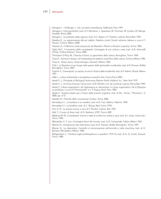 Stengers I. – Schlanger J., Les concepts scientifiques, Gallimard, Paris 1991.
Stengers I., Cosmopolitiche, trad. di F. Montinari, L. Spaziante, M. Tommasi, M. Cumbo, M. Menga,
Sossella, Roma 2005.
Stengers I., Le politiche della ragione, trad. di C. Biasini e F. Giardini, Laterza, Roma-Bari 1993.
Sterelny K., La sopravvivenza del più adatto. Dawkins contro Gould, edizione italiana a cura di T.
Pievani, Cortina, Milano 2004.
Tarsitani A., Il dilemma onda-corpuscolo da Maxwell a Planck e Einstein, Loescher, Torino 1983.
Taylor M.C., Il momento della complessità. L’emergere di una cultura a rete, trad. di B. Antonielli
d’Oulx, Codice Edizioni, Torino 2005.
Thompson D’Arcy W., Crescita e forma. La geometria della natura, Boringhieri, Torino 1969.
Tiezzi E., Fermare il tempo. Un’interpretazione estetico-scientifica della natura, Cortina, Milano 1996.
Tiezzi E., Tempi storici, tempi biologici, Garzanti, Milano 1984.
Toth I., La filosofia e il suo luogo nello spazio della spiritualità occidentale, trad. di R. Romani, Bollati
Boringhieri, Torino 2007.
Toulmin S., Cosmopolis. La nascita, la crisi e il futuro della modernità, trad. di P. Adamo, Rizzoli, Milano
1991.
Valle L., L’etica ambientale in prospettiva ecosofica, Ibis, Como-Pavia 2005.
Varela F. J., Principles of Biological Autonomy, Elsevier North Holland, Inc., New York 1979.
Varela F. J., Un know-how per l’etica, trad. di M. Mordini e A. de Lachenal, Laterza, Roma-Bari 1992.
Varela F., L’Auto-organisation: de l’apparence au mécanisme, in L’auto-organisation. De la Physique
au politique, a cura di P. Dumouchel e J. P. Dupuy, Seuil, Paris 1983.
Varela F., Quattro pilastri per il futuro della scienza cognitiva, trad. di M.L. Ferrari, “Pluriverso”, 2,
2000, pp. 6-15.
Vassallo N., Filosofia della conoscenza, Codice, Torino 2006.
Vernadsky V. I., La biosfera e la noosfera, trad. di D. Fais, Sellerio, Palermo 1999.
Vernadsky V. I., La biosfera, trad. di C. Sborgi, Red, Como 1993.
Vico G. B., La scienza nuova, a cura di F. Nicolini, Laterza, Bari 1967.
Volk T., Il corpo di Gaia, trad. di G. Barbiero, UTET, Torino 2001.
Waldrop M. M., Complessità. Uomini e idee al confine tra ordine e caos, trad. di L. Sosio, Instar Libri,
Torino 1996.
Weizsäcker C. F. von, L’immagine fisica del mondo, trad. di D. Campanale, Fabbri, Milano 1967.
Wiener N., Introduzione alla cibernetica, trad. di D. Persiani, Bollati Boringhieri, Torino 1997.
Wiener N., La cibernetica. Controllo e comunicazione nell’animale e nella macchina, trad. di G.
Barosso, Mondadori, Milano 1968.
Wittgenstein L., Tractatus logico-philosophicus e quaderni 1914-16, trad. di A. G. Conte, Einaudi,
Torino 1980.
199 Bibliografia
 