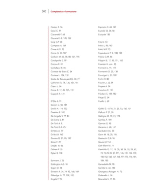 Cesàro E. 56
Cessi C. 91
Ciaramelli F. 68
Ciurana E.-R. 128, 152
Cogi G.P. 68
Compton A. 169
Conte A.G. 21
Conte G. 33, 182
Corbani M. 65, 78, 80, 121, 145
Cordignola E. 181
Corona R. 81
Cortellacci R. 81,
Cortese de Bosis C. 34
Cortese L. 114, 132
Costa de Beauregard O. 33, 77
Cotroneo G. 78, 126, 131, 161
Cresci L. 56
Croce B. 17, 85, 125, 131
Cuppoli A. 131
D’Elia A. 91
Darwin C. 50, 181
Dàvila X. 114, 132
Dawkins R. 182
De Angelis V. 77, 83
De Siena S. 81
De Toni A. F.
De Toni G.A. 25
Di Meo A. 77
Di Noi B. 162
Donato D. 21, 85, 150
Dossi F. 49
Draghi B. 85
Duhem P. 35
Dylan B. 108
Earmann J. 25
Eddington A.S. 34
Eigen M. 48
Einstein A. 34, 74, 92, 168, 169
Eldredge N. 77, 109, 182
Engels F. 95
Esposito G. 68, 147
Euclide 53, 54, 58
Euripide 130
Fais D. 43
Felici L. 90, 167
Felici M.P. 73
Feyerabend P. K. 180, 188
Fidora G.M. 86
Filippini E. 17, 95, 151, 162
Foerster H. von 85
Formenti L. 91, 111
Formentin D. 25, 130
Formigari L. 21, 109
Fortin R. 80
Fourier J. 33, 34
Frajese A. 54
Franchini R. 131
Frediani S. 109, 182
Frege G. 54
Fusillo L. 69
Galilei G. 15-18, 21, 23, 53, 150, 151
Galluzzi P. 21, 24
Galzigna M. 19, 73, 173
Gamba A. 184
Gamow G. 90
Garavina L. 68, 147
Garibaldi A.C. 33
Garin M. 18, 20, 181
Gastecchi C.A. 96
Gauss C.F. 54
Gell-Mann M. 74
Gembillo G. 17, 19, 30, 34, 54, 55, 59, 67,
73, 75-78, 85, 90, 111, 126, 131, 134, 139,
150-152, 160, 167, 168, 171-173, 176, 181,
184, 185
Gensabella M. 98
Gentile G. 22, 183
Georgescu-Roegen N. 75
Gialanella L. 34
Giametta S. 17, 85
202 Complessità e formazione
 