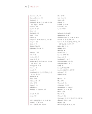 Giannetto E. 75, 171
Giannuzzi Bruno M. 170
Giordano A. 77
Giordano G. 30, 34, 75, 76, 108, 111, 134,
167, 168, 171, 180, 185
Giorello G. 180
Gnoli G. 75, 169
Gödel K. 54
Goethe J.W. 100
Gould S. J. 182
Greco P. 95
Gregorio G. 34, 59, 75, 90, 151, 167, 184
Gregory T. 181
Guidera P. 17
Guiducci T. 68, 147
Gulmanelli P. 76, 134, 171
Habermas J. 107
Hahn H. 22
Hamilton W.R. 24
Harvey W. 20, 181
Hegel G.W.F. 37, 38, 76, 85, 103, 130, 134,
150, 162, 177, 181
Heidegger M. 75, 96
Heims S.J. 87
Heine H. 95
Heisenberg W. 18, 19, 21, 31, 34, 59, 75, 90,
91, 151, 167-177
Hermite Ch. 56
Hilbert D. 54
Hobsbawm E. J. 95
Holton G. 95
Howard T. 170
Hubble E. 61
Husserl E. 17, 31, 95, 151, 162
Jonas H. 99, 105
Jordan P. 49
Kant I. 22-23, 29, 31-33, 37, 53, 66, 183
Keplero J. 17, 18, 21, 53
Kern A.B. 49, 51, 103, 104, 125
Kline M. 130
Koch H. von 56
Kojève A. 25
Kosko B. 131
Koyré A. 17, 21, 24
Kramers H.A. 173
Kundera M. 77
La Mettrie J.O. de la 20
Lagrange J.-L. 22, 24
Laplace P.S. de 15, 22, 23-24, 33, 34, 51
Laszlo E. 76, 79, 103, 104, 128
Lazzari S. 49, 65, 66, 73, 103, 104, 107, 121,
123, 125, 132, 141, 149, 177
Leibniz G.W. 19, 24
Leopardi G. 51
Lepschy A. 86
Levi-Strauss C. 67
Lewontin R. 179-188
Liquori A.M. 85
Lobaãevskij N. I. 54, 77
Lombardo-Radice G. 22, 183
Lombardo-Radice L. 54, 77
Lotti B. 95
Lovejoy A. O. 21, 109
Lovelock, J. 25, 43-51, 129, 187
Luckmann T. 131
Ludovico A. 168
Maccioni L. 54
Mach E. 91
Machado A. 155
Maldacea L. 179, 185
Mandelbrot B. 25, 53-62, 77
Margulis L. 44, 47, 48, 185
Martini A. 140
Masini F. 96
Mathieu V. 183
Maturana H. 25, 49, 91, 109, 111-118, 132, 185
Melone G. 109, 111, 185
Minati G. 179
Monod J. 30, 39, 44, 45, 66, 182
203 Indice dei nomi
 