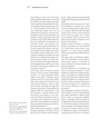 nicismo. Valga, per tutte, la scoperta della
circolazione del sangue da parte di Harvey
(1628).
Ovviamente deve avere avuto un impat-
to formidabile la scoperta che la sede
riconosciuta delle passioni e delle emozio-
ni; il simbolo dell’irrazionalità dell’agire
umano: quel cuore che, come ammoniva
Pascal, ”ha le sue ragioni” che “la ragio-
ne non intende”, altro non è che una vol-
gare pompa che serve a regolare il moto
meccanico del sangue.
Questa scoperta contribuì in maniera
decisiva a estendere al di fuori della fisi-
ca il riduzionismo meccanicista, come
dimostra, tra i tanti esempi possibili,
l’Ethica more geometrico demonstrata di
Spinoza16.
Non resta, allora, che delineare meglio i
tratti del materialismo meccanicistico-
determinista, quale si è precisato in
maniera sempre più chiara e rigorosa da
Cartesio a Newton.
Tali tratti definiranno un’immagine che
copre, contemporaneamente, il livello
metafisico, quello fisico e quello gnoseo-
logico e che ratifica un modello di realtà
ancora oggi fortemente radicato nell’im-
maginario collettivo sia in ambito scienti-
fico che in ambito culturale. A fondamen-
to di tale immagine sta un presupposto
che conviene esplicitare in tutte le sue
articolazioni.
Tale presupposto metafisico fondamen-
tale sul quale la scienza è stata edificata
può essere sintetizzato in questo modo:
Dio ha creato un meccanismo perfetto.
Come un orologiaio, egli ha costruito un
congegno fatto di pezzi tutti interconnes-
si; il movimento di ognuno di essi è deter-
minato dal pezzo che precede e determi-
na il pezzo che segue. Questo movimen-
to obbedisce a regole immodificabili; in
conseguenza di ciò esso ha un andamen-
causa efficiens. Com’è noto, tale conce-
zione avrebbe portato all’uomo macchina
di La Mettrie, ma già Cartesio aveva legit-
timato la perfetta corrispondenza tra auto-
ma ed essere vivente quando aveva scrit-
to: “Al che l’esempio di molti corpi com-
posti dall’artificio degli uomini mi ha
molto servito, poiché non riconosco alcu-
na differenza tra le macchine che fanno gli
artigiani e i diversi corpi che la natura sola
compone, se non che gli effetti delle mac-
chine non dipendono che dall’azione di
certi tubi o molle o altri strumenti, che,
dovendo avere qualche proporzione con
le mani di quelli che li fanno, sono sem-
pre sì grandi che le loro figure e movimen-
ti si possono vedere, mentre che i tubi o
molle che cagionano gli effetti dei corpi
naturali sono ordinariamente troppo pic-
coli per essere percepiti dai nostri sensi.
Ed è certo che tutte le regole delle mec-
caniche appartengono alla fisica, in modo
che tutte le cose che sono artificiali sono
con questo naturali”14.
Inoltre egli aveva corroborato questo
discorso anche sul piano metodologico
quando, in un brano veramente emble-
matico, aveva scritto: “Confesso franca-
mente qui che non conosco altra materia
delle cose corporee che quella che può
essere divisa, figurata e mossa in ogni
sorta di modi, cioè quella che i geometri
chiamano la quantità, e che prendono per
oggetto delle loro dimostrazioni: e che
non considero in questa materia che le
sue divisioni le sue figure e i suoi movi-
menti; ed infine che, riguardo a questi, io
non voglio nulla ricevere per vero, se non
quello che ne sarà dedotto con tanta evi-
denza, da potere tener luogo d’una dimo-
strazione matematica”15.
Certo anche alcune scoperte in ambito
biologico dell’epoca di Cartesio finirono
per fornire un fortissimo avallo al mecca-
14. R. Cartesio, I principi della filo-
sofia, cit., p. 365.
15. R. Cartesio, Opere filosofiche,
III, trad. di A. Tilgher e M. Garin,
Laterza, Bari 1998, p. 116.
16. B. Spinoza, Etica dimostrata
secondo l’ordine geometrico, cit.
20 Complessità e formazione
 