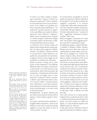 17. Cfr., tra gli altri, A. O.Lovejoy, La
grande catena dell’essere, trad. di
L. Formigari, Feltrinelli, Milano
1966.
18. Cfr. W. Heisenberg, Oltre le
frontiere della scienza, cit., pp. 53-
69.
19. I. Newton, Principi matematici
della filosofia naturale, ed. a cura di
A. Pala, UTET, Torino 1997, p. 105.
20. Ivi, p. 106. Su ciò cfr. A. Koyré,
Studi newtoniani, trad. di P. Galluzzi,
Einaudi, Torino 1983.
21. Convinzione, questa, ancora
viva fino agli inizi del Novecento.
Cfr., per esempio, L. Wittgenstein,
Tractatus logico-philosophicus e
quaderni 1914-16, trad. di A. G.
Conte, Einaudi, Torino 1980, p. 7 e
passim. Su cui: M. Black, Manuale
per il Tractatus di Wittgenstein,
trad. di R. Simone, Ubaldini, Roma
1967; D. Donato, I percorsi di
Wittgenstein, Rubbettino, Soveria
Mannelli 2006.
Un avvicinamento concepibile in virtù di
quella che potremmo definire identità di
forma logica21 tra la struttura mentale del
soggetto conoscente e la struttura
“sostanziale” della realtà: identità struttu-
rale che è data dal carattere matematico
di entrambe. Del resto abbiamo visto che
le forme matematiche sono “i pensieri di
Dio”, “oggettivati” attraverso la creazio-
ne delle “cose” reali.
Allora al soggetto conoscente non “resta
altro” che scoprire i mezzi oggettivi secon-
do i quali Dio ha strutturato la realtà.
Considerando questo, i costanti riferimen-
ti metafisici di Keplero, Galilei, Cartesio,
Newton non vanno intesi, solo, come con
superficialità si è spesso detto, come pru-
denti atti di piaggeria nei confronti del
potere religioso allora dominante, ma
devono essere considerati anche come
essenziali alla loro visione del mondo.
Così hanno un senso preciso sia le defini-
zioni newtoniane dello spazio e del tempo
come sensoria Dei, sia il fondamento
metafisico che Cartesio ha sentito il biso-
gno di fornire alla certezza di sé, a quel
principio di coscienza a partire dal quale
ha iniziato la propria via verso la verità.
Così come ha un senso preciso la ricerca
di un metodo valido per tutti: se c’è una
verità oggettiva, valida per tutti e defini-
tiva, c’è anche una via regia (un metodo)
basata sulla chiarezza, distinzione e com-
pletezza delle singole tappe, che condu-
ce alla meta “fissa” e definita una volta
per tutte.
Così come, ancora, ha un senso preciso
l’esperimento cruciale che di volta in volta
ci conferma che stiamo percorrendo la via
giusta, che siamo presso una delle sue
tappe; o, in caso di risposta negativa, che
abbiamo perso la “retta via”.
In tale vasta cornice si delineano allora le
gerarchie essenziali: la metafisica ci garan-
to ciclico in cui tutto si ripete, in qualun-
que circostanza: il luogo e il tempo non
influiscono sugli eventi. Tutto è reversibi-
le e da qualunque punto si può andare in
avanti come indietro con perfetta coe-
renza: la grande catena dell’Essere17, i cui
anelli sono connessi secondo un rappor-
to di causa-effetto, può essere invertita e
ripercorsa nella direzione “negativa”,
effetto-causa. In questa cornice, lo spazio
e il tempo vengono ovviamente relegati
a parametri esterni dei fenomeni e resta-
no sostanzialmente estranei ad essi.
La direzione che la scienza classica ha
seguito senza tentennamenti è stata que-
sta, e la meta è stata raggiunta “definiti-
vamente” da Newton il quale ha fornito
al meccanicismo l’avallo definitivo con
quella che, per generale riconoscimento,
è apparsa come la prima legge che ha
consentito di unificare tutti i fenomeni.
Questo successo, rimasto da un certo
punto di vista insuperato18, ha codificato
definitivamente l’immagine meccanicisti-
ca del mondo e l’ha staccata ancora più
radicalmente dalla fenomenologia del
mutamento: a fondamento dei fenomeni
non c’è solo una legge unica; ci sono
anche dei “contenitori” eterni e immobi-
li, dentro i quali i fenomeni stessi si situa-
no e scorrono. Infatti, “il tempo assoluto,
vero, matematico, in sé e per sua natura,
senza riferimento ad alcunché di esterno,
scorre uniformemente, e con altro nome
è chiamato durata”19.
Analogamente, “lo spazio assoluto, per
sua natura senza relazione ad alcunché di
esterno, rimane sempre uguale e immo-
bile”20.
Se questo sommariamente delineato è
l’oggetto della conoscenza , ovvero la res
extensa, è ovvio che la conoscenza di tale
oggetto non può che essere un atto di
“avvicinamento” ad esso.
21 Da Galilei a Laplace tra riduzionismo e meccanicismo
 