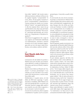 gnoseologico, il secondo su quello meta-
fisico.
E cominciando da colui che ha veramen-
te portato a compimento le riflessioni filo-
sofiche fondate sulla scienza classica ed è
stato profondamente suggestionato da
essa, bisogna dire che anche per Kant,
come per Cartesio, la verità si identifica
con il conseguimento di un risultato uni-
versale, necessario e quindi definitivo,
immodificabile. La conoscenza ha appun-
to come obbiettivo la conquista di un tale
risultato definitivo e il metro per valutare
se esso è stato conseguito o meno è
costituito dalla constatazione stessa del
conseguimento.
Kant ha espresso questa convinzione in via
pregiudiziale nell’esordio della Prefazione
alla seconda edizione della Critica della
ragion pura, dove ha scritto che “se l’ela-
borazione delle conoscenze, che appar-
tengono al dominio della ragione, segua
o pur no la via sicura di una scienza, si può
giudicare dal risultato”23.
Si può valutare, appunto, dal fatto che
tale risultato si riveli o meno definitivo. In
base a questo criterio, nel corso della
nostra storia culturale siamo riusciti a fon-
dare, secondo Kant, tre scienze: la logica,
la matematica e la fisica. Infatti, fin dalla
prima, “che la logica abbia seguito que-
sto sicuro cammino fin dai tempi più anti-
chi, si rivela dal fatto che, a cominciare da
Aristotele, non ha dovuto fare nessun
passo indietro”. Ma ciò vale anche per la
direzione inversa, tant’è che “notevole è
ancora il fatto che sin oggi la logica non
ha potuto fare un passo innanzi, di modo
che, secondo ogni apparenza, essa è da
ritenersi come chiusa e completa”24.
Dopo avere delineato in questo modo il
ruolo della logica, Kant aggiungeva che
“la matematica e la fisica sono le due
conoscenze teoretiche della ragione, che
tisce della “stabilità” del mondo reale e
della sua struttura ordinata; la fisica ce ne
fa cogliere l’aspetto “comprensibile”. È
ovvio, allora, che da questo momento in
poi la “comprensibilità” si identificherà in
maniera sempre più stretta con la possi-
bilità di “ridurre” i vari aspetti dei fenome-
ni alla loro essenza fisica: nasce da qui
quel fisicalismo che, dopo aver permeato
le scienze naturali, diventerà “fisica socia-
le”, psicologia sperimentale, per conclu-
dersi, con i neopositivisti, in fisicalismo lin-
guistico22.
Sulla forza di suggestione che i sogni di
una ragione così fortemente identificata
col matematizzare, calcolare e astrarre
emanano non è certo necessario aggiun-
gere altro se non che essa è stata corro-
borata, come adesso vedremo da Kant.
[.4]
Kant filosofo della fisica
newtoniana
L’evoluzione che da Galileo ha portato a
Newton trovò, per così dire, una consacra-
zione definitiva a cavallo tra Settecento e
Ottocento, per bocca di filosofi, matema-
tici e fisici.
Newton trovò infatti sia il filosofo che “tra-
dusse” in principi gnoseologici il suo
metodo, sia colui che elevò il suo compi-
mento del meccanicismo a visione meta-
fisica della realtà.
Emblematico, in questo senso, ciò che
ebbe ad affermare Lagrange, il quale,
secondo un aneddoto, definì Newton non
solo il più grande dei fisici, ma anche il più
fortunato, perché la legge della realtà si
può scoprire una sola volta e appunto a
lui era toccato in sorte di scoprirla.
Convinti di ciò anche loro, Kant e Laplace
completarono il quadro; il primo sul piano
22. Su ciò cfr. H. Hahn – O. Neurath
– R. Carnap, La concezione scienti-
fica del mondo, trad. di S. Tugnoli
Pattaro, Laterza, Roma-Bari 1979; F.
Barone, Il neopositivismo logico,
voll. 2, Laterza, Roma-Bari 1986.
23. I. Kant, Critica della Ragion
Pura, trad. di G. Gentile e G.
Lombardo Radice, Laterza, Bari
1969, p. 15.
24. Ivi, p. 15.
22 Complessità e formazione
 