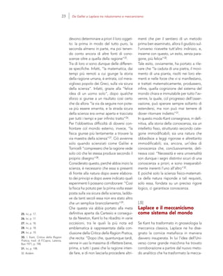 25. Ivi, p. 17.
26. Ivi, p. 17.
27. Ivi, p. 18.
28. Ivi, p. 18.
29. Ivi, p. 19.
30. I. Kant, Critica della Ragion
Pratica, trad. di F.Capra, Laterza,
Bari 1971, p. 198.
31. Ivi, p. 198.
32. Ibidem
menti che per il sentiero di un metodo
prima ben esaminato, allora il giudizio sul-
l’universo ricevette tutt’altro indirizzo, e,
insieme con questo, un esito, senza para-
gone, più felice”30.
Tale esito, ovviamente, ha portato a rile-
vare che “la caduta di una pietra, il movi-
mento di una pianta, risolti nei loro ele-
menti e nelle forze che vi si manifestano,
e trattati matematicamente, produssero,
infine, quella cognizione del sistema del
mondo chiara e immutabile per tutto l’av-
venire, la quale, col progresso dell’osser-
vazione, può sperare sempre soltanto di
estendersi, ma non può mai temere di
dover ritornare indietro”31.
In questo modo Kant consegnava, in defi-
nitiva, alla storia della conoscenza, sia un
intelletto fisso, strutturato secondo cate-
gorie immodificabili; sia una natura che
obbedisce a leggi rigorose e altrettanto
immodificabili; sia, ancora, un’idea di
conoscenza che, conclusivamente, deli-
neava così: “Necessità e vera universalità
son dunque i segni distintivi sicuri di una
conoscenza a priori; e sono inseparabil-
mente inerenti l’uno all’altro”32.
E poiché solo la scienza fisico-matemati-
ca della natura risponde a tali requisiti,
solo essa, fondata su un preciso rigore
logico, ci garantisce conoscenza.
[.5]
Laplace e il meccanicismo
come sistema del mondo
Se Kant ha trasformato in gnoseologia la
meccanica classica, Laplace ne ha dise-
gnato la cornice metafisica in maniera
davvero insuperata. In lui l’idea dell’Uni-
verso come grande macchina ha trovato
corroborazione a partire dal nuovo meto-
do analitico che ha trasformato la mecca-
devono determinare a priori il loro ogget-
to: la prima in modo del tutto puro, la
seconda almeno in parte, ma poi tenen-
do conto ancora di altre fonti di cono-
scenze oltre a quella della ragione”25.
Tra di loro vi sono dunque delle differen-
ze specifiche. Infatti, “la matematica, dai
tempi più remoti a cui giunge la storia
della ragione umana, è entrata, col mera-
viglioso popolo dei Greci, sulla via sicura
della scienza”. Infatti, grazie alla “felice
idea di un uomo solo”, dopo qualche
sforzo si giunse a un risultato così certo
che da allora “la via da seguire non pote-
va più essere smarrita, e la strada sicura
della scienza era ormai aperta e tracciata
per tutti i tempi e per infinito tratto”26.
Per l’obbiettiva difficoltà di doversi con-
frontare col mondo esterno, invece, “la
fisica giunse più lentamente a trovare la
via maestra della scienza”27. Ciò avvenne
solo quando scienziati come Galilei e
Torricelli “compresero che la ragione vede
solo ciò che lei stessa produce secondo il
proprio disegno”28.
Considerato questo, perché abbia inizio la
scienza, è necessario che essa si presenti
di fronte alla natura dopo avere elabora-
to dei principi e dopo avere indicato quali
esperimenti li possano corroborare: “Così
la fisica ha potuto per la prima volta esser
posta sulla via sicura della scienza, laddo-
ve da tanti secoli essa non era stato altro
che un semplice brancolamento”29.
Che questa via abbia portato alla meta
definitiva aperta da Cartesio e consegui-
ta da Newton, Kant lo ha ribadito in varie
occasioni, tra le quali la più nota ed
emblematica è rappresentata dalla con-
clusione della Critica della Ragion Pratica,
che recita: “Dopo che, quantunque tardi,
venne in uso la massima di riflettere bene,
prima, a tutti i passi che la ragione inten-
de fare, e di non lasciarla procedere altri-
23 Da Galilei a Laplace tra riduzionismo e meccanicismo
 