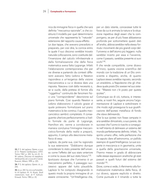 per un dato istante, conoscesse tutte le
forze da cui è animata la natura e la situa-
zione rispettiva degli esseri che la com-
pongano, se per di più fosse abbastanza
profonda per sottomettere questi dati
all’analisi, abbraccerebbe nella stessa for-
mula i movimenti dei più grandi corpi del-
l’universo e dell’atomo più leggero: nulla
sarebbe incerto per essa e l’avvenire,
come il passato, sarebbe presente ai suoi
occhi”34.
Il che rende compatibile, come dicevo
all’inizio, questa visione scientifica del
mondo con la tradizione di un Dio onni-
sciente a dispetto, anche, di quanto
Laplace stesso avrebbe risposto, secondo
un aneddoto, a Napoleone che gli chie-
deva quale posto Dio avesse nel suo siste-
ma: “Maestà non c’è posto per questa
ipotesi”.
Comunque sia di ciò, tuttavia, è interes-
sante, ai nostri fini, seguire ancora l’argo-
mentazione di Laplace e sottolineare in
che modo egli proseguiva la sua giustifi-
cazione dell’ipotesi metafisica di fondo
che stava delineando.
Che la sua ipotesi non fosse campata in
aria sarebbe dimostrato, a suo parere, dai
successi che l’uomo è riuscito a consegui-
re nell’intento di delineare un sistema del
mondo perfettamente definito. Infatti, “lo
spirito umano offre, nella perfezione che
ha saputo dare all’astronomia, un pallido
esempio di quest’Intelligenza. Le sue sco-
perte in meccanica e in geometria, unite
a quella della gravitazione universale,
l’hanno messo in grado di abbracciare
nelle stesse espressioni analitiche gli stati
passati e quelli futuri del sistema del
mondo”35.
Dove, come si vede, il riferimento alla for-
malizzazione matematica della fisica, di
cui dicevo, appare esplicito e diretto.
Come puntuale è il rimando a tutte le
nica da immagine fisica in quella che sarà
definita “meccanica razionale”, e che co-
stituirà il modello per quel determinismo
universale che rappresenta la “naturale”
estensione del rapporto causa-effetto.
Le due tappe, che avevano preceduto e
preparato, per così dire, la cornice entro
la quale il suo discorso avrebbe trovato
naturale collocazione, sono costituite dal-
l’invenzione del calcolo infinitesimale e
dalla formalizzazione che della fisica
matematica aveva fatto Lagrange. Infatti
l’elaborazione contemporanea che per
vie diverse e partendo da contesti diffe-
renti avevano fatto Leibniz e Newton
rispondeva a un’esigenza della visione
meccanicistica a cui si doveva dare una
risposta. Nasceva cioè dalla necessità o,
se si vuole, dalla pretesa di fornire alla
“oggettiva” continuità dei fenomeni fisi-
ci una “corrispondente” descrizione sul
piano formale. Così quando Newton e
Leibniz elaborarono il calcolo grazie al
quale potevano formalizzare sul piano
matematico la lex continui, il quadro mec-
canicistico sembrò completato. Il conse-
guente ulteriore perfezionamento a livel-
lo formale da parte di Lagrange,
Hamilton etc. venne a corroborare in
maniera conclusiva l’immagine meccani-
cistico-formale della realtà e preparò,
appunto, il campo alla descrizione meta-
fisica di essa.
Laplace, da parte sua, così ha ragionato
la sua estensione: “Dobbiamo dunque
considerare lo stato presente dell’univer-
so come l’effetto del suo stato anteriore
e come la causa del suo stato futuro”33.
Ipotizzato dunque che l’universo è un
meccanismo perfetto, il passaggio suc-
cessivo appare del tutto plausibile.
Laplace lo ha compiuto disegnando in
questo modo la propria immagine di un
essere onnisciente: “Un’Intelligenza che,
33. P. S. de Laplace, Opere, a cura
di O. Pesenti Cambursano, UTET,
Torino 1967, p. 243. Su ciò cfr.: G.
W. Leibniz, Discorso di metafisica.
Verità prime, ed. a cura di S. Cariati,
Rusconi, Milano 1999, p. 225.
34. P. S. de Laplace, Opere, cit., p.
243.
35. Ivi, p. 243. Su ciò e sull’aneddo-
to di Laplace cfr.: A. Koyré, Studi
newtoniani, trad. di P. Galluzzi,
Einaudi, Torino 1983, p. 23.
24 Complessità e formazione
 