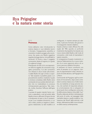 Ilya Prigogine
e la natura come storia
configurato, in maniera sempre più ade-
rente, il percorso formativo dei giovani e
il conseguente metodo didattico.
Questo schema è stato efficace fino alle
soglie del ‘900, quando un profondo
mutamento di prospettiva ha imposto una
nuova visione della Realtà e del modo di
conoscerla, e del modo di trasmettere il
sapere acquisito.
In conseguenza di questo mutamento, si
impone l’elaborazione di un nuovo meto-
do, di un nuovo approccio etico e di un
nuovo percorso didattico-formativo.
A realizzare ciò hanno contribuito una
serie di pensatori di cui seguono, dun-
que, le argomentazioni volte a attuare un
punto di svolta decisivo, da Prigogine fino
a Morin.
Cominciando da Prigogine, egli ha contri-
buito al rinnovamento, dopo avere conte-
stato la scienza classica sia a livello teore-
tico, sia mediante un lungo percorso sto-
rico, che cercherò di riassumere attraver-
so un’articolazione che si svilupperà in
alcuni punti che si configurano come ana-
lisi della scienza classica; critica della “sua”
filosofia, elaborata da Kant; individuazione
del punto di svolta, nel passaggio dalla
mentalità classica a quella moderna; riva-
lutazione dei filosofi della storicità e del
tempo; delineazione della nuova situazio-
ne della scienza contemporanea.
[1.1]
Premessa
Come abbiamo visto introducendo la
scienza classica e i suoi obbiettivi teorici
e formativi, l’insegnamento scientifico e
umanistico moderno poggia sulla convin-
zione che esista una Realtà oggettiva
regolata da leggi eterne, immodificabili e
strutturali. Di fronte a essa il soggetto
conoscente, dotato di ragione, è in grado
di coglierne le leggi.
Presupposto di tutto ciò è una separazio-
ne netta tra oggetto da conoscere e sog-
getto conoscente, il cui atto conoscitivo
non influisce in alcun modo sulla struttu-
ra della Realtà che egli si limita a scopri-
re. Tale scoperta è possibile grazie a un
procedimento analitico mediante il quale
la struttura complessa della Realtà viene
scomposta nei suoi pretesi elementi sem-
plici che ne rivelerebbero la struttura
intrinsecamente geometrica. Tale meto-
do, inoltre, favorisce l’efficacia dell’agire
pratico.
I successi di questo metodo hanno con-
vinto a estenderlo a tutti gli ambiti della
Realtà e hanno rafforzato la logica che sta
a fondamento di esso e che si caratteriz-
za per il suo carattere dicotomico, in cui
vero e falso, positivo e negativo si distin-
guono nettamente. Su tale modello si è
 