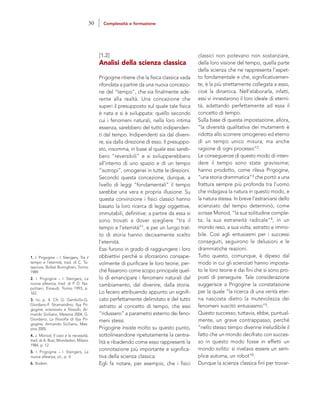 classici non potevano non sostanziare,
della loro visione del tempo, quella parte
della scienza che ne rappresenta l’aspet-
to fondamentale e che, significativamen-
te, è la più strettamente collegata a esso,
cioè la dinamica. Nell’elaborarla, infatti,
essi vi innestarono il loro ideale di eterni-
tà, adattando perfettamente ad essa il
concetto di tempo.
Sulla base di questa impostazione, allora,
“la diversità qualitativa dei mutamenti è
ridotta allo scorrere omogeneo ed eterno
di un tempo unico misura, ma anche
ragione di ogni processo”2.
Le conseguenze di questo modo di inten-
dere il tempo sono state gravissime;
hanno prodotto, come rileva Prigogine,
“una storia drammatica”3 che portò a una
frattura sempre più profonda tra l’uomo
che indagava la natura in questo modo, e
la natura stessa. In breve l’estraniarsi dello
scienziato dal tempo determinò, come
scrisse Monod, “la sua solitudine comple-
ta, la sua estraneità radicale”4, in un
mondo reso, a sua volta, astratto e immo-
bile. Così agli entusiasmi per i successi
conseguiti, seguirono le delusioni e le
drammatiche reazioni.
Tutto questo, comunque, è dipeso dal
modo in cui gli scienziati hanno imposta-
to le loro teorie e dai fini che si sono pro-
posti di perseguire. Tale considerazione
suggerisce a Prigogine la constatazione
per la quale “la ricerca di una verità eter-
na nascosta dietro la mutevolezza dei
fenomeni suscitò entusiasmo”5.
Questo successo, tuttavia, ebbe, puntual-
mente, un grave contrappasso, perché
“nello stesso tempo divenne ineludibile il
fatto che un mondo decifrato con succes-
so in questo modo fosse in effetti un
mondo svilito: si rivelava essere un sem-
plice automa, un robot”6.
Dunque la scienza classica finì per trovar-
[1.2]
Analisi della scienza classica
Prigogine ritiene che la fisica classica vada
rifondata a partire da una nuova concezio-
ne del “tempo”, che sia finalmente ade-
rente alla realtà. Una concezione che
superi il presupposto sul quale tale fisica
è nata e si è sviluppata: quello secondo
cui i fenomeni naturali, nella loro intima
essenza, sarebbero del tutto indipenden-
ti dal tempo. Indipendenti sia dal diveni-
re, sia dalla direzione di esso. Il presuppo-
sto, insomma, in base al quale essi sareb-
bero “reversibili” e si svilupperebbero
all’interno di uno spazio e di un tempo
“isotropi”, omogenei in tutte le direzioni.
Secondo questa concezione, dunque, a
livello di leggi “fondamentali” il tempo
sarebbe una vera e propria illusione. Su
questa convinzione i fisici classici hanno
basato la loro ricerca di leggi oggettive,
immutabili, definitive; a partire da essa si
sono trovati a dover scegliere “tra il
tempo e l’eternità”1, e per un lungo trat-
to di storia hanno decisamente scelto
l’eternità.
Essi furono in grado di raggiungere i loro
obbiettivi perché si sforzarono consape-
volmente di purificare le loro teorie; per-
ché fissarono come scopo principale quel-
lo di emancipare i fenomeni naturali dal
cambiamento, dal divenire, dalla storia.
Lo fecero attribuendo appunto un signifi-
cato perfettamente delimitato e del tutto
astratto al concetto di tempo, che essi
“ridussero” a parametro esterno dei feno-
meni stessi.
Prigogine insiste molto su questo punto,
sottolineandone ripetutamente la centra-
lità e ribadendo come esso rappresenti la
connotazione più importante e significa-
tiva della scienza classica.
Egli fa notare, per esempio, che i fisici
1. I. Prigogine – I. Stengers, Tra il
tempo e l’eternità, trad. di C. Ta-
tasciore, Bollati Boringhieri, Torino
1989.
2. I. Prigogine – I. Stengers, La
nuova alleanza, trad. di P. D. Na-
politani, Einaudi, Torino 1993, p.
162.
3. Ivi, p. 4. Cfr. G. Gembillo-G.
Giordano-F. Stramandino, Ilya Pri-
gogine, scienziato e filosofo, Ar-
mando Siciliano, Messina 2004; G.
Giordano, La filosofia di Ilya Pri-
gogine, Armando Siciliano, Mes-
sina 2005.
4. J. Monod, Il caso e la necessità,
trad. di A. Busi, Mondadori, Milano
1984, p. 12.
5. I. Prigogine – I. Stengers, La
nuova alleanza, cit., p. 4.
6. Ibidem.
30 Complessità e formazione
 