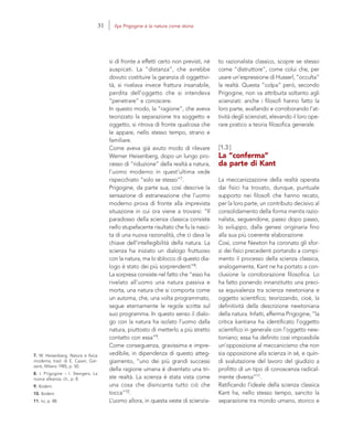 7. W. Heisenberg, Natura e fisica
moderna, trad. di E. Casari, Gar-
zanti, Milano 1985, p. 50.
8. I. Prigogine – I. Stengers, La
nuova alleanza, cit., p. 8.
9. Ibidem.
10. Ibidem.
11. Ivi, p. 88.
to razionalista classico, scopre se stesso
come “distruttore”, come colui che, per
usare un’espressione di Husserl, “occulta”
la realtà. Questa “colpa” però, secondo
Prigogine, non va attribuita soltanto agli
scienziati: anche i filosofi hanno fatto la
loro parte, avallando e corroborando l’at-
tività degli scienziati, elevando il loro ope-
rare pratico a teoria filosofica generale.
[1.3]
La “conferma”
da parte di Kant
La meccanizzazione della realtà operata
dai fisici ha trovato, dunque, puntuale
supporto nei filosofi che hanno recato,
per la loro parte, un contributo decisivo al
consolidamento della forma mentis razio-
nalista, seguendone, passo dopo passo,
lo sviluppo, dalla genesi originaria fino
alla sua più coerente elaborazione.
Così, come Newton ha coronato gli sfor-
zi dei fisici precedenti portando a compi-
mento il processo della scienza classica,
analogamente, Kant ne ha portato a con-
clusione la corroborazione filosofica. Lo
ha fatto ponendo innanzitutto una preci-
sa equivalenza tra scienza newtoniana e
oggetto scientifico; teorizzando, cioè, la
definitività della descrizione newtoniana
della natura. Infatti, afferma Prigogine, “la
critica kantiana ha identificato l’oggetto
scientifico in generale con l’oggetto new-
toniano; essa ha definito così impossibile
un’opposizione al meccanicismo che non
sia opposizione alla scienza in sé, e quin-
di svalutazione del lavoro del giudizio a
profitto di un tipo di conoscenza radical-
mente diversa”11.
Ratificando l’ideale della scienza classica
Kant ha, nello stesso tempo, sancito la
separazione tra mondo umano, storico e
si di fronte a effetti certo non previsti, né
auspicati. La “distanza”, che avrebbe
dovuto costituire la garanzia di oggettivi-
tà, si rivelava invece frattura insanabile,
perdita dell’oggetto che si intendeva
“penetrare” e conoscere.
In questo modo, la “ragione”, che aveva
teorizzato la separazione tra soggetto e
oggetto, si ritrova di fronte qualcosa che
le appare, nello stesso tempo, strano e
familiare.
Come aveva già avuto modo di rilevare
Werner Heisenberg, dopo un lungo pro-
cesso di “riduzione” della realtà a natura,
l’uomo moderno in quest’ultima vede
rispecchiato “solo se stesso”7.
Prigogine, da parte sua, così descrive la
sensazione di estraneazione che l’uomo
moderno prova di fronte alla imprevista
situazione in cui ora viene a trovarsi: “Il
paradosso della scienza classica consiste
nello stupefacente risultato che fu la nasci-
ta di una nuova razionalità, che ci dava la
chiave dell’intellegibilità della natura. La
scienza ha iniziato un dialogo fruttuoso
con la natura, ma lo sblocco di questo dia-
logo è stato dei più sorprendenti”8.
La sorpresa consiste nel fatto che “esso ha
rivelato all’uomo una natura passiva e
morta, una natura che si comporta come
un automa, che, una volta programmato,
segue eternamente le regole scritte sul
suo programma. In questo senso il dialo-
go con la natura ha isolato l’uomo dalla
natura, piuttosto di metterlo a più stretto
contatto con essa”9.
Come conseguenza, gravissima e impre-
vedibile, in dipendenza di questo atteg-
giamento, “uno dei più grandi successi
della ragione umana è diventato una tri-
ste realtà. La scienza è stata vista come
una cosa che disincanta tutto ciò che
tocca”10.
L’uomo allora, in questa veste di scienzia-
31 Ilya Prigogine e la natura come storia
 