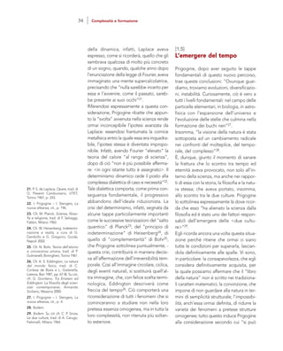 [1.5]
L’emergere del tempo
Prigogine, dopo aver seguito le tappe
fondamentali di questo nuovo percorso,
trae queste conclusioni: “Ovunque guar-
diamo, troviamo evoluzioni, diversificazio-
ni, instabilità. Curiosamente, ciò è vero a
tutti i livelli fondamentali: nel campo delle
particelle elementari, in biologia, in astro-
fisica con l’espansione dell’universo e
l’evoluzione delle stelle che culmina nella
formazione dei buchi neri”27.
Insomma, “la visione della natura è stata
sottoposta ad un cambiamento radicale
nei confronti del molteplice, del tempo-
rale, del complesso”28.
È, dunque, giunto il momento di sanare
la frattura che lo scontro tra tempo ed
eternità aveva provocato, non solo all’in-
terno della scienza, ma anche nei rappor-
ti di essa con la storia, la filosofia e la natu-
ra stessa; che aveva portato, insomma,
allo scontro tra le due culture. Prigogine
lo sottolinea espressamente là dove ricor-
da che esso “ha alienato la scienza dalla
filosofia ed è stato uno dei fattori respon-
sabili dell’emergere delle <due cultu-
re>”29.
Egli ricorda ancora una volta questa situa-
zione perché ritiene che ormai ci siano
tutte le condizioni per superarla, lascian-
dola definitivamente alle spalle. Vi sono,
in particolare: la consapevolezza, che egli
considera definitivamente acquisita, per
la quale possiamo affermare che il “libro
della natura” non è scritto nei tradiziona-
li caratteri matematici; la convinzione, che
impone di non guardare alla natura in ter-
mini di semplicità strutturale; l’impossibi-
lità, anch’essa ormai definita, di ridurre la
varietà dei fenomeni a pretese strutture
omogenee; tutto questo induce Prigogine
alla considerazione secondo cui “si può
della dinamica, infatti, Laplace aveva
espresso, come si ricorderà, quello che gli
sembrava qualcosa di molto più concreto
di un sogno, quando, qualche anno dopo
l’enunciazione della legge di Fourier, aveva
immaginato una mente supercalcolatrice,
precisando che “nulla sarebbe incerto per
essa e l’avvenire, come il passato, sareb-
be presente ai suoi occhi”21.
Riferendosi espressamente a questa con-
siderazione, Prigogine ribatte che appun-
to la “svolta” avvenuta nella scienza rende
ormai inconcepibile l’ipotesi avanzata da
Laplace: essendosi frantumata la cornice
metafisica entro la quale essa era inquadra-
bile, l’ipotesi stessa è diventata impropo-
nibile. Infatti, avendo Fourier “elevato” la
teoria del calore “al rango di scienza”,
dopo di ciò “non è più possibile afferma-
re: <in ogni istante tutto è assegnato>. Il
determinismo dinamico cede il posto alla
complessa dialettica di caso e necessità”22.
Tale dialettica comporta, come prima con-
seguenza fondamentale, il progressivo
abbandono dell’ideale riduzionista. La
crisi del determinismo, infatti, segnata da
alcune tappe particolarmente importanti
come le successive teorizzazioni del “salto
quantico” di Planck23, del “principio di
indeterminazione” di Heisenberg24, di
quello di “complementarità” di Bohr25,
che Prigogine sottolinea puntualmente; -
questa crisi, contribuirà in maniera decisi-
va all’affermazione dell’irreversibilità tem-
porale. Così all’immagine circolare, ciclica,
degli eventi naturali, si sostituirà quell’al-
tra immagine, che, con felice scelta termi-
nologica, Eddington descriverà come
freccia del tempo26. Ciò comporterà una
riconsiderazione di tutti i fenomeni che si
cominceranno a studiare non nella loro
pretesa essenza omogenea, ma in tutta la
loro complessità, non ritenuta più soltan-
to esteriore.
21. P. S. de Laplace, Opere, trad. di
O. Pesenti Cambursano, UTET,
Torino 1967, p. 243.
22. I. Prigogine – I. Stengers, La
nuova alleanza, cit., p. 196.
23. Cfr. M. Planck, Scienza, filoso-
fia e religione, trad. di F. Selvaggi,
Fabbri, Milano 1965.
24. Cfr. W. Heisenberg, Indetermi-
nazione e realtà, a cura di G.
Gembillo e G. Gregorio, Guida,
Napoli 2002.
25. Cfr. N. Bohr, Teoria dell’atomo
e conoscenza umana, trad. di P.
Gulmanelli, Boringhieri, Torino 1961.
26. Cfr. A. S. Eddington, La natura
del mondo fisico, trad. di C.
Cortese de Bosis e L. Gialanella,
Laterza, Bari 1987, pp. 67-8). Su ciò,
cfr. G. Giordano, Tra Einstein ed
Eddington. La filosofia degli scien-
ziati contemporanei, Armando
Siciliano, Messina 2000.
27. I. Prigogine – I. Stengers, La
nuova alleanza, cit., p. 4.
28. Ibidem.
29. Ibidem. Su ciò cfr. C. P. Snow,
Le due culture, trad. di A. Carugo,
Feltrinelli, Milano 1964.
34 Complessità e formazione
 