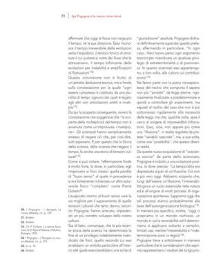30. I. Prigogine – I. Stengers, La
nuova alleanza, cit., p. 274.
31. Ibidem.
32. Ibidem.
33. Cfr. P. Duhem, La teoria fisica,
trad. di D. Ripa di Meana, Il Mulino,
Bologna 1978.
34. I. Prigogine – I. Stengers, La nuo-
va alleanza, cit., p. 274.
35. Ivi, p. 10.
36. Ibidem.
“giurisdizione” assoluta. Prigogine dichia-
ra definitivamente superata questa prete-
sa, affermando in particolare: “In ogni
caso, i fisici hanno perso ogni argomento
teorico per rivendicare un qualsiasi privi-
legio di extraterritorialità o di preminen-
za. In quanto scienziati essi appartengo-
no, a loro volta, alla cultura cui contribui-
scono”34.
Ne fanno parte con la piena consapevo-
lezza del rischio che comporta il sapersi
non più “protetti” da leggi eterne, rigo-
rosamente finalizzate a predeterminare e
quindi a controllare gli avvenimenti, ma
esposti al rischio del caso che non è più
sottomesso rigidamente alla necessità
delle leggi, ma che, qualche volta, apre il
varco al sorgere di imprevedibili biforca-
zioni. Esso, cioè, non appare più come
una “illusione”, in realtà regolata da pre-
tese “variabili nascoste”, ma, a sua volta,
come una “possibilità”, che spesso diven-
ta realtà.
Da questa nuova acquisizione di “coscien-
za storica” da parte dello scienziato,
Prigogine è indotto a una notazione posi-
tiva, là dove precisa: “La temporalità era
disprezzata al pari di un’illusione. Ciò non
è più vero oggi. Abbiamo scoperto che,
lungi dall’essere un’illusione, l’irreversibi-
lità gioca un ruolo essenziale nella natura
ed è all’origine di molti processi di orga-
nizzazione spontanea. Sappiamo oggi che
tali processi stanno probabilmente alla
base dell’autorganizzazione biologica”35.
In maniera più specifica, inoltre, “oggi ci
scopriamo in un mondo rischioso, un
mondo in cui la reversibilità ed il determi-
nismo si applicano soltanto a semplici,
limitati casi, mentre l’irreversibilità e l’inde-
terminazione sono la regola”36.
Prigogine tiene a sottolineare in maniera
particolare che le considerazioni che espri-
me rappresentano i risultati del lungo pro-
affermare che oggi la fisica non nega più
il tempo, né la sua direzione. Essa ricono-
sce il tempo irreversibile delle evoluzioni
verso l’equilibrio, il tempo ritmico di strut-
ture il cui pulsare si nutre dei flussi che le
attraversano, il tempo biforcante delle
evoluzioni per instabilità e amplificazioni
di fluttuazioni”30.
Questa convinzione non è frutto di
un’astratta deduzione teorica, ma si fonda
sulla constatazione per la quale “ogni
essere complesso è costituito da una plu-
ralità di tempi, ognuno dei quali è legato
agli altri con articolazioni sottili e multi-
ple”31.
Da qui la scoperta conseguente, ovvero la
constatazione che suggerisce che “la sco-
perta della molteplicità del tempo non è
avvenuta come un’improvvisa <rivelazio-
ne>. Gli scienziati hanno semplicemente
smesso di negare ciò che, per così dire,
tutti sapevano. È per questo che la Storia
della scienza, della scienza che negava il
tempo, fu anche una storia di tensioni cul-
turali”32.
Come si può notare, l’affermazione finale
è molto forte, là dove, in particolare, egli
rimprovera ai fisici classici quella perdita
di “buon senso” al quale in precedenza
si era fortemente richiamato un altro auto-
revole fisico “completo” come Pierre
Duhem33.
L’auspicato ritorno al buon senso sarà la
via migliore per il superamento di quelle
tensioni culturali che tanto danno, secon-
do Prigogine, hanno arrecato, impeden-
do un più corretto sviluppo della nostra
cultura.
Sta di fatto, comunque, che la più recen-
te storia della scienza ha determinato la
fine di un privilegio indebitamente riven-
dicato dai fisici: quello secondo cui essi
avrebbero un ambito particolare all’inter-
no del quale eserciterebbero una sorta di
35 Ilya Prigogine e la natura come storia
 
