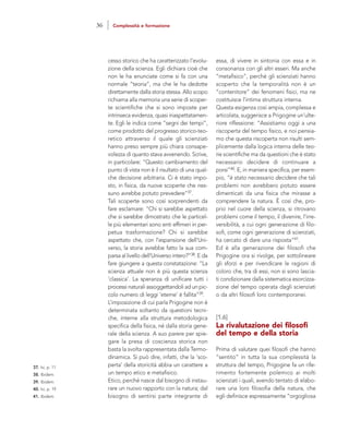 essa, di vivere in sintonia con essa e in
consonanza con gli altri esseri. Ma anche
“metafisico”, perché gli scienziati hanno
scoperto che la temporalità non è un
“contenitore” dei fenomeni fisici, ma ne
costituisce l’intima struttura interna.
Questa esigenza così ampia, complessa e
articolata, suggerisce a Prigogine un’ulte-
riore riflessione: “Assistiamo oggi a una
riscoperta del tempo fisico, e noi pensia-
mo che questa riscoperta non risulti sem-
plicemente dalla logica interna delle teo-
rie scientifiche ma da questioni che è stato
necessario decidere di continuare a
porsi”40. E, in maniera specifica, per esem-
pio, “è stato necessario decidere che tali
problemi non avrebbero potuto essere
dimenticati da una fisica che mirasse a
comprendere la natura. È così che, pro-
prio nel cuore della scienza, si ritrovano
problemi come il tempo, il divenire, l’irre-
versibilità, a cui ogni generazione di filo-
sofi, come ogni generazione di scienziati,
ha cercato di dare una risposta”41.
Ed è alla generazione dei filosofi che
Prigogine ora si rivolge, per sottolineare
gli sforzi e per rivendicare le ragioni di
coloro che, tra di essi, non si sono lascia-
ti condizionare dalla sistematica esorcizza-
zione del tempo operata dagli scienziati
o da altri filosofi loro contemporanei.
[1.6]
La rivalutazione dei filosofi
del tempo e della storia
Prima di valutare quei filosofi che hanno
“sentito” in tutta la sua complessità la
struttura del tempo, Prigogine fa un rife-
rimento fortemente polemico ai molti
scienziati i quali, avendo tentato di elabo-
rare una loro filosofia della natura, che
egli definisce espressamente “orgogliosa
cesso storico che ha caratterizzato l’evolu-
zione della scienza. Egli dichiara cioè che
non le ha enunciate come si fa con una
normale “teoria”, ma che le ha dedotte
direttamente dalla storia stessa. Allo scopo
richiama alla memoria una serie di scoper-
te scientifiche che si sono imposte per
intrinseca evidenza, quasi inaspettatamen-
te. Egli le indica come “segni dei tempi”,
come prodotto del progresso storico-teo-
retico attraverso il quale gli scienziati
hanno preso sempre più chiara consape-
volezza di quanto stava avvenendo. Scrive,
in particolare: “Questo cambiamento del
punto di vista non è il risultato di una qual-
che decisione arbitraria. Ci è stato impo-
sto, in fisica, da nuove scoperte che nes-
suno avrebbe potuto prevedere”37.
Tali scoperte sono così sorprendenti da
fare esclamare: “Chi si sarebbe aspettato
che si sarebbe dimostrato che le particel-
le più elementari sono enti effimeri in per-
petua trasformazione? Chi si sarebbe
aspettato che, con l’espansione dell’Uni-
verso, la storia avrebbe fatto la sua com-
parsa al livello dell’Universo intero?”38. E da
fare giungere a questa constatazione: “La
scienza attuale non è più questa scienza
‘classica’. La speranza di unificare tutti i
processi naturali assoggettandoli ad un pic-
colo numero di leggi ‘eterne’ è fallita”39.
L’imposizione di cui parla Prigogine non è
determinata soltanto da questioni tecni-
che, interne alla struttura metodologica
specifica della fisica, né dalla storia gene-
rale della scienza. A suo parere per spie-
gare la presa di coscienza storica non
basta la svolta rappresentata dalla Termo-
dinamica. Si può dire, infatti, che la ‘sco-
perta’ della storicità abbia un carattere a
un tempo etico e metafisico.
Etico, perché nasce dal bisogno di instau-
rare un nuovo rapporto con la natura; dal
bisogno di sentirsi parte integrante di
37. Ivi, p. 11
38. Ibidem.
39. Ibidem.
40. Ivi, p. 19
41. Ibidem.
36 Complessità e formazione
 