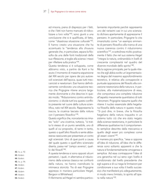 42. Ivi, p. 92.
43. Ibidem.
44. Ibidem.
45. Ivi, p. 94.
46. Ibidem.
47. Ibidem.
48. Ibidem.
49. Ibidem.
50. Ibidem.
larmente importante perché rappresenta
uno dei rarissimi casi in cui uno scienzia-
to dichiara apertamente di apprezzarne il
pensiero. In particolare, Prigogine lo cita
innanzitutto come “un esempio eminen-
te di pensiero filosofico alla ricerca di una
nuova coerenza contro il riduzionismo
scientifico”47; e sottolinea molto positiva-
mente il fatto che nel suo sistema Hegel
“integra la natura, ordinandola in livelli di
crescente complessità nel quadro del
divenire mondiale dello spirito”48.
Ma la ragione principale, per la quale ritie-
ne che egli abbia svolto un’argomentazio-
ne degna del massimo approfondimento
teoretico, è relativa alla consapevole e
puntuale opposizione del filosofo alla con-
cezione newtoniana della natura e, in par-
ticolare, alla matematizzazione di essa,
che comportava una completa riduzione
all’aspetto meramente quantitativo di tutti
i fenomeni. Prigogine riassume quello che
ritiene il nucleo essenziale della hegelia-
na filosofia della natura in questo modo:
“Si può dire, in breve, che la filosofia
hegeliana della natura inquadra in un
sistema tutto ciò che era stato negato
dalla scienza newtoniana, in particolare le
differenze qualitative tra il comportamen-
to semplice descritto dalla meccanica e
quello degli esseri più complessi come
gli esseri viventi”49.
In maniera più specifica, “essa si oppone
all’idea di riduzione, all’idea che le diffe-
renze sono soltanto apparenti e che la
natura è fondamentalmente omogenea e
semplice. Ad essa contrappone l’idea di
una gerarchia nel cui seno ogni livello è
condizionato dal livello precedente che
egli supera e di cui nega le limitazioni per
condizionare a sua volta il livello succes-
sivo che manifesterà più adeguatamente,
in modo meno limitato, lo spirito all’ope-
ra nella natura”50.
ed irrisoria, piena di disprezzo per i fatti,
e che i fatti non hanno mancato di ridico-
lizzare a loro volta”42; sono giunti a una
conclusione che si è qualificata, di fatto,
come “disastrosa situazione culturale”43.
E hanno creato una situazione che ha
accentuato la “tendenza alla chiusura
generale che, in particolare, separa la filo-
sofia da una delle fonti tradizionali della
sua riflessione, e toglie alla scienza i mezzi
per riflettere sulla pratica”44.
Questa tendenza si è sviluppata, come
abbiamo visto, a partire da Kant e ha
avuto il momento di massima espansione
del XIX secolo per opera dei più autore-
voli scienziati dell’epoca, quasi tutti mec-
canicisti e newtoniani. Essi hanno definiti-
vamente corroborato una situazione teo-
rica che Prigogine ritiene ancora larga-
mente dominante e che descrive in que-
sto modo: “Riduzionismo contro antiridu-
zionismo: ci divide tutt’ora questo conflit-
to presente nel cuore della cultura scien-
tifica, nato nel XIX secolo. Rappresenta la
traccia, la cicatrice lasciata dalla rottura
con il pensiero filosofico”45.
Questo significa che, nonostante sia rima-
sta “solo” una cicatrice, tuttavia, “si trat-
ta lo stesso di un punto sensibile, uno di
quelli al cui proposito, di tanto in tanto,
questo o quell’altro filosofo si sente abba-
stanza rassicurato per presentare un conto
agli scienziati. Uno di quei punti a causa
del quale questo o quell’altro scienziato
diserta, passa nel ‘campo avverso’, quel-
lo dei filosofi”46.
A questa tendenza si sono opposti alcuni
pensatori, i quali, in alternativa al riduzio-
nismo della scienza classica nei confronti
della natura, ne hanno rivendicato la
intrinseca storicità. Tra di essi Prigogine
apprezza in maniera particolare Hegel,
Bergson e Whitehead.
Il riferimento ad Hegel mi sembra partico-
37 Ilya Prigogine e la natura come storia
 