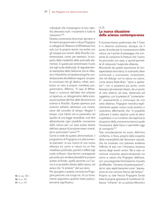 55. Ivi, pp. 100-1.
56. Ivi, p. 102.
57. Ivi, p. 275.
[1.7]
La nuova situazione
della scienza contemporanea
Il riconoscimento preliminare che il Tutto
è in divenire costituisce, dunque, sia il
punto di svolta per la comprensione della
natura, sia il ponte di passaggio che con-
sente di comporre la frattura che l’uomo
ha provocato con essa, e quindi permet-
te di instaurare l’auspicata alleanza.
Muovendo da questa assunzione di con-
sapevolezza storicistica, lo scienziato deve
cominciare a riconoscere, innanzitutto,
che nel dialogo con la natura noi siamo,
come diceva Niels Bohr, “attori e spetta-
tori”; non ci possiamo più porre, come
facevano gli scienziati classici, da un punto
di vista esterno ad essa, distaccato ed
oggettivo, con la pretesa di “contemplar-
la” passivamente o comunque da una
certa distanza. Prigogine rivendica espli-
citamente questo nuovo ruolo positivo e
costruttivo affermando che “è possibile
collocare il nostro duplice ruolo di attori
e spettatori in un contesto che esplicita la
situazione della conoscenza teorica quale
l’evoluzione della fisica ci permette oggi
di concepirla”57.
Tale considerazione ha avuto definitiva
conferma, in fisica, proprio dalla scoperta
della irreversibilità dei fenomeni naturali,
che ha mostrato con palmare evidenza
l’affinità di essi con l’intrinseca struttura
storica degli eventi umani. Ne è nato un
comune orizzonte spazio-temporale tra
uomo e natura che Prigogine definisce,
con una pregnante formulazione mutuata
da Wheeler, “Universo di partecipazione”,
da lui visto esplicitamente come “espres-
sione di una comune freccia del tempo”.
Proprio su tale freccia Prigogine fonda
tutte le proprie speranze di ricostituire l’al-
leanza “infranta” di cui parlava Monod e
individuali che mantengono la loro iden-
tità attraverso tutti i mutamenti e tutte le
interazioni”55.
Questa consonanza di principi ispiratori e
di intenti programmatici induce Prigogine
a collegare le riflessioni di Whitehead non
solo con le proprie teorie, ma anche con
gli sviluppi più recenti della filosofia con-
temporanea, come, per esempio, la sco-
perta della instabilità delle particelle ele-
mentari. E questo per sottolineare il ruolo
che egli vuole attribuirgli, di rappresentan-
te esemplare della direzione che le rifles-
sioni filosofiche ed epistemologiche con-
temporanee dovrebbero seguire. Le paro-
le conclusive che gli dedica, infatti, sem-
brano un vero e proprio manifesto pro-
grammatico. Afferma: “Il caso di White-
head ci convince dell’idea che soltanto
un’apertura, un allargamento della scien-
za può portare alla fine della dicotomia tra
scienza e filosofia. Questa apertura può
avvenire soltanto attraverso una rivisita-
zione del concetto di tempo. Negare il
tempo, cioè ridurlo ad un parametro nel
quadro di una legge reversibile, vuol dire
abbandonare ogni possibile concezione
della natura per cui essa possa essere
definita capace di produrre esseri viventi,
ed in particolare l’uomo”56.
Come si vede da queste ultime battute, il
programma di Prigogine si è ulteriormen-
te precisato: la sua ricerca di una nuova
alleanza tra uomo e natura ha un fine
metafisico profondo, perché in effetti egli
vuole unificare i due termini contrapposti
per poter poi rendere plausibile la propria
ipotesi di fondo, quella secondo cui l’uo-
mo è un prodotto diretto della natura, nel
senso che “è emerso” dal suo seno.
Per giungere a questa conclusione Prigo-
gine percorre una lunga via, di cui ovvia-
mente seguiremo qualche tratto partico-
larmente significativo.
39 Ilya Prigogine e la natura come storia
 
