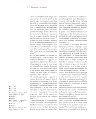 mutamento avvenuto con la sua enuncia-
zione ha segnato la storia della scienza in
maniera profonda. Da allora, “la fisica
poteva finalmente descrivere la natura in
termini di divenire”, affiancandosi alle
altre scienze nel delineare concretamen-
te “un mondo aperto alla storia”63.
È questo il senso della considerazione per
la quale si può dire che il secondo princi-
pio della termodinamica ha consentito di
instaurare tra le varie scienze “una conver-
genza in cui si rivela la coerenza culturale
di un’epoca”64.
Tale coerenza si manifesta attraverso
l’emergere, in maniera sempre più ampia
e profonda, della consapevolezza della
storicità del reale a tutti i livelli. Con espli-
cito riferimento a questa tendenza,
Prigogine afferma che quella che stiamo
vivendo “è l’epoca in cui tutti i tratti della
cultura umana, le lingue, le religioni, le
tecniche, le istituzioni politiche, i giudizi
etici ed estetici, vengono visti come pro-
dotti di storia, e in cui la storia umana si
legge come la scoperta progressiva dei
mezzi razionali per dominare il mondo”65.
Ancora, essa “è l’epoca in cui la geologia
e la paleontologia insegnano che la Terra,
e tutto ciò che appariva come il quadro
fisso della nostra esistenza, gli oceani, le
montagne, le specie viventi, sono il frutto
di una lunga storia caratterizzata da distru-
zioni e creazioni”66.
Dovremmo allora riconoscere apertamen-
te che non solo viviamo concretamente
nella storia, ma che anche la consapevo-
lezza che ne abbiamo è profondamente
permeata di tale storicità.
Per rafforzare ancora di più questa ten-
denza ci dobbiamo assumere come com-
pito specifico quello di “suscitare nuove
sensibilità, nuove questioni, nuove pro-
spettive”67, che ci inseriscano tutti, consa-
pevolmente e irreversibilmente, dentro la
precisa: “Questa freccia del tempo costi-
tuisce dunque il concetto primitivo che
precede ogni interrogazione scientifica.
Non si dà, né è concepibile, alcuna esplo-
razione dell’ambiente, alcuna descrizione
fisica, sia che essa riguardi fenomeni rever-
sibili od irreversibili, senza un’attività
orientata nel tempo: la stessa definizione
di uno strumento di misura, o la prepara-
zione di un esperimento, ha bisogno di
una distinzione tra <prima> e <dopo>”58.
Riconosciuto ciò, e considerata la direzio-
ne che le riflessioni epistemologiche più
aderenti ai tempi hanno intrapreso, pos-
siamo affermare che finalmente in larga
parte della nostra cultura “tempo, razio-
nalità e buon senso non si contrappongo-
no più”59.
Se ciò è vero, possiamo riconoscere con
soddisfazione che il lungo processo di sto-
ricizzazione della natura ha raggiunto una
tappa decisiva; è pervenuto alla consape-
volezza più piena, per cui “è ormai tempo
per nuove alleanze, alleanze da sempre
annodate, per tanto tempo misconosciu-
te, tra la storia degli uomini, delle loro
società, dei loro saperi e l’avventura
esploratrice della natura”60.
Tale obbiettivo potrà essere raggiunto in
maniera definitiva solo quando tutti gli
scienziati vorranno acquisire come dato, il
fatto secondo cui “l’irreversibilità tempo-
rale non può <nascere> all’interno di una
realtà reversibile”61; il che pone, come
inevitabile, la seguente alternativa: “O
arriveremo a riconoscere l’irreversibilità
temporale a tutti i livelli, oppure non
potremo comprenderla da nessuna
parte”62.
Questo significa che, in via preliminare,
bisogna considerare il secondo principio
della termodinamica per quello che effet-
tivamente è, cioè il simbolo di una svolta
decisiva; per cui si deve ammettere che il
58. Ivi, p. 276.
59. Ivi, p. 286.
60. Ivi, p. 288.
61. I. Prigogine – I. Stengers, Tra il
tempo e l’eternità, cit., p. 24.
62. Ibidem.
63. Ibidem.
64. I. Prigogine – I. Stengers, La
nuova alleanza, cit., p. 285,
65. Ibidem,
66. Ibidem.
67. I. Prigogine – I. Stengers, Tra il
tempo e l’eternità, cit., p. 66.
40 Complessità e formazione
 