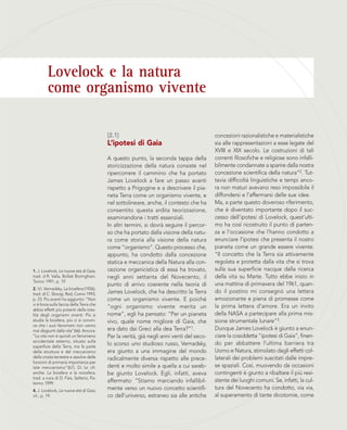 Lovelock e la natura
come organismo vivente
[2.1]
L’ipotesi di Gaia
A questo punto, la seconda tappa della
storicizzazione della natura consiste nel
ripercorrere il cammino che ha portato
James Lovelock a fare un passo avanti
rispetto a Prigogine e a descrivere il pia-
neta Terra come un organismo vivente, e
nel sottolineare, anche, il contesto che ha
consentito questa ardita teorizzazione,
esaminandone i tratti essenziali.
In altri termini, si dovrà seguire il percor-
so che ha portato dalla visione della natu-
ra come storia alla visione della natura
come “organismo”. Questo processo che,
appunto, ha condotto dalla concezione
statica e meccanica della Natura alla con-
cezione organicistica di essa ha trovato,
negli anni settanta del Novecento, il
punto di arrivo coerente nella teoria di
James Lovelock, che ha descritto la Terra
come un organismo vivente. E poiché
“ogni organismo vivente merita un
nome”, egli ha pensato: “Per un pianeta
vivo, quale nome migliore di Gaia, che
era dato dai Greci alla dea Terra?”1.
Per la verità, già negli anni venti del seco-
lo scorso uno studioso russo, Vernadsky,
era giunto a una immagine del mondo
radicalmente diversa rispetto alle prece-
denti e molto simile a quella a cui sareb-
be giunto Lovelock. Egli, infatti, aveva
affermato: “Stiamo marciando infallibil-
mente verso un nuovo concetto scientifi-
co dell’universo, estraneo sia alle antiche
concezioni razionalistiche e materialistiche
sia alle rappresentazioni a esse legate del
XVIII e XIX secolo. Le costruzioni di tali
correnti filosofiche e religiose sono infalli-
bilmente condannate a sparire dalla nostra
concezione scientifica della natura”2. Tut-
tavia difficoltà linguistiche e tempi anco-
ra non maturi avevano reso impossibile il
diffondersi e l’affermarsi delle sue idee.
Ma, a parte questo doveroso riferimento,
che è diventato importante dopo il suc-
cesso dell’ipotesi di Lovelock, quest’ulti-
mo ha così ricostruito il punto di parten-
za e l’occasione che l’hanno condotto a
enunciare l’ipotesi che presenta il nostro
pianeta come un grande essere vivente:
“Il concetto che la Terra sia attivamente
regolata e protetta dalla vita che si trova
sulla sua superficie nacque dalla ricerca
della vita su Marte. Tutto ebbe inizio in
una mattina di primavera del 1961, quan-
do il postino mi consegnò una lettera
emozionante e piena di promesse come
la prima lettera d’amore. Era un invito
della NASA a partecipare alla prima mis-
sione strumentale lunare”3.
Dunque James Lovelock è giunto a enun-
ciare la cosiddetta “ipotesi di Gaia”, finen-
do per abbattere l’ultima barriera tra
Uomo e Natura, stimolato dagli effetti col-
laterali dei problemi suscitati dalle impre-
se spaziali. Così, muovendo da occasioni
contingenti è giunto a ribaltare il più resi-
stente dei luoghi comuni. Se, infatti, la cul-
tura del Novecento ha condotto, via via,
al superamento di tante dicotomie, come
1. J. Lovelock, Le nuove età di Gaia,
trad. d R. Valla, Bollati Boringhieri,
Torino 1991, p. 19
2. V.I. Vernadsky, La biosfera (1926),
trad. di C. Sborgi, Red, Como 1993,
p. 23. Più avanti ha aggiunto: “Non
vi è forza sulla faccia della Terra che
abbia effetti più potenti della tota-
lità degli organismi viventi. Più si
studia la biosfera, più ci si convin-
ce che i suoi fenomeni non vanno
mai disgiunti dalla vita”(66). Ancora:
“La vita non è quindi un fenomeno
accidentale esterno, situato sulla
superficie della Terra, ma fa parte
della struttura e del meccanismo
della crosta terrestre e assolve delle
funzioni di primaria importanza per
tale meccanismo”(67). Di lui cfr.
anche: La biosfera e la noosfera,
trad. a cura di D. Fais, Sellerio, Pa-
lermo 1999.
4. J. Lovelock, Le nuove età di Gaia,
cit., p. 19.
 