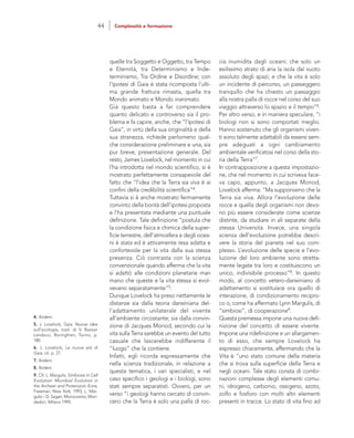 cia inumidita dagli oceani; che solo un
esilissimo strato di aria la isola dal vuoto
assoluto degli spazi; e che la vita è solo
un incidente di percorso, un passeggero
tranquillo che ha chiesto un passaggio
alla nostra palla di rocce nel corso del suo
viaggio attraverso lo spazio e il tempo”6.
Per altro verso, e in maniera speculare, “i
biologi non si sono comportati meglio.
Hanno sostenuto che gli organismi viven-
ti sono talmente adattabili da essersi sem-
pre adeguati a ogni cambiamento
ambientale verificatosi nel corso della sto-
ria della Terra”7.
In contrapposizione a questa impostazio-
ne, che nel momento in cui scriveva face-
va capo, appunto, a Jacques Monod,
Lovelock afferma: “Ma supponiamo che la
Terra sia viva. Allora l’evoluzione delle
rocce e quella degli organismi non devo-
no più essere considerate come scienze
distinte, da studiare in ali separate della
stessa Università. Invece, una singola
scienza dell’evoluzione potrebbe descri-
vere la storia del pianeta nel suo com-
plesso. L’evoluzione delle specie e l’evo-
luzione del loro ambiente sono stretta-
mente legate tra loro e costituiscono un
unico, indivisibile processo”8. In questo
modo, al concetto vetero-darwiniano di
adattamento si sostituisce ora quello di
interazione, di condizionamento recipro-
co o, come ha affermato Lynn Margulis, di
“simbiosi”, di cooperazione9.
Questa premessa impone una nuova defi-
nizione del concetto di essere vivente.
Impone una ridefinizione e un allargamen-
to di esso, che sempre Lovelock ha
espresso chiaramente, affermando che la
Vita è “uno stato comune della materia
che si trova sulla superficie della Terra e
negli oceani. Tale stato consta di combi-
nazioni complesse degli elementi comu-
ni, idrogeno, carbonio, ossigeno, azoto,
zolfo e fosforo con molti altri elementi
presenti in tracce. Lo stato di vita fino ad
quelle tra Soggetto e Oggetto, tra Tempo
e Eternità, tra Determinismo e Inde-
terminismo, Tra Ordine e Disordine; con
l’ipotesi di Gaia è stata ricomposta l’ulti-
ma grande frattura rimasta, quella tra
Mondo animato e Mondo inanimato.
Già questo basta a far comprendere
quanto delicato e controverso sia il pro-
blema e fa capire, anche, che “l’ipotesi di
Gaia”, in virtù della sua originalità e della
sua stranezza, richiede perlomeno qual-
che considerazione preliminare e una, sia
pur breve, presentazione generale. Del
resto, James Lovelock, nel momento in cui
l’ha introdotta nel mondo scientifico, si è
mostrato perfettamente consapevole del
fatto che “l’idea che la Terra sia viva è ai
confini della credibilità scientifica”4.
Tuttavia si è anche mostrato fermamente
convinto della bontà dell’ipotesi proposta
e l’ha presentata mediante una puntuale
definizione. Tale definizione “postula che
la condizione fisica e chimica della super-
ficie terrestre, dell’atmosfera e degli ocea-
ni è stata ed è attivamente resa adatta e
confortevole per la vita dalla sua stessa
presenza. Ciò contrasta con la scienza
convenzionale quando afferma che la vita
si adattò alle condizioni planetarie man
mano che queste e la vita stessa si evol-
vevano separatamente”5.
Dunque Lovelock ha preso nettamente le
distanze sia dalla teoria darwiniana del-
l’adattamento unilaterale del vivente
all’ambiente circostante; sia dalla convin-
zione di Jacques Monod, secondo cui la
vita sulla Terra sarebbe un evento del tutto
casuale che lascerebbe indifferente il
“luogo” che la contiene.
Infatti, egli ricorda espressamente che
nella scienza tradizionale, in relazione a
questa tematica, i vari specialisti, e nel
caso specifico i geologi e i biologi, sono
stati sempre separatisti. Ovvero, per un
verso “i geologi hanno cercato di convin-
cerci che la Terra è solo una palla di roc-
4. Ibidem.
5. J. Lovelock, Gaia. Nuove idee
sull’ecologia, trad. di V. Bassan
Landucci, Boringhieri, Torino, p.
180.
6. J. Lovelock, Le nuove età di
Gaia, cit. p. 27.
7. Ibidem.
8. Ibidem.
9. Cfr. L. Margulis, Simbiosis in Cell
Evolution: Microbial Evolution in
the Archean and Proterozoic Eons,
Freeman, New York, 1993; L. Mar-
gulis – D. Sagan, Microcosmo, Mon-
dadori, Milano 1995.
44 Complessità e formazione
 