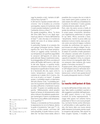 10. J. Lovelock, Gaia, cit., p. 181.
11. Ivi, p. 7.
12. Ivi, p. 33.
13. Ivi, p. 35.
14. J. Monod, Il caso e la necessi-
tà, cit., p. 172.
15. J. Lovelock, Gaia, cit., p. 13.
16. Ivi, p. 82.
possibile che si scopra che noi e tutte le
cose viventi siamo parte e partner di un
vasto essere che nella sua completezza ha
il potere di mantenere il nostro pianeta
confortevolmente adatto alla vita”15.
Però, visto che siamo ancora a livello di
ipotesi da verificare, la via per perseguire
lo scopo passa, innanzitutto, attraverso
una registrazione preliminare di quanto
fin qui detto. Allora, tornando a Gaia,
“attualmente, mentre la prova della sua
esistenza è ancora incerta, esso può ser-
vire come una sorta di mappa o schema
circuitale da confrontare con quanto si
può trovare con ulteriori indagini. Se sco-
priamo una prova sufficientemente valida
di sistemi di controllo a livello planetario
che utilizzano i processi attivi di piante e
animali quali parti componenti e con la
capacità di regolare il clima, la composi-
zione chimica e la topografia della Terra,
noi possiamo dare sostanza alla nostra
ipotesi e formulare una teoria”16.
A questo punto, allora, prima di prosegui-
re nell’indagine storica e nell’analisi teori-
ca, le questioni da affrontare in prima
istanza sono: come è nata questa teoria?
Su quale presupposto teorico si fonda?
[2.2]
La nascita dell’ipotesi di Gaia
La nascita dell’ipotesi di Gaia viene, dun-
que, fatta risalire ai problemi suscitati e
alle suggestioni prodotte dall’esplorazio-
ne dello spazio intorno a noi. Come
Lovelock ha scritto espressamente, “i
viaggi nello spazio non soltanto hanno
presentato la Terra in una nuova prospet-
tiva, ma hanno fornito anche informazio-
ni sull’atmosfera e sulla superficie terre-
stre, che hanno dato una nuova visione
delle interazioni tra la parte vivente e quel-
la inorganica del pianeta. Tale visione ha
fatto sorgere l’ipotesi, il modello, nel
oggi ha resistito a tutti i tentativi di defi-
nizione fisica formale”10.
In altri termini, l’ipotesi consiste nella con-
vinzione “che la biosfera sia un’entità
autoregolata, capace di mantenere vitale
il nostro pianeta mediante il controllo del-
l’ambiente chimico e fisico”11.
Da questa prospettiva, allora, “la storia
del clima della Terra è uno degli argo-
menti più decisivi in favore dell’esistenza
di Gaia”12, visto che esso si è mantenuto
stabile nel corso di un tempo estrema-
mente lungo.
In particolare l’ipotesi di un pianeta che
vive spiega l’omeostasi termica. Questo
significa che “se la Terra fosse semplice-
mente un oggetto solido inanimato, la
sua temperatura di superficie seguirebbe
le variazioni dell’apporto di calore da
parte del sole. Nessun rivestimento isolan-
te proteggerebbe all’infinito una statua di
pietra dal freddo dell’inverno o dal calo-
re del sole. Eppure, in qualche modo,
attraverso tre miliardi e mezzo di anni, la
temperatura superficiale è rimasta costan-
te e favorevole alla vita, quasi come la
nostra temperatura corporea rimane
costante sia in estate che in inverno, che
noi si sia al polo o ai tropici”. A questa
ipotesi, ci potrebbe essere un’alternativa
del tutto diversa. Cioè, “si potrebbe pen-
sare che la potente radioattività dell’inizio
sia stata sufficiente a mantenere il piane-
ta caldo”. E questo non sarebbe assurdo,
perché, “effettivamente, calcoli semplici
basati sul tempo di dimezzamento radio-
attivo indicano che sebbene queste ener-
gie mantengano l’interno incandescente,
esse hanno poco effetto sulla temperatu-
ra di superficie”13.
Tuttavia, e nonostante sia finora prevalsa
la separazione tra noi e la Natura, dentro
la quale ci troveremmo “per caso”14, c’è,
ancora, un’altra ipotesi, anch’essa del
tutto plausibile, la quale induce a conclu-
dere che “se Gaia invece esiste, allora è
45 Lovelock e la natura come organismo vivente
 