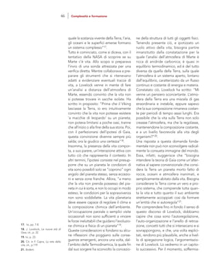 ne della struttura di tutti gli oggetti fisici.
Tenendo presente ciò, e ipotizzato un
ruolo attivo della vita, bisogna partire
innanzitutto dalla constatazione per la
quale l’analisi dell’atmosfera di Marte è
ricca di anidride carbonica; è quasi in
equilibrio termodinamico, ed è del tutto
diversa da quella della Terra, sulla quale
l’atmosfera è un sistema aperto, lontano
dall’equilibrio, caratterizzato da un flusso
continuo e costante di energia e materia.
Constatato ciò, Lovelock ha scritto: “Mi
venne un pensiero sconcertante. L’atmo-
sfera della Terra era una miscela di gas
straordinaria e instabile, eppure sapevo
che la sua composizione rimaneva costan-
te per periodi di tempo assai lunghi. Era
possibile che la vita sulla Terra non solo
creasse l’atmosfera, ma che la regolasse,
mantenendone la composizione costante,
e a un livello favorevole alla vita degli
organismi?”20.
Una risposta a questa domanda fonda-
mentale non può non sconvolgere radical-
mente la consueta immagine del mondo.
Essa, infatti, suggerisce che “bisogna
intendere la teoria di Gaia come un’alter-
nativa al sapere convenzionale che consi-
dera la Terra un pianeta morto fatto di
rocce, oceani e atmosfera inanimati, e
semplicemente abitato dalla vita. Bisogna
considerare la Terra come un vero e pro-
prio sistema, che comprende tutta quan-
ta la vita e tutto quanto il suo ambiente
strettamente accoppiati così da formare
un’entità che si autoregola”21.
Per comprendere fino in fondo il senso di
questo discorso di Lovelock, dobbiamo
capire che cosa sono l’autoregolazione,
l’auto-organizzazione e l’anello di retroa-
zione, concetti tutti che si intersecano e si
sovrappongono, e che, una volta esplici-
tati, rendono più plausibile, anche a livel-
lo di spiegazione logica, l’argomentazio-
ne di Lovelock. Lo vedremo in un capito-
lo successivo. Per il momento, soffermia-
quale la sostanza vivente della Terra, l’aria,
gli oceani e le superfici emerse formano
un sistema complesso”17.
Tutto è cominciato, come si diceva, con il
tentativo della NASA di scoprire se su
Marte c’è vita. Allo scopo si preparava
l’invio di una sonda attrezzata per una
verifica diretta. Mentre collaborava a pre-
parare gli strumenti che si ritenevano
adatti a evidenziare eventuali tracce di
vita, a Lovelock venne in mente di fare
un’analisi a distanza dell’atmosfera di
Marte, essendo convinto che la vita non
si potesse trovare in sacche isolate. Ha
scritto in proposito: “Prima che il Viking
lasciasse la Terra, io ero intuitivamente
convinto che la vita non potesse esistere
‘a macchie di leopardo’ su un pianeta;
non poteva limitarsi a poche oasi, tranne
che all’inizio o alla fine della sua storia. Poi,
con il perfezionarsi dell’ipotesi di Gaia,
questa convinzione divenne sempre più
salda; ora la giudico una certezza”18.
Insomma, la presenza della vita compor-
ta, a suo parere, un’interazione attiva con
tutto ciò che rappresenta il contesto. In
altri termini, l’ipotesi consiste nel presup-
porre che su un pianeta le condizioni di
vita sono possibili solo se “coprono” ogni
angolo del pianeta stesso, senza eccezio-
ni e senza zone franche. Allora, “a meno
che la vita non prenda possesso del pia-
neta in cui è sorta, e non lo occupi in modo
esteso, le condizioni per la sopravvivenza
non sono soddisfatte. La vita planetaria
deve essere capace di regolare il clima e
la composizione chimica dell’ambiente.
Un’occupazione parziale o semplici visite
occasionali non sono sufficienti a vincere
le forze ineluttabili che guidano l’evoluzio-
ne chimica e fisica di un pianeta”19.
Queste considerazioni si fondano su alcu-
ne riflessioni che poggiano sulle conse-
guenze emergenti, ancora una volta, dal-
l’ambito della Termodinamica, la quale fin
dal suo sorgere ha sconvolto la concezio-
17. Ivi, pp. 7-8.
18. J. Lovelock, Le nuove età di
Gaia, cit., p. 22.
19. Ivi, p. 23.
20. Cit. in F. Capra, La rete della
vita, cit., p.119
21. Ibidem.
46 Complessità e formazione
 
