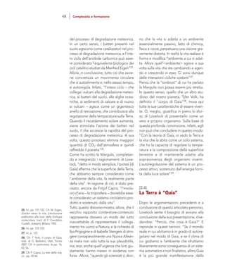 no che la vita si adatta a un ambiente
essenzialmente passivo, fatto di chimica,
fisica e rocce, perpetuano una visione gra-
vemente distorta. In realtà la vita realizza e
forma e modifica l’ambiente a cui si adat-
ta. Allora quell’<ambiente> agisce a sua
volta sulla vita che sta cambiando e agen-
do e crescendo in esso. Ci sono dunque
delle interazioni cicliche costanti”27.
Penso che la “simbiosi” di cui ha parlato
la Margulis non possa essere più stretta.
In questo senso, quello che un altro stu-
dioso del nostro pianeta, Tyler Volk, ha
definito il “corpo di Gaia”28, trova qui
tutte le sue caratteristiche di essere viven-
te. O, meglio, giustifica in pieno lo sfor-
zo di Lovelock di presentarlo come un
vero e proprio organismo. Sulla base di
questa profonda convinzione, infatti, egli
non può che concludere in questo modo:
“Con la teoria di Gaia, io vedo la Terra e
la vita che la abita come un solo sistema,
che ha la capacità di regolare la tempe-
ratura e la composizione della superficie
terrestre e di mantenerle adatte alla
sopravvivenza degli organismi viventi.
L’autoregolazione del sistema è un pro-
cesso attivo, sostenuto dall’energia forni-
ta dalla luce solare”29.
[2.4]
La Terra è “Gaia”
Dopo le argomentazioni precedenti e a
conclusione di questo articolato percorso,
Lovelock sente il bisogno di avviarsi alla
conclusione della sua presentazione, chie-
dendosi: “Perciò, che cosa è Gaia?” E
risponde in questi termini: “Se il mondo
reale in cui abitiamo è in grado di autore-
golarsi nel modo di Gaia, e se il clima di
cui godiamo e l’ambiente che sfruttiamo
liberamente sono conseguenza di un siste-
ma automatico e non finalistico, allora Gaia
è la più grande manifestazione della
del processo di degradazione meteorica.
In un certo senso, i batteri presenti nel
suolo agiscono come catalizzatori nel pro-
cesso di degradazione meteorica, e l’inte-
ro ciclo dell’anidride carbonica può esse-
re considerato l’equivalente biologico dei
cicli catalitici studiati da Manfred Eigen”25.
Allora, in conclusione, tutto ciò che avvie-
ne concretizza un movimento circolare
che si autoalimenta e, nello stesso tempo,
si autoregola. Infatti, “l’intero ciclo – che
collega i vulcani alla degradazione meteo-
rica, ai batteri del suolo, alle alghe ocea-
niche, ai sedimenti di calcare e di nuovo
ai vulcani – agisce come un gigantesco
anello di retroazione, che contribuisce alla
regolazione della temperatura sulla Terra.
Quando il riscaldamento solare aumenta,
viene stimolata l’azione dei batteri nel
suolo, il che accresce la rapidità del pro-
cesso di degradazione meteorica. A sua
volta, questo processo elimina maggiori
quantità di CO2 dall’atmosfera e quindi
raffredda il pianeta”26.
Come ha scritto la Margulis, completan-
do e integrando i ragionamenti di Love-
lock, “detto in modo semplice, l’ipotesi [di
Gaia] afferma che la superficie della Terra,
che abbiamo sempre considerato come
l’ambiente della vita, fa realmente parte
della vita”. In ragione di ciò, è stato pre-
cisato, ancora da Fritjof Capra, “l’involu-
cro d’aria – la troposfera – dovrebbe esse-
re considerato un sistema circolatorio pro-
dotto e sostenuto dalla vita”.
Tutto questo discorso mostra, allora, che il
vecchio rapporto contenitore-contenuto
rappresenta davvero un modo del tutto
inaccettabile di rappresentare il collega-
mento tra uomo e Natura; e la richiesta di
Ilya Prigogine e di Isabelle Stengers di strin-
gere consapevolmente una Nuova Allean-
za rivela non solo tutta la sua plausibilità,
ma, anzi, anche quell’urgenza che loro giu-
stamente hanno messo in evidenza con
forza. Allora, “quando gli scienziati ci dico-
25. Ivi, pp. 121-122. Cfr. M. Eigen,
Gradini verso la vita. L’evoluzione
prebiotica alla luce della biologia
molecolare, trad. di F. Canobbio
Codelli, Adelphi, Milano 1992.
26. Ivi, pp. 122-123.
27. Ivi, p. 123.
28. Cfr. T. Volk, Il corpo di Gaia,
trad. di G. Barbiero, Utet, Torino
2001. Cfr. in particolare, le pp. 16,
43, 56.
29. Cfr. F. Capra, La rete della vita,
cit., pp. 45-46.
48 Complessità e formazione
 