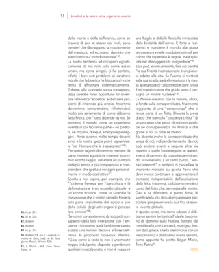 45. Ivi, p. 213.
46. Ivi, p. 235.
47. Ibidem.
48. Ibidem.
49. Ivi, p. 214.
50. Ibidem. Cfr. ora J. Lovelock, La
rivolta di Gaia, trad. di M. Sca-
glione, Rizzoli, Milano 2006.
51. E. Morin – A.B. Kern, Terra-
Patria, cit.
una fragile e debole fanciulla minacciata
dalla brutalità dell’uomo. È forte e resi-
stente, e mantiene il mondo alla giusta
temperatura e nelle condizioni ottimali per
coloro che rispettano le regole, ma è spie-
tata nel distruggere chi trasgredisce”49.
Essa può, eventualmente, fare ciò perché
“la sua finalità inconsapevole è un piane-
ta adatto alla vita. Se l’uomo si metterà
sulla sua strada, sarà eliminato con la stes-
sa spietatezza di cui potrebbe dare prova
il microelaboratore che guida verso il ber-
saglio un missile nucleare”50.
La Nuova Alleanza con la Natura, allora,
si fonda sulla consapevolezza, finalmente
raggiunta, di una “consonanza” che ci
rende parte di un Tutto. Diventa la presa
d’atto che siamo la “coscienza critica” di
un processo che senza di noi non avreb-
be né consapevolezza né finalità e che
grazie a noi va oltre se stesso.
Ma diventa anche la consapevolezza che
senza di noi, indipendentemente da noi,
può andare avanti e seguire altre vie
rispetto a quelle finora seguite se queste,
invece di cammini da costruire camminan-
do, si rivelassero, a un certo punto, “sen-
tieri interrotti” o tentativi di cancellare le
impronte marcate su quella Terra che
deve invece continuare a rappresentare il
contesto indispensabile dell’evoluzione
della Vita. Insomma, dobbiamo renderci
conto del fatto che, se messa alle strette,
Gaia si sa difendere, al punto, forse, di
sacrificare la vita di qualunque essere par-
ticolare per preservare la sua Vita di esse-
re vivente globale.
In questo senso, mai come adesso ci dob-
biamo sentire lontani dall’ideale baconia-
no di dominio sulla Natura; lontani dal
considerarla, con Leopardi, matrigna; lon-
tani da Laplace, che la identificava con un
meccanismo; e dobbiamo invece sentirla,
come appunto ha scritto Edgar Morin,
Terra-Patria51.
della morte e della sofferenza, come se
fossero di per se stesse dei mali, sono
pensieri che distraggono la nostra mente
dal massiccio ed eccessivo dominio che
esercitiamo sul mondo naturale”45.
La nostra tendenza ad occuparci egoisti-
camente di noi non solo come esseri
umani, ma come singoli, ci ha portato,
infatti, i ben noti problemi di carattere
morale che la bioetica ha fatto propri e che
tenta di affrontare sistematicamente.
Ebbene, alla luce della nuova consapevo-
lezza sarebbe forse opportuno far diven-
tare la bioetica “ecoetica” e discutere pro-
blemi di interesse più ampio. Insomma
dovremmo comprendere, riflettendoci
molto più seriamente di come abbiamo
fatto finora, che “tutto dipende da noi. Se
vedremo il mondo come un organismo
vivente di cui facciamo parte – né padro-
ni, né inquilini, dunque, e neppure passeg-
geri – forse avremo molto tempo davanti
a noi e la nostra specie potrà sopravvive-
re ‘per il tempo che le è assegnato’”46.
Per queste ragioni dovremmo mettere da
parte interessi egoistici e interessi econo-
mici a corto raggio, assumere un punto di
vista più ampio e più comprensivo e com-
prendere che spetta a noi agire personal-
mente in modo costruttivo47.
Spetta a noi capire, per esempio, che
“l’odierna frenesia per l’agricoltura e la
deforestazione è un ecocidio globale: è
un’azione sciocca, come lo sarebbe la
convinzione che il nostro cervello fosse la
sola parte importante del corpo e che
delle cellule degli altri organi si potesse
fare a meno”48.
Se non ci comporteremo da soggetti con-
sapevoli della loro interazione con l’am-
biente circostante, sarà l’ambiente stesso
a darci una lezione decisiva e forse defi-
nitiva. In proposito Lovelock afferma:
“Gaia, come la vedo io, non è una madre
troppo indulgente, disposta a perdonare
qualsiasi mascalzonata, e non è neppure
51 Lovelock e la natura come organismo vivente
 