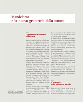 Mandelbrot
e la nuova geometria della natura
[3.1]
Le geometrie tradizionali
e la Natura
La scienza classica è nata come fisico-mate-
matica, cioè come applicazione della mate-
matica alla natura. Ciò è avvenuto in senso
ontologico e in senso metodologico. In
senso ontologico, perché la natura è stata
vista come strutturata secondo la geome-
tria euclidea, ritenuta unica e oggettiva. In
senso gnoseologico perché si è ritenuto
che degli oggetti naturali si potesse cono-
scere solo il loro aspetto quantitativo, indi-
cabile attraverso le misure, cioè attraverso
l’attribuzione di valori numerici.
In questa sede, mi interessa evidenziare
soprattutto l’aspetto ontologico, legato
alla pretesa struttura geometrica, “inter-
na”, della natura. A proposito di ciò, come
si ricorderà, Keplero affermava che “la
Geometria è coeterna alla mente divina
sin da prima della creazione. È Dio stes-
so (infatti, che cosa c’è in Dio che non sia
Dio stesso?) e ha dato a Dio i modelli per
la creazione dell’universo. Essa è penetra-
ta nell’uomo con l’immagine di Dio, e di
certo non fu acquisita all’interno attraver-
so gli occhi”1.
Dunque, la matematica costituirebbe,
contemporaneamente, la struttura di Dio,
del mondo e dell’intelletto umano.
Galilei, come abbiamo visto, ribadiva, da
parte sua, che il libro della natura è scrit-
to in quei caratteri matematici “euclidei”
che qualche secolo dopo Kant avrebbe
qualificato come “definitivi”.
In questo quadro le geometrie non-eucli-
dee hanno portato un rivolgimento inau-
dito e hanno mostrato che la geometria
euclidea non costituiva la struttura inter-
na della natura, rivelatasi, nel frattempo,
storica e organica, e che, quindi, non cor-
rispondeva ad essa.
Nel passo successivo, come ora vedremo,
la geometria descrive l’evoluzione delle
forme degli oggetti reali. In questa nuova
prospettiva, la matematica si rivela come
una nostra costruzione, come una nostra
“invenzione” e una nostra operazione
sulle cose, che, in questo caso, noi “misu-
riamo” qualitativamente.
Seguiamo, allora, le tappe essenziali di
questo processo storico, che da una con-
cezione ontologica della matematica por-
teranno a una visione convenzionalista e
costruttivista di essa, fino a un nuovo ritor-
no “ontologico”.
[3.2]
L’emergere
della geometria frattale
La geometria, nella sua lunga storia, ha
attraversato, dunque tre tappe principali:
quella “fondativa”, ad opera del solo
Euclide; una trasformazione imprevista e
1. J. Kepler, Harmonices mundi,
libro IV, cap. 1, De configurationi-
bus harmonicis radiarum sideralium
in Terra, ed. Frisch, vol. V, p. 221.
 