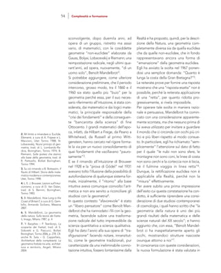 Realtà e ha proposto, quindi, per la descri-
zione della Natura, una geometria com-
pletamente diversa sia da quella euclidea
che da quelle non-euclidee, che in fondo
rappresentavano ancora una forma di
“emanazione” dalla geometria euclidea.
Egli ha avviato la svolta nel 1967 ponen-
dosi una semplice domanda: “Quanto è
lunga la costa della Gran Bretagna?”5.
Le reiterate prove per fornire una risposta
mostrano che una “risposta esatta” non è
possibile, perché la reiterata applicazione
di una “retta”, per quanto ridotta pro-
gressivamente, si rivela impossibile.
Per operare tale svolta in maniera razio-
nale e persuasiva, Mandelbrot ha comin-
ciato con una considerazione apparente-
mente scontata, ma che nessuno prima di
lui aveva utilizzato per invitare a guardare
il mondo che ci circonda con occhi più cri-
tici e più liberi rispetto al modo consue-
to. In particolare, egli ha richiamato “sem-
plicemente” l’attenzione sul dato di fatto
per il quale “le nubi non sono sfere, le
montagne non sono coni, le linee di costa
non sono cerchi e la corteccia non è liscia,
né il fulmine viaggia in linea retta”6.
Dunque, la rettificazione euclidea non è
applicabile alla Realtà, perché non la
“misura” effettivamente.
Per avere subito una prima impressione
dell’esito cui questa constatazione ha con-
dotto, è sufficiente riprendere una consi-
derazione di due studiosi contemporanei
di cosmologia, i quali hanno scritto che “la
geometria della natura è uno dei più
grandi risultati della matematica e delle
scienze naturali del XX secolo”; e hanno
aggiunto che, con essa, “Benoît Mandel-
brot ci ha inaspettatamente aperto gli
occhi, mostrandoci strutture nascoste
ovunque attorno a noi”7.
In consonanza con queste considerazioni,
la nuova formulazione è stata valutata in
sconvolgente, dopo duemila anni, ad
opera di un gruppo, ristretto ma assai
vario, di matematici, con le cosiddette
geometrie “non-euclidee” elaborate da
Gauss, Bolyai, Lobacevskij e Riemann; una
reimpostazione radicale, negli ultimi qua-
rant’anni, ad opera, nuovamente, “di un
uomo solo”, Benoît Mandelbrot2.
Si potrebbe aggiungere, come ulteriore
considerazione preliminare, che il periodo
intercorso, grosso modo, tra il 1860 e il
1960 sia stato quello più “buio” per la
geometria perché essa, per il suo neces-
sario riferimento all’intuizione, è stata con-
siderata, dai matematici e dai logici mate-
matici, la principale responsabile della
“crisi dei fondamenti” e della conseguen-
te “bancarotta della scienza” di fine
Ottocento. I grandi matematici dell’epo-
ca, infatti, da Hilbert a Frege, da Peano a
Whitehead, da Russell al primo Witt-
genstein, hanno cercato nel rigore forma-
le la via per un nuovo consolidamento di
quei fondamenti che vacillavano “pauro-
samente”3.
E se il rimando all’intuizione di Brouwer
nel 1928 e la “prova di Gödel” nel 1931
avevano tolto l’illusione della possibilità di
autofondazione di qualunque sistema for-
male, inizialmente, il “ritorno” alla base
intuitiva aveva comunque coinvolto l’arit-
metica e non era servito a riconciliare gli
studiosi con la geometria4.
In questo contesto “sfavorevole” è stato
un “libero pensatore” come Benoît Man-
delbrot che ha riannodato i fili con la geo-
metria, facendole subire una trasforma-
zione radicale del tutto imprevedibile da
scienza quantitativa a scienza qualitativa.
Egli ha dato l’avvio alla sua opera di “tra-
sfigurazione” facendo notare, innanzitut-
to, come le geometrie tradizionali, pur
caratterizzate da una ineliminabile conno-
tazione intuitiva, fossero lontanissime dalla
2. Mi limito a rimandare a: Euclide,
Elementi, a cura di A. Frajese e L.
Maccioni, Utet Torino 1988; N.
Lobacevskij, Nuovi principi di geo-
metria, trad. di L. Lombardo-Ra-
dice, Boringhieri, Torino 1974; B.
Riemann, Sulle ipotesi che stanno
alla base della geometria, trad. di
R. Pettoello, Bollati Boringhieri,
Torino 1994.
3. Su ciò rimando a B. Bottazzini, Il
flauto di Hilbert. Storia della mate-
matica moderna e contemporanea,
Utet, Torino 1998.
4. L. E. J. Brouwer, Lezioni sull’intui-
zionismo, a cura di D. Van Dalen,
trad. di S. Bernini, Boringhieri,
Torino 1983.
5. B. Mandelbrot, How Long is the
Coast of Britain?, a cura di G. Gem-
billo, Armando Siciliano, Messina
2007.
6. B. Mandelbrot, La geometria
della natura. Sulla teoria dei fratta-
li, Imago, Milano 1987, p. 4.
7. Y. Baryshev – P. Teerikorpi, La
scoperta dei frattali, trad. di S.
Sidoretti e G. Pascucci, Bollati
Boringhieri, Torino 2006, p. 278. Cfr.
anche N. Sala – G. Cappellato,
Architetture della complessità. La
geometria frattale tra arte, architet-
tura e territorio, Angeli, Milano
2004.
54 Complessità e formazione
 