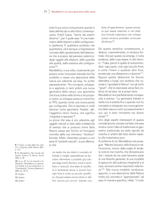 8. F. Capra, La rete della vita, trad.
di C. Capararo, BUR, Milano 2001,
p. 131.
9. B. Mandelbrot, Nel mondo dei
frattali, Editore Di Renzo, Roma
2002, p. 28.
10. Ivi, p. 29. Su ciò rimando a G.
Gembillo, Mandelbrot la geome-
tria frattale e la sua estensione, in
“Complessità”, Sicania, Messina, II,
2006, pp. 54-75.
11. Ibidem.
12. Ibidem.
13. Ibidem.
lente d’ingrandimento, questo proces-
so può essere osservato in vari stadi.
Una formula matematica che imitasse
questa struttura potrebbe continuare
all’infinito»10.
Da questa semplice constatazione, si
deduce, coerentemente, la struttura for-
male, che per questa via emerge, in tutta
evidenza, dalle cose stesse. In altri termi-
ni, “l’idea, perciò è quella di autosimilitu-
dine: ogni parte, cioè ogni piccolo fiore,
è come l’intero o qualsiasi altro fiore,
eccetto per una dilatazione o riduzione”11.
Eppure questa deduzione ha dovuto
attendere a lungo uno studioso che riu-
scisse a “guardare la Natura” con gli occhi
“giusti”, che la osservasse senza fare vio-
lenza né ad essa, né ai propri sensi.
Mandelbrot ne è perfettamente consape-
vole e precisa: “La geometria frattale in
realtà non è esistita fino a quando non ho
concepito e sviluppato una nuova geome-
tria della natura e solo successivamente il
suo uso è stato introdotto nei diversi
campi”12.
Uno degli aspetti interessanti di questa
considerazione consiste nel fatto che essa
mostra come l’idea di trasformare la geo-
metria tradizionale sia stata ispirata da
ricerche in ambiti del tutto diversi rispet-
to alla matematica pura.
A conferma di ciò, Mandelbrot così prose-
gue: “Mentre lavoravo nella finanza e nel-
l’economia, morivo dalla voglia di rende-
re note le mie ricerche, che dimostravano
che i metodi da me usati facevano parte
di una filosofia generale, di una modalità
di approccio alla scabrosa irregolarità e al
caos, ed erano anche importanti nella fisi-
ca”13. Tale nuova modalità conduceva,
appunto, a una descrizione della Natura
molto più concreta e “approssimata” ad
essa. In maniera specifica, infatti, “il ruolo
tutta la sua carica rivoluzionaria quando è
stata definita da un altro fisico contempo-
raneo, Fritjof Capra, ”teoria dei sistemi
dinamici”, per il quale essa “è una mate-
matica delle relazioni e delle configurazio-
ni (patterns). È qualitativa piuttosto che
quantitativa, ed è dunque un’espressione
concreta dello spostamento dell’attenzio-
ne che è proprio del pensiero sistemico:
dagli oggetti alle relazioni, dalla quantità
alla qualità, dalla sostanza alla configura-
zione”8.
Mandelbrot, a sua volta, ricostruendo per
proprio conto il processo mentale che l’ha
condotto a creare una descrizione della
natura più aderente ad essa, ha scritto
espressamente: “Ho concepito, sviluppa-
to e applicato in tanti ambiti una nuova
geometria della natura, una geometria
che trova ordine nelle forme e nei proces-
si caotici. La sviluppai senza un nome fino
al 1975, quando coniai una nuova parola
per configurarla. Ora è riportata in molti
dizionari come geometria ‘frattale’, dal-
l’aggettivo latino fractus, che significa
‘irregolare e spezzato”9.
La prova che essa è più aderente agli
oggetti naturali è data dalla molteplicità
di esempi che si possono trarre dalla
Natura stessa per fornire un’immagine
concreta della sua intrinseca “struttura”
formale. Infatti, riferendosi proprio a una
serie di “prodotti naturali”, si può afferma-
re che
«la realtà che sta dietro il concetto di
frattale è meglio esemplificata se fac-
ciamo riferimento a prodotti già colti-
vati dagli antichi Romani, come il cavol-
fiore e i broccoli. Una testa di cavolfio-
re è facilmente divisa in piccoli fiori;
ogni fiore è come un piccolo cavolfio-
re, che può essere ancora diviso in altri
fiori ancora più piccoli. Usando una
55 Mandelbrot e la nuova geometria della natura
 