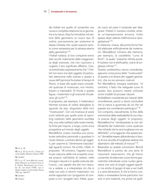 do riuscii ad usare il computer per dise-
gnare i frattali in maniera corretta, emer-
se un’impressionante armonia, molto
spesso dopo attenta ridefinizione e ripro-
gettazione”16.
In relazione, invece, alle prime forme frat-
tali elaborate artificialmente dai matema-
tici, Mandelbrot richiama alla memoria,
per esempio, la cosiddetta “curva di
Koch”, la quale “presenta infinite punte.
Il risultato non è rettificabile, cioè è di lun-
ghezza infinita”17.
Questa caratteristica veniva considerata,
appunto come prova della “mostruosità”
di questo e di diversi altri oggetti geome-
trici, che via via venivano costruiti.
Per Mandelbrot, bisogna sostenere, “al
contrario, il fatto che adeguate curve di
questo tipo possono essere utilizzate
come modelli di processi naturali.
Andrebbero considerate più naturali delle
circonferenze, perciò si dovrà concludere
che la natura è governata da ciò che nel
passato era considerato patologico!”18.
Ciò comporta, naturalmente, la fine della
convinzione della realizzabilità di una misu-
ra precisa degli oggetti. In proposito,
Mandelbrot ha “reinterpretato la non ret-
tificabilità dei matematici come qualcosa
che richiede che la vera lunghezza non sia
definibile”; e ha aggiunto che questa teo-
ria “dovrebbe essere abbandonata in favo-
re di una raccolta di lunghezze relative che
dipendono dal metodo di misura!”19.
Basandosi su queste convinzioni, Benoît
Mandelbrot è partito da una serie di
importanti osservazioni, che gli hanno
consentito di elaborare nuove forme geo-
metriche individuate come nucleo gene-
ratore non solo di singoli oggetti specifi-
ci, ma anche di gruppi di essi a vari livelli
e a varie dimensioni. E che lo hanno con-
dotto a intravedere forme particolari non
solo in enti materiali, ma anche nei grafi-
dei frattali era quello di consentire una
nuova e completa relazione tra la geome-
tria e la natura. Essa ha introdotto nel set-
tore della geometria un nuovo tipo di
ordine, precisamente per sostenere le
stesse richieste che i poeti avevano senti-
to come necessarie per la salvezza eterna
della geometria!”14.
I frattali tuttavia, al loro comparire erano
stati accolti malamente dalla maggioran-
za degli scienziati, che non riuscivano a
cogliere il loro significato effettivo. Così,
va sottolineato espressamente che “i frat-
tali non sono mai stati oggetto di partico-
lare attenzione nelle scienze e questo a
causa dell’opinione formatasi al tempo di
Peano, in base alla quale erano conside-
rati qualcosa di mostruoso, non intuitivi,
bizzarri e impossibili. Di fronte a queste
figure, i matematici e gli scienziati chiude-
vano gli occhi”15.
In proposito, per esempio, il matematico
Hermite scriveva di volere distogliere lo
sguardo da essi, disgustato dalla loro
“mostruosità”. Con ciò mostrava di avere
occhi soltanto per quella sorta di inprin-
ting costituito dalla geometria euclidea
che, una volta instillata nella nostra mente,
ha finito per imporsi, a lungo, come unica
prospettiva sul mondo degli oggetti.
Mandelbrot, invece, rivendica una conna-
turata attitudine personale a guardare in
modo diverso; a entrare dentro gli ogget-
ti, per carpirne la “dimensione nascosta”
agli sguardi comuni. Ha scritto, infatti, in
proposito: “Al contrario, l’aspetto crucia-
le per ciascuna delle mie scoperte consi-
ste proprio nell’abilità di vedere, nelle
immagini naturali o in quelle costruite dal-
l’uomo, i vari aspetti che altri non riesco-
no a vedere, e a interpretare ciò che si
vede non solo in termini matematici, ma
anche rapportati con i programmi di com-
puter e con i progetti visivi. Infatti, quan-
14. Ivi, p. 32.
15. Ivi, p. 33. Su ciò cfr. L. Cresci, Le
curve celebri, Muzzio, Padova 1998.
16. Ibidem.
17. Ivi, p. 47. Una delle più imme-
diate riflessioni su di essa si trova in
E. Cesàro, Remarques sur la cour-
be de von Koch (1905), ora in
Opere scelte, II, Cremonese, Roma
1964, pp. 464-479.
18. Ibidem.
19. Ibidem.
56 Complessità e formazione
 