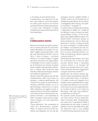 20. B. Mandelbrot, Gli oggetti frat-
tali, trad. di R. Pignoni, Einaudi,
Torino 1987, p. 7.
21. Ibidem.
22. Ibidem.
23. Ibidem.
24. Ivi, p. 8.
25. Ibidem.
26. Ivi, pp. 8-9.
neologismi sinonimi ‘oggetto frattale’ e
‘frattale’, termini da me concepiti per le
necessità di questo libro e che si richiama-
no all’aggettivo latino fractus, che signifi-
ca ‘interrotto’ o ‘irregolare’”23.
In questo modo, la tradizionale tendenza
a rispecchiare la Realtà con modelli da
noi elaborati si avvia a trovare una realiz-
zazione efficace. Ovvero, “al fine di sug-
gerire quali oggetti debbano essere con-
siderati frattali, cominciamo dunque col
tenere presente che, nel suo sforzo per
descrivere il mondo, la scienza procede
per serie di immagini o modelli sempre
più ‘realistici’. I più semplici sono dei con-
tinua perfettamente omogenei, come un
filo o un cosmo di densità uniforme, o un
fluido di temperatura, densità, pressione
e velocità uniformi”24.
Generalizzando questi schemi, non si può
non riconoscere che “la fisica ha avuto
successo perché riesce a individuare
numerosi domini in cui immagini del
genere sono estremamente utili, in parti-
colare come basi alle quali si aggiungono
in seguito dei termini correttivi”25.
Questo però non funziona sempre, per-
ché se la nostra manipolazione risulta effi-
cace in molti ambiti, invece, “in altri domi-
ni la realtà si rivela così irregolare, che il
modello continuo perfettamente omoge-
neo perde ogni efficacia e non può nem-
meno servire come prima approssimazio-
ne. Si tratta di domini in cui la fisica ha
fatto fiasco, e dei quali i fisici preferisco-
no addirittura non parlare”26.
Per superare questa situazione occorre
una nuova cornice, che può essere deli-
neata muovendo dalla consapevolezza
che mostra che “la geometria frattale è
caratterizzata da due scelte: la scelta di
problemi in seno al caos della natura, dato
che descrivere tutto il caos sarebbe
un’ambizione senza speranza e senza inte-
ci di sviluppo di varie attività umane.
In questo senso, il suo approccio si è rive-
lato, come vedremo, una nuova prospet-
tiva dalla quale riscoprire una enorme
quantità di fenomeni solitamente giudica-
ti, a prima vista, “disordinati” e troppo
complicati per essere trattati dal punto di
vista matematico.
[3.3]
L’elaborazione teorica
Nel lavoro principale, nel quale ha presen-
tato in maniera articolata le nuove forme
frattali, Mandelbrot ha avvertito: Ho stu-
diato “oggetti naturali assai diversi – molti
dei quali decisamente familiari, come la
Terra, il cielo e l’oceano – ricorrendo
all’aiuto di un’ampia famiglia di oggetti
geometrici ritenuti fino ad oggi esoterici
e inutilizzabili, e che io invece mi propon-
go di dimostrare che meritano di essere
presto integrati nella geometria elemen-
tare in ragione della semplicità, della
diversità e della portata davvero straordi-
naria delle loro applicazioni”20.
Quindi, mostrando la genesi, per così dire
interdisciplinare, della nuova teoria, ha
precisato, a ulteriore specificazione, che
“benché il loro studio sia di pertinenza di
discipline scientifiche diverse, tra cui la
geomorfologia, l’astronomia e la teoria
della turbolenza, gli oggetti naturali in
questione hanno in comune la caratteristi-
ca di essere di forma estremamente irre-
golare o interrotta” ; e ha sottolineato di
avere “concepito, messo a punto e larga-
mente utilizzato una nuova geometria
della natura”22.
“Nuova geometria” che, ovviamente, ha
anche una denominazione originale.
Infatti, “la nozione che le fa da filo con-
duttore sarà designata con uno dei due
57 Mandelbrot e la nuova geometria della natura
 