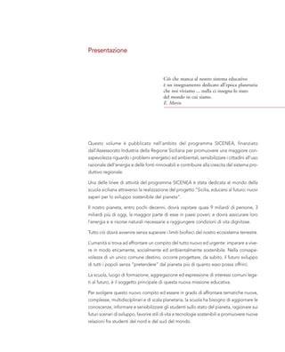 Presentazione
Questo volume è pubblicato nell’ambito del programma SICENEA, finanziato
dall’Assessorato Industria della Regione Siciliana per promuovere una maggiore con-
sapevolezza riguardo i problemi energetici ed ambientali, sensibilizzare i cittadini all'uso
razionale dell'energia e delle fonti rinnovabili e contribuire alla crescita del sistema pro-
duttivo regionale.
Una delle linee di attività del programma SICENEA è stata dedicata al mondo della
scuola siciliana attraverso la realizzazione del progetto “Sicilia, educarsi al futuro: nuovi
saperi per lo sviluppo sostenibile del pianeta”.
Il nostro pianeta, entro pochi decenni, dovrà ospitare quasi 9 miliardi di persone, 3
miliardi più di oggi, la maggior parte di esse in paesi poveri; e dovrà assicurare loro
l’energia e e risorse naturali necessarie a raggiungere condizioni di vita dignitose.
Tutto ciò dovrà avvenire senza superare i limiti biofisici del nostro ecosistema terrestre.
L’umanità si trova ad affrontare un compito del tutto nuovo ed urgente: imparare a vive-
re in modo eticamente, socialmente ed ambientalmente sostenibile. Nella consape-
volezza di un unico comune destino, occorre progettare, da subito, il futuro sviluppo
di tutti i popoli senza “pretendere” dal pianeta più di quanto esso possa offrirci.
La scuola, luogo di formazione, aggregazione ed espressione di interessi comuni lega-
ti al futuro, è il soggetto principale di questa nuova missione educativa.
Per svolgere questo nuovo compito ed essere in grado di affrontare tematiche nuove,
complesse, multidisciplinari e di scala planetaria, la scuola ha bisogno di aggiornare le
conoscenze, informare e sensibilizzare gli studenti sullo stato del pianeta, ragionare sui
futuri scenari di sviluppo, favorire stili di vita e tecnologie sostenibili e promuovere nuove
relazioni fra studenti del nord e del sud del mondo.
Ciò che manca al nostro sistema educativo
è un insegnamento dedicato all’epoca planetaria
che noi viviamo ... nulla ci insegna lo stato
del mondo in cui siamo.
E. Morin
 