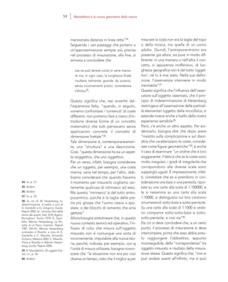 34. Ivi, p. 21.
35. Ibidem.
36. Ibidem.
37. Ivi, p. 23.
38. Su ciò cfr. W. Heisenberg, In-
determinazione e realtà, a cura di
G. Gembillo e G. Gregorio, Guida,
Napoli 2002; Id., I principi fisici della
teoria dei quanti, trad. di M. Ageno,
Boringhieri, Torino 1979; G. Gem-
billo, Werner Heisenberg, La filo-
sofia di un fisico, Giannini, Napoli
1987; AA.VV., Werner Heisenberg
scienziato e filosofo, a cura di G.
Gembillo e C. Altavilla, Armando
Siciliano, Messina 2002; C. Altavilla,
Fisica e filosofia in Werner Heisen-
berg, Guida, Napoli 2006.
39. B. Mandelbrot, Gli oggetti frat-
tali, cit., p. 26
40. Ibidem.
misurare la costa non era la taglia del topo
o della mosca, ma quella di un uomo
adulto. Quindi, l’antropocentrismo era
presente già allora, sia pure in modo dif-
ferente: in una maniera o nell’altra il con-
cetto, in apparenza inoffensivo, di lun-
ghezza geografica non è del tutto ‘ogget-
tivo’, né lo è mai stato. Nella sua defini-
zione, l’osservatore interviene in modo
inevitabile”37.
Questo significa che l’influenza dell’osser-
vatore sull’oggetto osservato, che il prin-
cipio di indeterminazione di Heisenberg
restringeva all’osservazione delle particel-
le elementari oggetto della microfisica, si
estende invece anche a livello della nostra
esperienza sensibile38.
Però, c’è anche un altro aspetto. Per evi-
denziarlo, bisogna dire che dopo avere
“insistito sulla complicazione e sul disor-
dine che caratterizzano le coste, conside-
rate come figure geometriche”39, è anche
il caso di esaminare “un ordine che è loro
soggiacente: il fatto è che se le coste sono
molto irregolari, i gradi di irregolarità che
corrispondono alle diverse scale sono
suppergiù uguali. È impressionante, infat-
ti, constatare che se si prendono in con-
siderazione una baia o una penisola, ripor-
tate su una carta alla scala di 1:100000, e
le si riesamina su una carta alla scala
1:10000, si distinguono sul loro contorno
innumerevoli sotto-baie e sotto-penisole.
Su una carta alla scala di 1:1000 si vedo-
no comparire sotto-sotto-baie e sotto-
sotto-penisole, e così via”40.
Da ciò si deve concludere che, a un certo
punto, il processo di misurazione si deve
interrompere, prima che esso abbia potu-
to raggiungere l’obbiettivo, appunto
inconseguibile, della “corrispondenza” tra
oggetto misurato e risultato della misura-
zione stessa. Questo significa che, “non si
può andare avanti all’infinito, ma si può
menzionata distanza in linea retta”34.
Seguendo i vari passaggi che portano a
un’approssimazione sempre più precisa
nel processo di misurazione, alla fine, si
arrivava a concludere che
«se ne può tenere conto in varie manie-
re ma, in ogni caso, la lunghezza finale
risulterà talmente grande da potersi,
senza inconvenienti pratici, considerare
infinita»35.
Questo significa che, resi avvertiti dal-
l’esperienza fatta, “quando, in seguito,
vorremo confrontare i ‘contenuti’ di coste
differenti, non potremo fare a meno d’in-
trodurre diverse forme di un concetto
matematico che tutti pensavano senza
applicazioni concrete: il concetto di
dimensione frattale”36.
Tale dimensione è, contemporaneamen-
te, una “struttura” e una descrizione.
Cioè, “questa dimensione ha sia un aspet-
to soggettivo, che uno oggettivo.
Per un verso, infatti, bisogna considerare
che un oggetto, per esempio, una costa
marina, varia nel tempo; per l’altro, dob-
biamo considerare che quando fissiamo
il momento per misurarlo cogliamo cer-
tamente qualcosa di intrinseco ad esso.
Ma questo ‘intrinseco’ è del tutto antro-
pocentrico, poiché è la taglia delle pie-
tre più grosse che l’uomo riesce a spo-
stare, o dei blocchi di cemento che ama
gettare”.
Allora bisogna sottolineare che, in questo
nuovo contesto teorico ed operativo, l’in-
flusso di colui che misura sull’oggetto
misurato non è comunque una sorta di
inconveniente, imputabile alla nuova teo-
ria, perché, indicata, per esempio, con η
l’unità di misura utilizzata, bisogna ricono-
scere che “la situazione non era poi così
diversa un tempo, visto che il miglior η per
59 Mandelbrot e la nuova geometria della natura
 